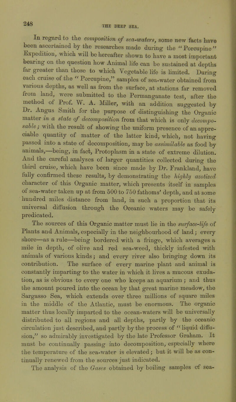 24S THE DEEP SEA. In regard to the composition of sea-waters, some new facts have been ascertained by the researches made during the Porcupine Expedition, which will be hereafter shown to have a most important bearing on the question how Animal life can be sustained at depths far greater than those to which Vegetable life is limited. During each cruise of the  Porcupine/' samples of sea-water obtained from various depths, as well as from the surface, at stations far removed from land, were submitted to the Permanganate test, after the method of Prof. W. A. Miller, with an addition suggested by Dr. Angus Smith for the purpose of distinguishing the Organic matter in a state of decomposition from that which is only decompo- sable; with the result of showing the uniform presence of an appre- ciable quantity of matter of the latter kind, which, not having passed into a state of decomposition, may be assimilable as food by animals,—being, in fact, Protoplasm in a state of extreme dilution. And the careful analyses of larger quantities collected during the third cruise, which have been since made by Dr. Frankland, have fully confirmed these results, by demonstrating the highly azotized character of this Organic matter, which presents itself in samples of sea-water taken up at from 500 to 750 fathoms' depth, and at some hundred miles distance from land, in such a proportion that its universal diffusion through the Oceanic waters may be safely predicated. The sources of this Organic matter must lie in the surface-life of Plants and Animals, especially in the neighbourhood of land; every shore—as a rule—being bordered with a fringe, which averages a mile in depth, of olive and red sea-weed, thickly infested with animals of various kinds; and every river also bringing down its contribution. The surface of every marine plant and animal is constantly imparting to the water in which it lives a mucous exuda- tion, as is obvious to every one who keeps an aquarium; and thus the amount poured into the ocean by that great marine meadow, the Sargasso Sea, which extends over three millions of square miles in the middle of the Atlantic, must be enormous. The organic matter thus locally imparted to the ocean-waters will be universally distributed to all regions and all depths, partly by the oceanic circulation just described, and partly by the process of  liquid diffu- sion/-' so admirably investigated by the late Professor Graham. It must be continually passing into decomposition, especially where the temperature of the sea-water is elevated; but it will be as con- tinually renewed from the sources just indicated. The analysis of the Gases obtained by boiling samples of sea-