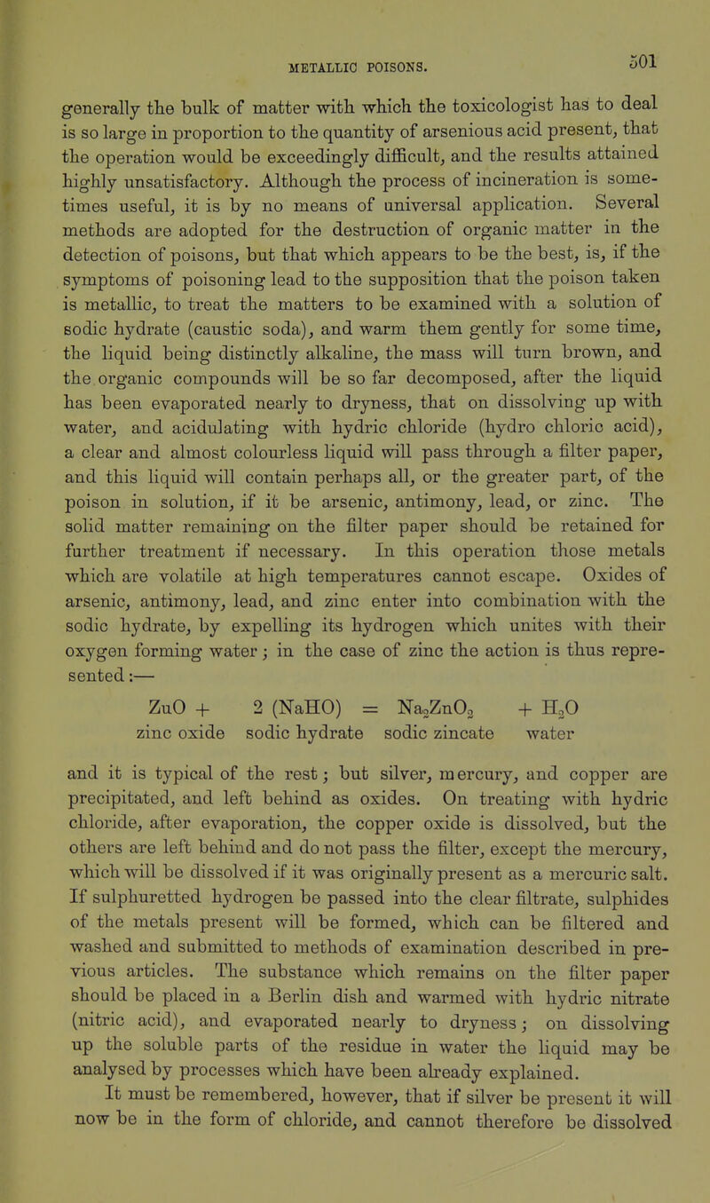 METALLIC POISONS. generally the bulk of matter with which the toxicologist has to deal is so large in proportion to the quantity of arsenious acid present, that the operation would be exceedingly difficult, and the results attained highly unsatisfactory. Although the process of incineration is some- times useful, it is by no means of universal application. Several methods are adopted for the destruction of organic matter in the detection of poisons, but that which appears to be the best, is, if the symptoms of poisoning lead to the supposition that the poison taken is metallic, to treat the matters to be examined with a solution of sodic hydrate (caustic soda), and warm them gently for some time, the liquid being distinctly alkaline, the mass will turn brown, and the organic compounds will be so far decomposed, after the liquid has been evaporated nearly to dryness, that on dissolving up with water, and acidulating with hydric chloride (hydro chloric acid), a clear and almost colourless liquid will pass through a filter paper, and this liquid will contain perhaps all, or the greater part, of the poison in solution, if it be arsenic, antimony, lead, or zinc. The solid matter remaining on the filter paper should be retained for further treatment if necessary. In this operation those metals which are volatile at high temperatures cannot escape. Oxides of arsenic, antimony, lead, and zinc enter into combination with the sodic hydrate, by expelling its hydrogen which unites with their oxygen forming water; in the case of zinc the action is thus repre- sented :— ZuO + 2 (NaHO) = Na2Zn03 + H20 zinc oxide sodic hydrate sodic zincate water and it is typical of the rest; but silver, mercury, and copper are precipitated, and left behind as oxides. On treating with hydric chloride, after evaporation, the copper oxide is dissolved, but the others are left behind and do not pass the filter, except the mercury, which will be dissolved if it was originally present as a mercuric salt. If sulphuretted hydrogen be passed into the clear filtrate, sulphides of the metals present will be formed, which can be filtered and washed and submitted to methods of examination described in pre- vious articles. The substance which remains on the filter paper should be placed in a Berlin dish and warmed with hydric nitrate (nitric acid), and evaporated nearly to dryness; on dissolving up the soluble parts of the residue in water the liquid may be analysed by processes which have been already explained. It must be remembered, however, that if silver be present it will now be in the form of chloride, and cannot therefore be dissolved