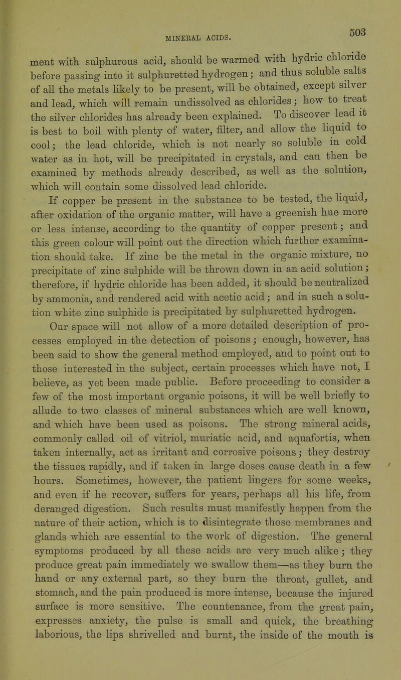 MINEKAL ACIDS. ment with sulphurous acid, should be warmed with hydric chloride before passing into it sulphuretted hydrogen; and thus soluble salts of all the metals likely to be present, will be obtained, except silver and lead, which will remain undissolved as chlorides; how to treat the silver chlorides has already been explained. To discover lead it is best to boil with plenty of water, filter, and allow the liquid to cool; the lead chloride, which is not nearly so soluble in cold water as in hot, will be precipitated in crystals, and can then be examined by methods already described, as well as the solution, which will contain some dissolved lead chloride. If copper be present in the substance to be tested, the liquid, after oxidation of the organic matter, will have a greenish hue more or less intense, according to the quantity of copper present; and this green colour will point out the direction which further examina- tion should take. If zinc be the metal in the organic mixture, no precipitate of zinc sulphide will be thrown down in an acid solution; therefore, if hydric chloride has been added, it should be neutralized by ammonia, and rendered acid with acetic acid; and in such a solu- tion white zinc sulphide is precipitated by sulphuretted hydrogen. Our space will not allow of a more detailed description of pro- cesses employed in the detection of poisons; enough, however, has been said to show the general method employed, and to point out to those interested in the subject, certain processes which have not, I believe, as yet been made public. Before proceeding to consider a few of the most important organic poisons, it will be well briefly to allude to two classes of mineral substances which are well known, and which have been used as poisons. The strong mineral acids, commonly called oil of vitriol, muriatic acid, and aquafortis, when taken internally, act as irritant and corrosive poisons; they destroy the tissues rapidly, and if taken in large doses cause death in a few hours. Sometimes, however, the patient lingers for some weeks, and even if he recover, suffers for years, perhaps all his life, from deranged digestion. Such results must manifestly happen from the nature of their action, which is to disintegrate those membranes and glands which are essential to the work of digestion. The general symptoms produced by all these acids are very much alike; they produce great pain immediately we swallow them—as they burn the hand or any external part, so they burn the throat, gullet, and stomach, and the pain produced is more intense, because the injured surface is more sensitive. The countenance, from the great pain, expresses anxiety, the pulse is small and quick, the breathing laborious, the lips shrivelled and burnt, the inside of the mouth is