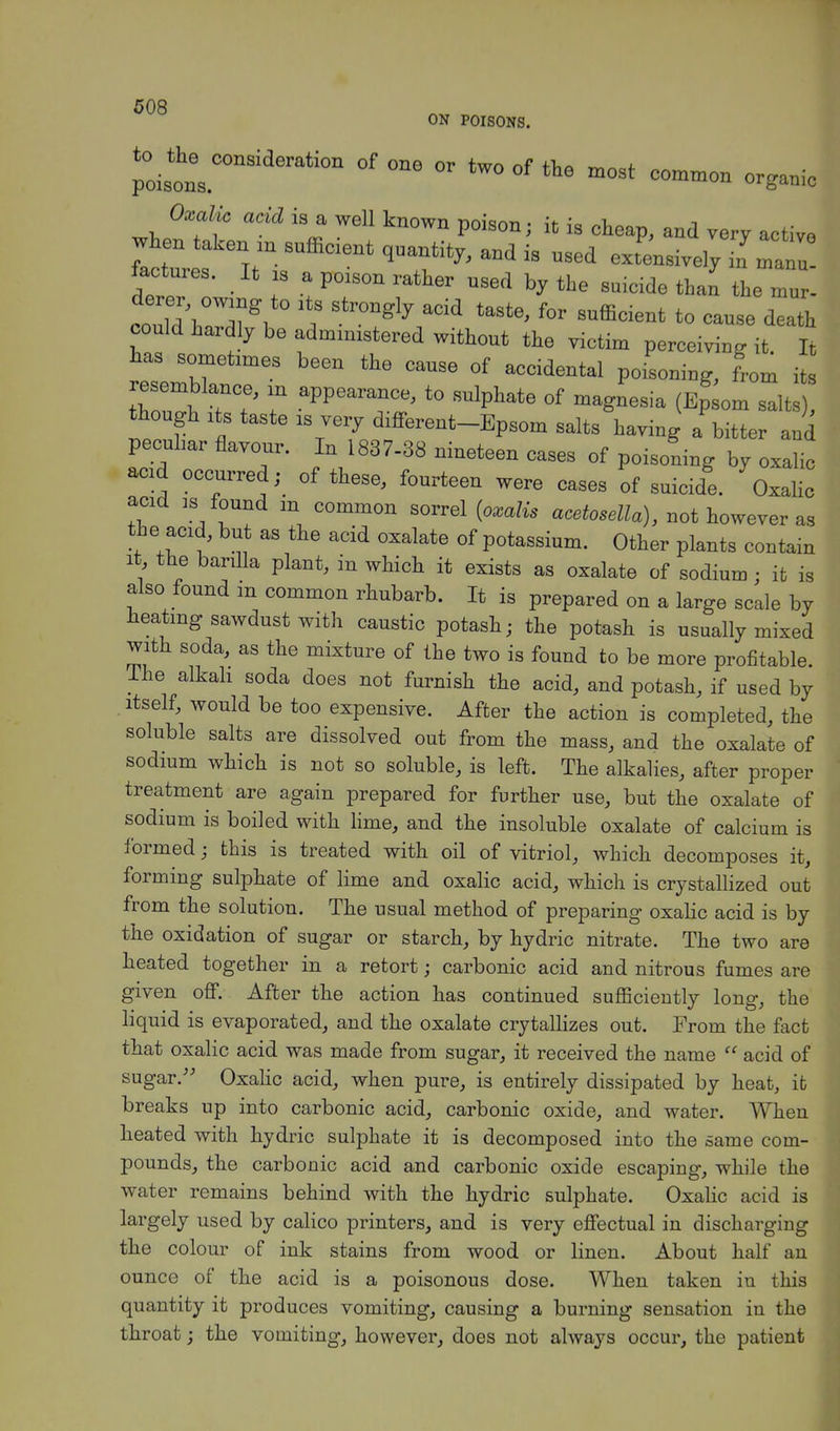 ON POISONS. roil!00118111 °f  tW° °f th* m°st C~ organic Oxalic acid is a well known poison; it is cheap, and very active when taken « snfficient quantity, and is used exLsivel^^anu factures. It S a poison rather used by the suicide than leZ'. derer owing to lts strongly acid taste, for sufficient to cause death could hardly be administered without the victim perceiving it It has sometimes been the cause of accidental poisoning, Lm its f ?? T ^V™*' *° SUlphat6 °f ma^nesia (EP^m salts), though its taste is very different-Epsom salts having a bitter and peculiar flavour. In 1837-38 nineteen cases of poisoning by oxalic acid occurred,- of these, fourteen were cases of suicide. Oxalic add is found m common sorrel (oxalis acetosella), not however as the acid, but as the acid oxalate of potassium. Other plants contain it the barilla plant, in which it exists as oxalate of sodium ■ it is also found m common rhubarb. It is prepared on a large scale by heating sawdust with caustic potash; the potash is usually mixed with soda, as the mixture of the two is found to be more profitable. -Ihe alkali soda does not furnish the acid, and potash, if used by itself, would be too expensive. After the action is completed, the soluble salts are dissolved out from the mass, and the oxalate of sodium which is not so soluble, is left. The alkalies, after proper treatment are again prepared for further use, but the oxalate of sodium is boiled with lime, and the insoluble oxalate of calcium is formed; this is treated with oil of vitriol, which decomposes it, forming sulphate of lime and oxalic acid, which is crystallized out from the solution. The usual method of preparing oxalic acid is by the oxidation of sugar or starch, by hydric nitrate. The two are heated together in a retort; carbonic acid and nitrous fumes are given off. After the action has continued sufficiently long, the liquid is evaporated, and the oxalate crytallizes out. From the fact that oxalic acid was made from sugar, it received the name  acid of sugar. Oxalic acid, when pure, is entirely dissipated by heat, it breaks up into carbonic acid, carbonic oxide, and water. When heated with hydric sulphate it is decomposed into the same com- pounds, the carbonic acid and carbonic oxide escaping, while the water remains behind with the hydric sulphate. Oxalic acid is largely used by calico printers, and is very effectual in discharging the colour of ink stains from wood or linen. About half an ounce of the acid is a poisonous dose. When taken in this quantity it produces vomiting, causing a burning sensation in the throat; the vomiting, however, does not always occur, the patient