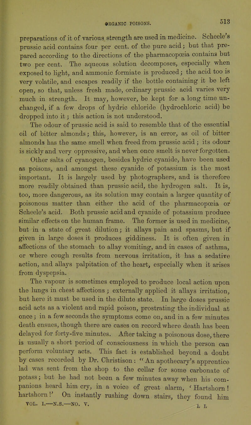 preparations of it of various strength are used in medicine. Scheele's prussic acid contains four per cent, of the pure acid; but that pre- pared according to the directions of the pharmacopoeia contains but two per cent. The aqueous solution decomposes, especially when exposed to light, and ammonic formiate is produced; the acid too is very volatile, and escapes readily if the bottle containing it be left open, so that, unless fresh made, ordinary prussic acid varies very much in strength. It may, however, be kept for a long time un- changed, if a few drops of hydric chloride (hydrochloric acid) be dropped into it; this action is not understood. The odour of prussic acid is said to resemble that of the essential oil of bitter almonds; this, however, is an error, as oil of bitter almonds has the same smell when freed from prussic acid ; its odour is sickly and very oppressive, and when once smelt is never forgotten. Other salts of cyanogen, besides hydric cyanide, have been used as poisons, and amongst these cyanide of potassium is the most important. It is largely used by photographers, and is therefore more readily obtained than prussic acid, the hydrogen salt. It is, too, more dangerous, as its solution may contain a larger quantity of poisonous matter than either the acid of the pharmacopoeia or Scheele's acid. Both prussic acid and cyanide of potassium produce similar effects on the human frame. The former is used in medicine, but in a state of great dilution; it allays pain and spasms, but if given in large doses it produces giddiness. It is often given in affections of the stomach to allay vomiting, and in cases of asthma, or where cough results from nervous irritation, it has a sedative action, and allays palpitation of the heart, especially when it arises from dyspepsia. The vapour is sometimes employed to produce local action upon the lungs in chest affections ; externally applied it allays irritation, but here it must be used in the dilute state. In large doses prussic acid acts as a violent and rapid poison, prostrating the individual at once; in a few seconds the symptoms come on, and in a few minutes death ensues, though there are cases on record where death has been delayed for forty-five minutes. After taking a poisonous dose, there is usually a short period of consciousness in which the person can perform voluntary acts. This fact is established beyond a doubt by cases recorded by Dr. Christison :  An apothecary's apprentice lad was sent from the shop to the cellar for some carbonate of potass; but he had not been a few minutes away when his com- panions heard him cry, in a voice of great alarm, ' Hartshorn! hartshorn!' On instantly rushing down stairs, they found him VOL. I.—N.S.—NO. V. T T