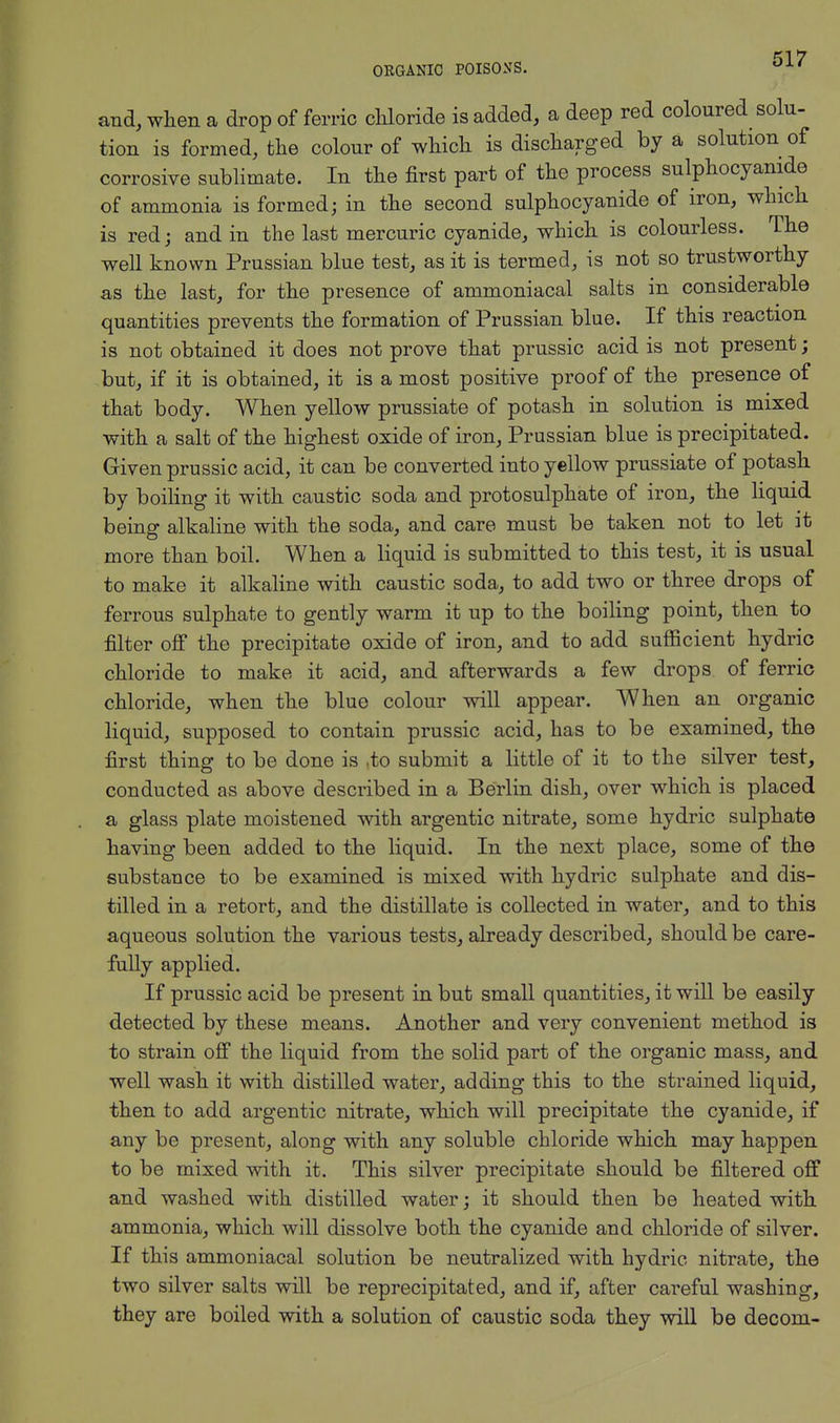 and, when a drop of ferric chloride is added, a deep red coloured solu- tion is formed, the colour of which, is discharged by a solution of corrosive sublimate. In the first part of the process sulphocyanide of ammonia is formed; in the second sulphocyanide of iron, which is red; and in the last mercuric cyanide, which is colourless. The well known Prussian blue test, as it is termed, is not so trustworthy as the last, for the presence of ammoniacal salts in considerable quantities prevents the formation of Prussian blue. If this reaction is not obtained it does not prove that prussic acid is not present; but, if it is obtained, it is a most positive proof of the presence of that body. When yellow prussiate of potash in solution is mixed with a salt of the highest oxide of iron, Prussian blue is precipitated. Given prussic acid, it can be converted into yellow prussiate of potash by boiling it with caustic soda and protosulphate of iron, the liquid being alkaline with the soda, and care must be taken not to let it more than boil. When a liquid is submitted to this test, it is usual to make it alkaline with caustic soda, to add two or three drops of ferrous sulphate to gently warm it up to the boiling point, then to filter off the precipitate oxide of iron, and to add sufficient hydric chloride to make it acid, and afterwards a few drops of ferric chloride, when the blue colour will appear. When an organic liquid, supposed to contain prussic acid, has to be examined, the first thing to be done is .to submit a little of it to the silver test, conducted as above described in a Berlin dish, over which is placed a glass plate moistened with argentic nitrate, some hydric sulphate having been added to the liquid. In the next place, some of the substance to be examined is mixed with hydric sulphate and dis- tilled in a retort, and the distillate is collected in water, and to this aqueous solution the various tests, already described, should be care- fully applied. If prussic acid be present in but small quantities, it will be easily detected by these means. Another and very convenient method is to strain off the liquid from the solid part of the organic mass, and well wash it with distilled water, adding this to the strained liquid, then to add argentic nitrate, which will precipitate the cyanide, if any be present, along with any soluble chloride which may happen to be mixed with it. This silver precipitate should be filtered off and washed with distilled water; it should then be heated with ammonia, which will dissolve both the cyanide and chloride of silver. If this ammoniacal solution be neutralized with hydric nitrate, the two silver salts will be reprecipitated, and if, after careful washing, they are boiled with a solution of caustic soda they will be decom-