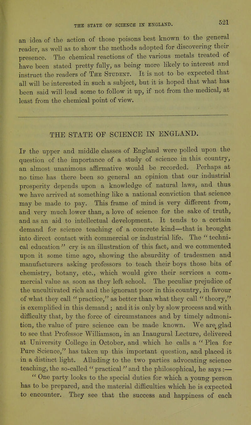 an idea of the action of those poisons best known to the general reader, as well as to show the methods adopted for discovering their presence. The chemical reactions of the various metals treated of have been stated pretty fully, as being more likely to interest and instruct the readers of The Stctdent. It is not to be expected that all will be interested in such a subject, but it is hoped that what has been said will lead some to follow it up, if not from the medical, at least from the chemical point of view. THE STATE OF SCIENCE IN ENGLAND. If the upper and middle classes of England were polled upon the question of the importance of a study of science in this country, an almost unanimous affirmative would be recorded. Perhaps at no time has there been so general an opinion that our industrial prosperity depends upon a knowledge of natural laws, and thus we have arrived at something like a national conviction that science may be made to pay. This frame of mind is very different from, and very much lower than, a love of science for the sake of truth, and as an aid to intellectual development. It tends to a certain demand for science teaching of a concrete kind—that is brought into direct contact with commercial or industrial life. The  techni- cal education  cry is an illustration of this fact, and we commented upon it some time ago, showing the absurdity of tradesmen and manufacturers asking professors to teach their boys those bits of chemistry, botany, etc., which would give their services a com- mercial value as soon as they left school. The peculiar prejudice of the uncultivated rich and the ignorant poor in this country, in favour of what they call c' practice, as better than what they call  theory, is exemplified in this demand; and it is only by slow process and with difficulty that, by the force of circumstances and by timely admoni- tion, the value of pure science can be made known. We are% glad to see that Professor Williamson, in an Inaugural Lecture, delivered at University College in October, and which he calls a  Plea for Pure Science, has taken up this important question, and placed it in a distinct light. Alluding to the two parties advocating science teaching, the so-called  practical33 and the philosophical, he says :—  One party looks to the special duties for which a young person has to be prepared, and the material difficulties which he is expected to encounter. They see that the success and happiness of each