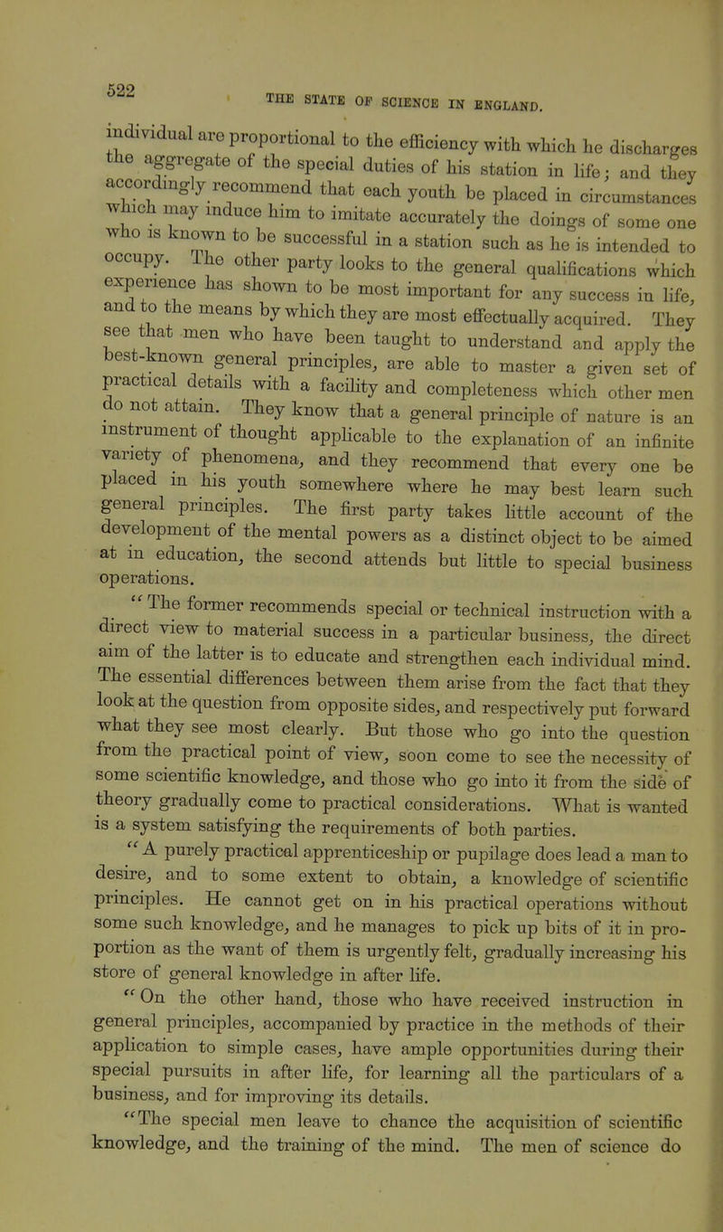 individual are proportional to the efficiency with which he discharges the aggregate of the special duties of his station in life; and they accordingly recommend that each youth be placed in circumstances which may induce him to imitate accurately the doings of some one who is known to be successful in a station such as he is intended to occupy. Ihe other party looks to the general qualifications which experience has shown to be most important for any success in life, and to the means by which they are most effectually acquired. They see that men who have been taught to understand and apply the best-known general principles, are able to master a given set of practical details with a facility and completeness which other men do not attain. They know that a general principle of nature is an instrument of thought applicable to the explanation of an infinite variety of phenomena, and they recommend that every one be placed m his youth somewhere where he may best learn such general principles. The first party takes little account of the development of the mental powers as a distinct object to be aimed at m education, the second attends but little to special business operations.  The former recommends special or technical instruction with a direct view to material success in a particular business, the direct aim of the latter is to educate and strengthen each individual mind. The essential differences between them arise from the fact that they look at the question from opposite sides, and respectively put forward what they see most clearly. But those who go into the question from the practical point of view, soon come to see the necessity of some scientific knowledge, and those who go into it from the side' of theory gradually come to practical considerations. What is wanted is a system satisfying the requirements of both parties.  A purely practical apprenticeship or pupilage does lead a man to desire, and to some extent to obtain, a knowledge of scientific principles. He cannot get on in his practical operations without some such knowledge, and he manages to pick up bits of it in pro- portion as the want of them is urgently felt, gradually increasing his store of general knowledge in after life. On the other hand, those who have received instruction in general principles, accompanied by practice in the methods of their application to simple cases, have ample opportunities during their special pursuits in after life, for learning all the particulars of a business, and for improving its details. The special men leave to chance the acquisition of scientific knowledge, and the training of the mind. The men of science do