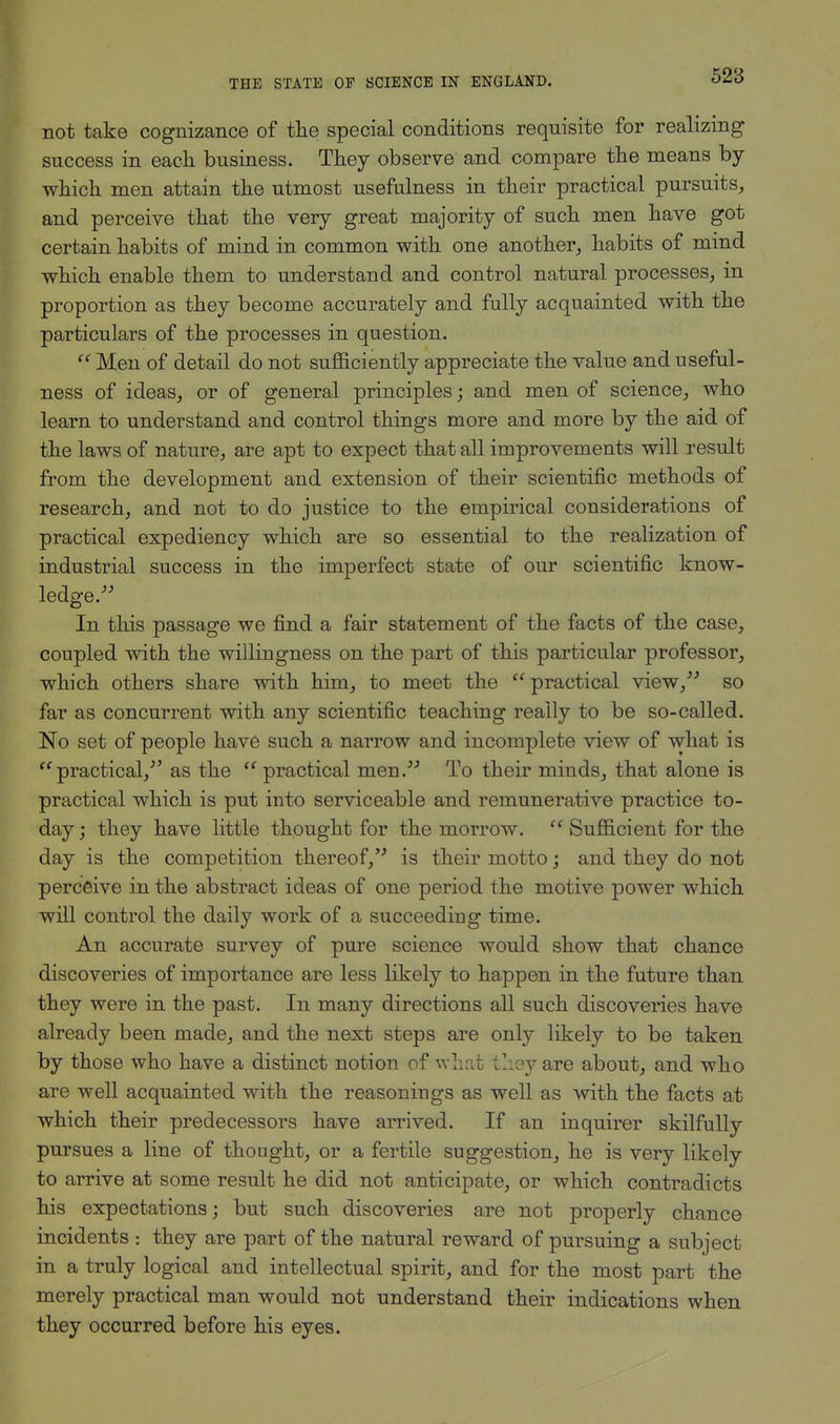 not take cognizance of the special conditions requisite for realizing success in each business. They observe and compare the means by which men attain the utmost usefulness in their practical pursuits, and perceive that the very great majority of such men have got certain habits of mind in common with one another, habits of mind which enable them to understand and control natural processes, in proportion as they become accurately and fully acquainted with the particulars of the processes in question. Men of detail do not sufficiently appreciate the value and useful- ness of ideas, or of general principles; and men of science, who learn to understand and control things more and more by the aid of the laws of nature, are apt to expect that all improvements will result from the development and extension of their scientific methods of research, and not to do justice to the empirical considerations of practical expediency which are so essential to the realization of industrial success in the imperfect state of our scientific know- ledge. In this passage we find a fair statement of the facts of the case, coupled with the willingness on the part of this particular professor, which others share with him, to meet the practical view, so far as concurrent with any scientific teaching really to be so-called. No set of people have such a narrow and incomplete view of what is practical/' as the practical men. To their minds, that alone is practical which is put into serviceable and remunerative practice to- day ; they have little thought for the morrow. Sufficient for the day is the competition thereof, is their motto; and they do not perceive in the abstract ideas of one period the motive power which will control the daily work of a succeeding time. An accurate survey of pure science would show that chance discoveries of importance are less likely to happen in the future than they were in the past. In many directions all such discoveries have already been made, and the next steps are only likely to be taken by those who have a distinct notion of what they are about, and who are well acquainted with the reasonings as well as with the facts at which their predecessors have arrived. If an inquirer skilfully pursues a line of thought, or a fertile suggestion, he is very likely to arrive at some result he did not anticipate, or which contradicts his expectations; but such discoveries are not properly chance incidents : they are part of the natural reward of pursuing a subject in a truly logical and intellectual spirit, and for the most part the merely practical man would not understand their indications when they occurred before his eyes.