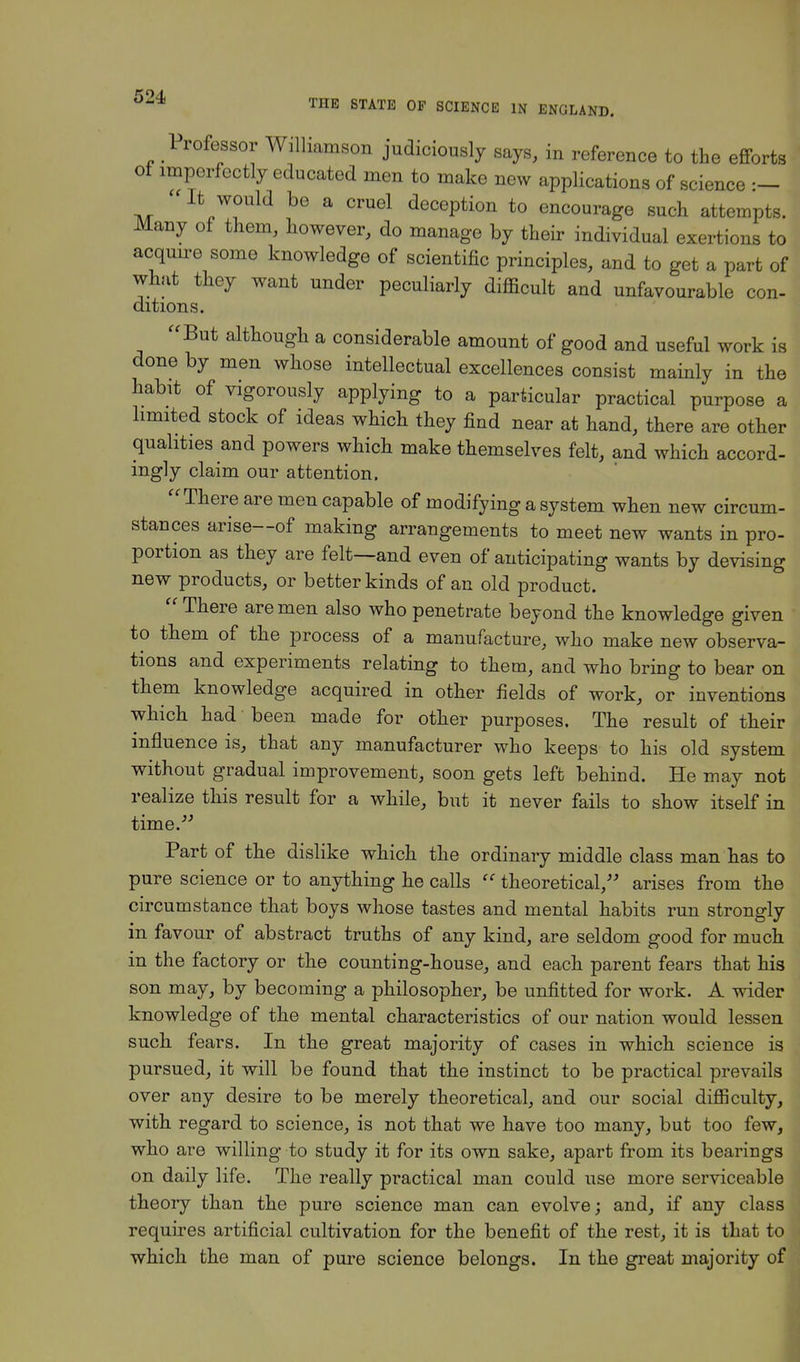 Professor Williamson judiciously says, in reference to the efforts of imperfectly educated men to make new applications of science :- It would be a cruel deception to encourage such attempts. Many of them, however, do manage by their individual exertions to acquire some knowledge of scientific principles, and to get a part of what they want under peculiarly difficult and unfavourable con- ditions. But although a considerable amount of good and useful work is done by men whose intellectual excellences consist mainly in the habit of vigorously applying to a particular practical purpose a limited stock of ideas which they find near at hand, there are other qualities and powers which make themselves felt, and which accord- ingly claim our attention. There are men capable of modifying a system when new circum- stances arise—of making arrangements to meet new wants in pro- portion as they are felt—and even of anticipating wants by devising new products, or better kinds of an old product. There are men also who penetrate beyond the knowledge given to them of the process of a manufacture, who make new observa- tions and experiments relating to them, and who bring to bear on them knowledge acquired in other fields of work, or inventions which had been made for other purposes. The result of their influence is, that any manufacturer who keeps to his old system without gradual improvement, soon gets left behind. He may not realize this result for a while, but it never fails to show itself in time. Part of the dislike which the ordinary middle class man has to pure science or to anything he calls theoretical, arises from the circumstance that boys whose tastes and mental habits run strongly in favour of abstract truths of any kind, are seldom good for much in the factory or the counting-house, and each parent fears that his son may, by becoming a philosopher, be unfitted for work. A wider knowledge of the mental characteristics of our nation would lessen such fears. In the great majority of cases in which science is pursued, it will be found that the instinct to be practical prevails over any desire to be merely theoretical, and our social difficulty, with regard to science, is not that we have too many, but too few, who are willing to study it for its own sake, apart from its bearings on daily life. The really practical man could use more serviceable theory than the pure science man can evolve; and, if any class requires artificial cultivation for the benefit of the rest, it is that to which the man of pure science belongs. In the great majority of