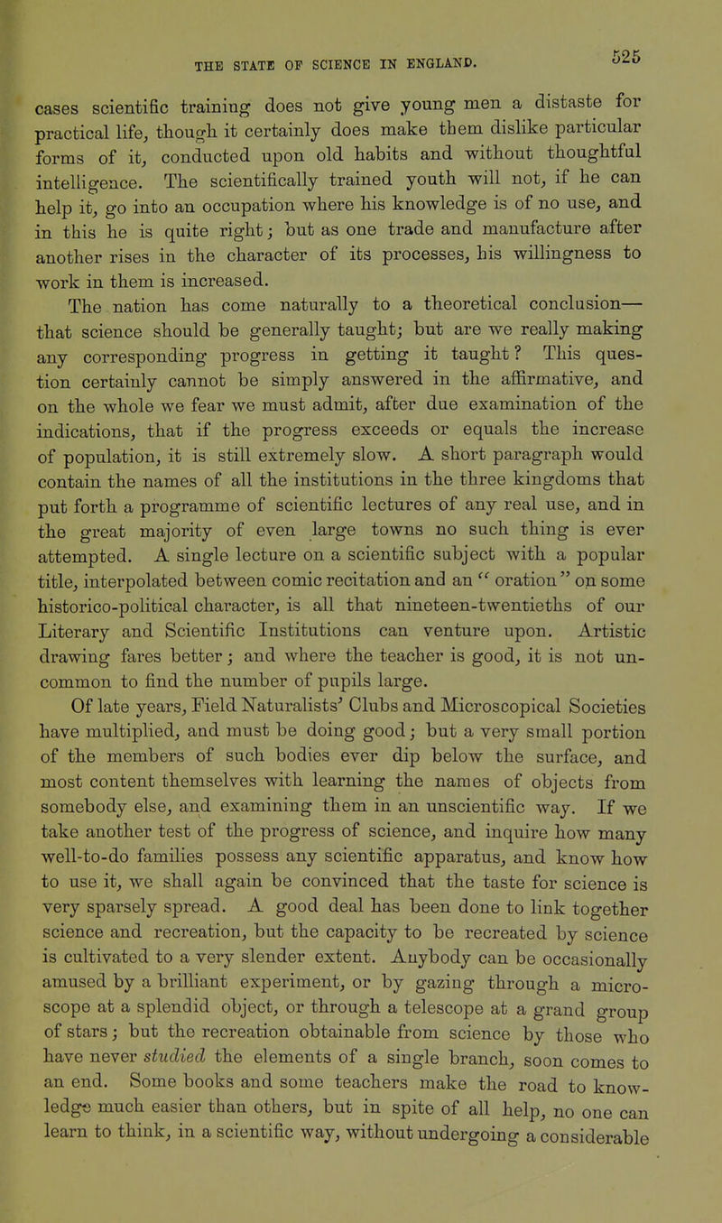 cases scientific training does not give young men a distaste for practical life, though it certainly does make them dislike particular forms of it, conducted upon old habits and without thoughtful intelligence. The scientifically trained youth will not, if he can help it, go into an occupation where his knowledge is of no use, and in this he is quite right; but as one trade and manufacture after another rises in the character of its processes, his willingness to work in them is increased. The nation has come naturally to a theoretical conclusion— that science should be generally taught; but are we really making any corresponding progress in getting it taught? This ques- tion certainly cannot be simply answered in the affirmative, and on the whole we fear we must admit, after due examination of the indications, that if the progress exceeds or equals the increase of population, it is still extremely slow. A short paragraph would contain the names of all the institutions in the three kingdoms that put forth a programme of scientific lectures of any real use, and in the great majority of even large towns no such thing is ever attempted. A single lecture on a scientific subject with a popular title, interpolated between comic recitation and an tc oration on some historico-political character, is all that nineteen-twentieths of our Literary and Scientific Institutions can venture upon. Artistic drawing fares better; and where the teacher is good, it is not un- common to find the number of pupils large. Of late years, Field Naturalists' Clubs and Microscopical Societies have multiplied, and must be doing good; but a very small portion of the members of such bodies ever dip below the surface, and most content themselves with learning the names of objects from somebody else, and examining them in an unscientific way. If we take another test of the progress of science, and inquire how many well-to-do families possess any scientific apparatus, and know how to use it, we shall again be convinced that the taste for science is very sparsely spread. A good deal has been done to link together science and recreation, but the capacity to be recreated by science is cultivated to a very slender extent. Anybody can be occasionally amused by a brilliant experiment, or by gazing through a micro- scope at a splendid object, or through a telescope at a grand group of stars; but the recreation obtainable from science by those who have never studied the elements of a single branch, soon comes to an end. Some books and some teachers make the road to know- ledge much easier than others, but in spite of all help, no one can learn to think, in a scientific way, without undergoing a considerable