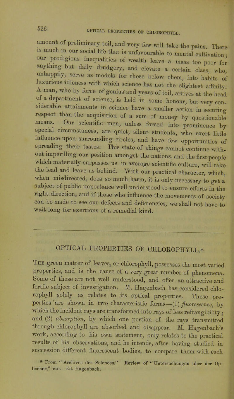 52G OPTICAL PROPERTIES OF CHLOROPHYLL. amount of preliminary toil, and very few *ill take the pains. There is much in our social life that is unfavourable to mental cultivation • oar prodigious inequalities of wealth leave a mass too poor for anything but daily drudgery, and elevate a certain class, who unhappily, serve as models for those below them, into habits of luxurious idleness with which science has not the slightest affinity A man, who by force of genius' and years of toil, arrives at the head of a department of science, is held in some honour, but very con- siderable attainments in science have a smaller action in securing respect than the acquisition of a sum of money by questionable means. Our scientific men, unless forced into prominence by special circumstances, are quiet, silent students, who exert little influence upon surrounding circles, and have few opportunities of spreading their tastes. This state of things cannot continue with- out imperilling our position amongst the nations, and the first people which materially surpasses us in average scientific culture, will take the lead and leave us behind. With our practical character, which, when misdirected, does so much harm, it is only necessary to get a subject of public importance well understood to ensure efforts in the right direction, and if those who influence the movements of society can be made to see our defects and deficiencies, we shall not have to wait long for exertions of a remedial kind. OPTICAL PROPERTIES OP CHLOROPHYLL.* The green matter of leaves, or chlorophyll, possesses the most varied properties, and is the cause of a very great number of phenomena. Some of these are not well understood, and offer an attractive and fertile subject of investigation. M. Hagenbach has considered chlo- rophyll solely as relates to its optical properties. These pro- perties rare shown in two characteristic forms— (1) fluorescence, by which the incident rays are transformed into rays of less refrangibility; and (2) absorption, by which one portion of the rays transmitted through chlorophyll are absorbed and disappear. M. Hagenbach's work, according to his own statement, only relates to the practical results of his observations, and he intends, after having studied in succession different fluorescent bodies, to compare them with each * From  Archives dea Sciences. Eeview of  TJntersuohnngen uber der Op- lischer, etc. Ed. Hagenbach.