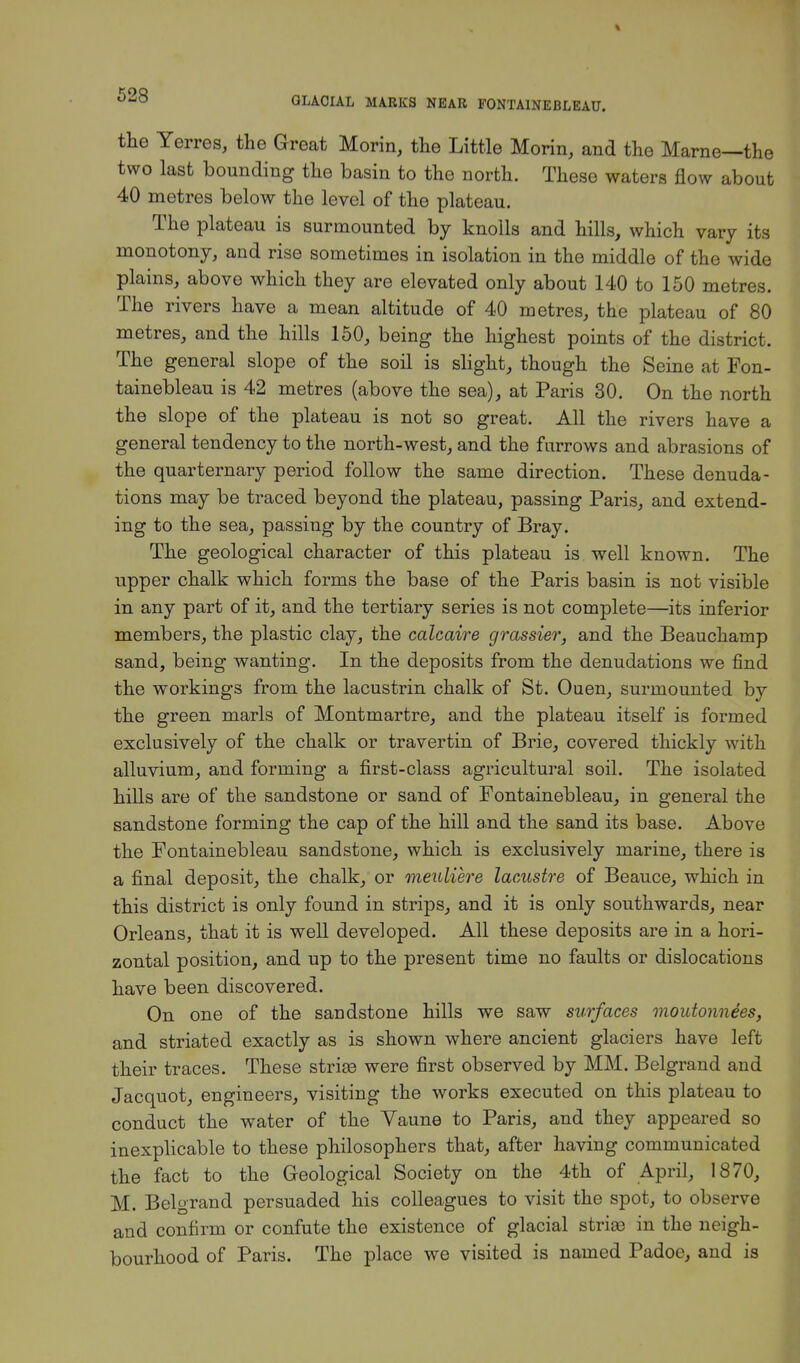the Yerres, the Great Morin, the Little Morin, and the Marne—the two last bounding the basin to the north. These waters flow about 40 metres below the level of the plateau. The plateau is surmounted by knolls and hills, which vary its monotony, and rise sometimes in isolation in the middle of the wide plains, above which they are elevated only about 140 to 150 metres. The rivers have a mean altitude of 40 metres, the plateau of 80 metres, and the hills 150, being the highest points of the district. The general slope of the soil is slight, though the Seine at Fon- tainebleau is 42 metres (above the sea), at Paris 30. On the north the slope of the plateau is not so great. All the rivers have a general tendency to the north-west, and the furrows and abrasions of the quarternary period follow the same direction. These denuda- tions may be traced beyond the plateau, passing Paris, and extend- ing to the sea, passing by the country of Bray. The geological character of this plateau is well known. The upper chalk which forms the base of the Paris basin is not visible in any part of it, and the tertiary series is not complete—its inferior members, the plastic clay, the calcaire grassier, and the Beauchamp sand, being wanting. In the deposits from the denudations we find the workings from the lacustrin chalk of St. Ouen, surmounted by the green marls of Montmartre, and the plateau itself is formed exclusively of the chalk or travertin of Brie, covered thickly with alluvium, and forming a first-class agricultural soil. The isolated hills are of the sandstone or sand of Fontainebleau, in general the sandstone forming the cap of the hill and the sand its base. Above the Fontainebleau sandstone, which is exclusively marine, there is a final deposit, the chalk, or meuliere lacustre of Beauce, which in this district is only found in strips, and it is only southwards, near Orleans, that it is well developed. All these deposits are in a hori- zontal position, and up to the present time no faults or dislocations have been discovered. On one of the sandstone hills we saw surfaces moutonnees, and striated exactly as is shown where ancient glaciers have left their traces. These strias were first observed by MM. Belgrand and Jacquot, engineers, visiting the works executed on this plateau to conduct the water of the Yaune to Paris, and they appeared so inexplicable to these philosophers that, after having communicated the fact to the Geological Society on the 4th of April, 1870, M. Belgrand persuaded his colleagues to visit the spot, to observe and confirm or confute the existence of glacial striae in the neigh- bourhood of Paris. The place we visited is named Padoe, and is