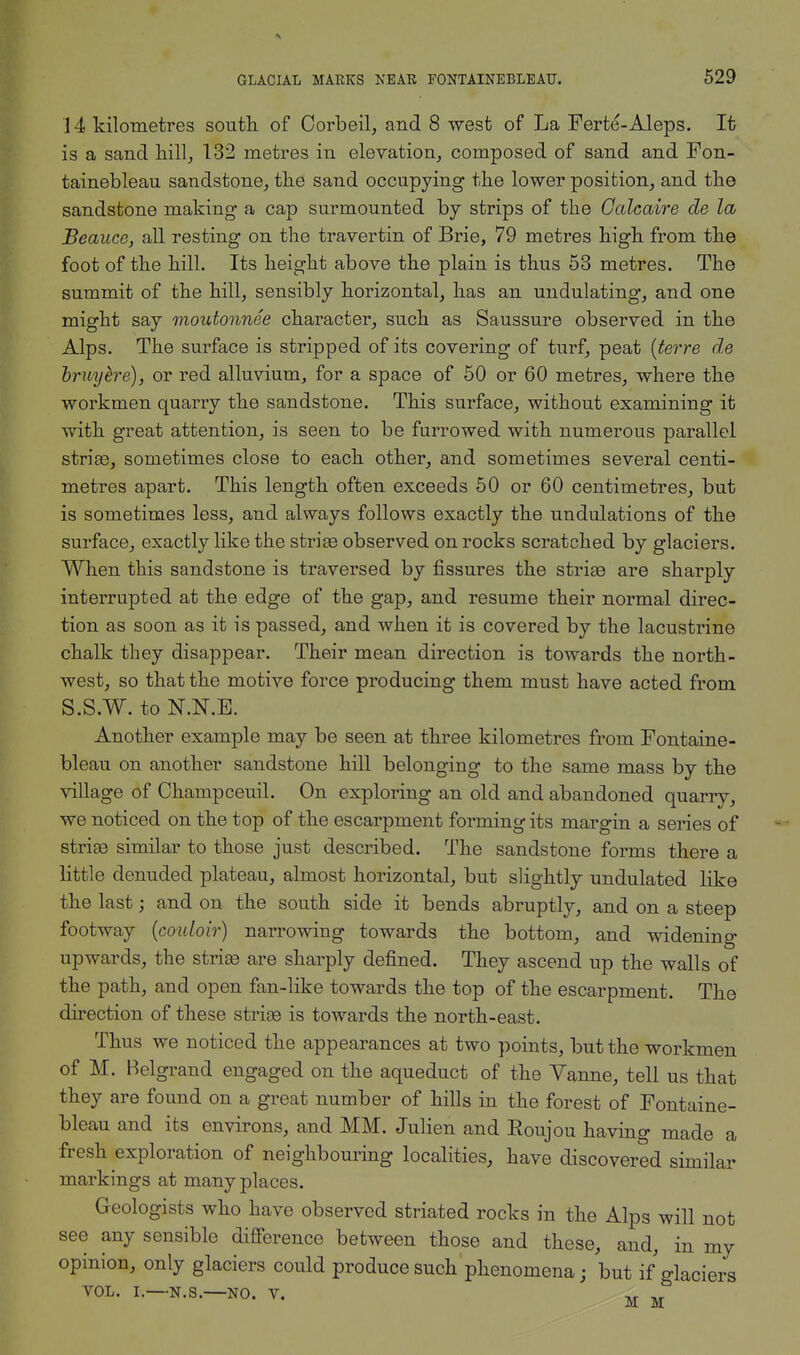 14 kilometres south, of Corbeil, and 8 west of La Ferte-Aleps. It is a sand hill,, 132 metres in elevation, composed of sand and Fon- tainebleau sandstone, the sand occupying the lower position, and the sandstone making a cap surmounted by strips of the Calcaire de la Beauce, all resting on the travertin of Brie, 79 metres high from the foot of the hill. Its height above the plain is thus 53 metres. The summit of the hill, sensibly horizontal, has an undulating, and one might say moutonnee character, such as Saussure observed in the Alps. The surface is stripped of its covering of turf, peat (terre de bruyere), or red alluvium, for a space of 50 or 60 metres, where the workmen quarry the sandstone. This surface, without examining it with great attention, is seen to be furrowed with numerous parallel striae, sometimes close to each other, and sometimes several centi- metres apart. This length often exceeds 50 or 60 centimetres, but is sometimes less, and always follows exactly the undulations of the surface, exactly like the stria3 observed on rocks scratched by glaciers. When this sandstone is traversed by fissures the striae are sharply interrupted at the edge of the gap, and resume their normal direc- tion as soon as it is passed, and when it is covered by the lacustrine chalk they disappear. Their mean direction is towards the north- west, so that the motive force producing them must have acted from S.S.W. to N.N.E. Another example may be seen at three kilometres from Fontaine- bleau on another sandstone hill belonging to the same mass by the village of Champ ceuil. On exploring an old and abandoned quarry, we noticed on the top of the escarpment forming its margin a series of striae similar to those just described. The sandstone forms there a little denuded plateau, almost horizontal, but slightly undulated like the last; and on the south side it bends abruptly, and on a steep footway (couloir) narrowing towards the bottom, and widening upwards, the striae are sharply defined. They ascend up the walls of the path, and open fan-like towards the top of the escarpment. The direction of these striae is towards the north-east. Thus we noticed the appearances at two points, but the workmen of M. Belgrand engaged on the aqueduct of the Vanne, tell us that they are found on a great number of hills in the forest of Fontaine- bleau and its environs, and MM. Julien and Roujou having made a fresh exploration of neighbouring localities, have discovered similar markings at many places. Geologists who have observed striated rocks in the Alps will not see any sensible difference between those and these, and, in my opinion, only glaciers could produce such phenomena; but if glaciers vol. i. n.s. no. v. M M