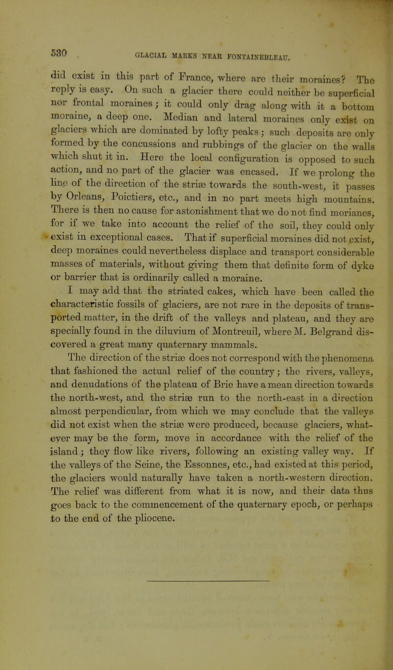 did exist in this part of France, where are their moraines? The reply is easy. On such a glacier there could neither be superficial nor frontal moraines j it could only drag along with it a bottom moraine, a deep one. Median and lateral moraines only exist on glaciers which are dominated by lofty peaks j such deposits are only formed by the concussions and rubbings of the glacier on the walls which shut it in. Here the local configuration is opposed to such action, and no part of the glacier was encased. If we prolong the line of the direction of the striae towards the south-west, it passes by Orleans, Poictiers, etc., and in no part meets high mountains. There is then no cause for astonishment that we do not find morianes, for if we take into account the relief of the soil, they could only • exist in exceptional cases. That if superficial moraines did not exist, deep moraines could nevertheless displace and transport considerable masses of materials, without giving them that definite form of dyke or barrier that is ordinarily called a moraine. I may add that the striated cakes, which have been called the characteristic fossils of glaciers, are not rare in the deposits of trans- ported matter, in the drift of the valleys and plateau, and they are specially found in the diluvium of Montreuil, where M. Belgrand dis- covered a great many quaternary mammals. The direction of the striae does not correspond with the phenomena that fashioned the actual relief of the country; the rivers, valleys, and denudations of the plateau of Brie have a mean direction towards the north-west, and the striae run to the north-east in a direction almost perpendicular, from which we may conclude that the valleys did not exist when the striae were produced, because glaciers, what- ever may be the form, move in accordance with the relief of the island; they flow like rivers, following an existing valley way. If the valleys of the Seine, the Bssonnes, etc., had existed at this period, the glaciers would naturally have taken a north-western direction. The relief was different from what it is now, and their data thus goes back to the commencement of the quaternary epoch, or perhaps to the end of the pliocene.