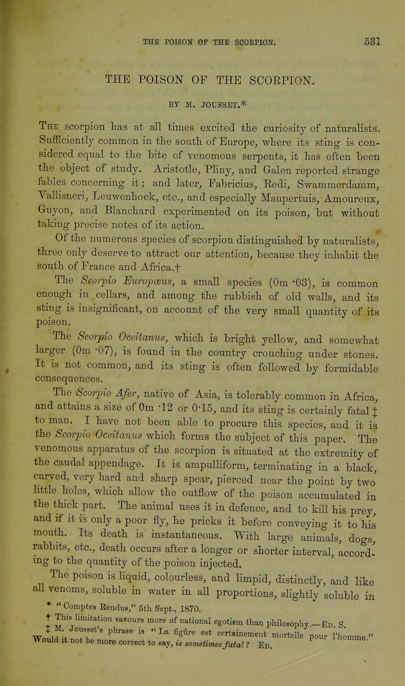 THE POISON OF THE SCOEPION. BY M. JOUSSET.* The scorpion has at all times excited the curiosity of naturalists. Sufficiently common in the south of Europe, where its sting is con- sidered equal to the bite of venomous serpents, it has often been the object of study. Aristotle, Pliny, and Galen reported strange fables concerning it; and later, Fabricius, Eedi, Swammerdamm, Vallisneri, Leuwenhoek, etc., and especially Maupertuis, Amoureux, Gruyon, and Blanchard experimented on its poison, but without taking precise notes of its action. Of the numerous species of scorpion distinguished by naturalists, three only deserve to attract our attention, because they inhabit the south of France and Africa.f The Scorpio Europosus, a small species (Om *03), is common enough in cellars, and among the rubbish of old walls, and its sting is insignificant, on account of the very small quantity of its poison. The Scorpio Oceitanus, which is bright yellow, and somewhat larger (Om -07), is found in the country crouching under stones. It is not common, and its sting is often followed by formidable consequences. The Scorpio Afer, native of Asia, is tolerably common in Africa, and attains a size of Om '12 or 015, and its sting is certainly fatal % to man. I have not been able to procure this species, and it is the Scorpio Oceitanus which forms the subject of this paper. The venomous apparatus of the scorpion is situated at the extremity of the caudal appendage. It is ampulliform, terminating in a black, curved, very hard and sharp spear, pierced near the point by two' little , holes, which allow the outflow of the poison accumulated in the thick part. The animal uses it in defence, and to kill his prey, and if it is only a poor fly, he pricks it before conveying it to his mouth. Its death is instantaneous. With large animals, dogs, rabbits, etc., death occurs after a longer or shorter interval, accord- ing to the quantity of the poison injected. The poison is liquid, colourless, and limpid, distinctly, and like all venoms, soluble in water in all proportions, slightly soluble in * Comptes Kendus, 5th Sept., 1870. t This limitation savours more of national egotism than philosophy .-Ed S Woulfitnotbr Phm8e ^ ^ CertaiDemea1 —telle pour Fl^mme Would it not be more correct to say, is sometimes fatal ? Ed.