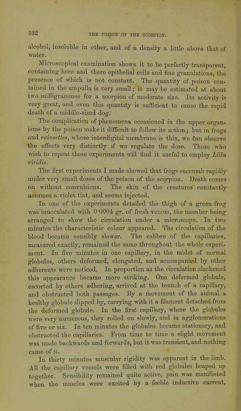 alcohol, insoluble in ether, and of a density a little above that of water. Microscopical examination shows it to be perfectly transparent, containing here and there epithelial cells and fine granulations, the presence of which is not constant. The quantity of poison con- tained in the ampulla is very small; it may be estimated at about two milligrammes for a scorpion of moderate size. Its activity is very great, and even this quantity is sufficient to cause the rapid death of a middle-sized dog. The complication of phenomena occasioned in the upper organ- isms by the poison make it difficult to follow its action; but in frogs and rainsettes, whose interdigital membrane is thin, we can observe the effects very distinctly if we regulate the dose. Those who wish to repeat these experiments will find it useful to employ Lilla viridis. The first experiments I made showed that frogs succumb rapidly under very small doses of the poison of the scorpion. Death comes on without convulsions. The skin of the creatures constantly assumes a violet tint, and seems injected. In one of the experiments detailed the thigh of a green frog was innoculated with O0004 gr. of fresh venom, the member being arranged to show the circulation under a microscope. Iu two minutes the characteristic colour appeared. The circulation of the blood became sensibly slower. The calibre of the capillaries, measured exactly, remained the same throughout the whole experi- ment. In five minutes in one capillary, in the midst of normal globules, others deformed, elongated, and accompanied by other adherents were noticed. In proportion as the circulation slackened this appearance became more striking. One deformed globule, escorted by others adhering, arrived at the branch of a capillary, and obstructed both passages. By a movement of the animal a healthy globule slipped by, carrying with it a filament detached from the deformed globule. In the first capillary, where the globules were very numerous, they rolled on slowly, and in agglomerations of five or six. In ten minutes the globules became stationary, and obstructed the capillaries. From time to time a slight movement was made backwards and forwards, but it was transient, and nothing came of it. In thirty minutes muscular rigidity was apparent in the limb. All the capillary vessels were filled with red globules heaped up together. Sensibility remained quite active, pain was manifested when the muscles were excited by a feeble inductive current,