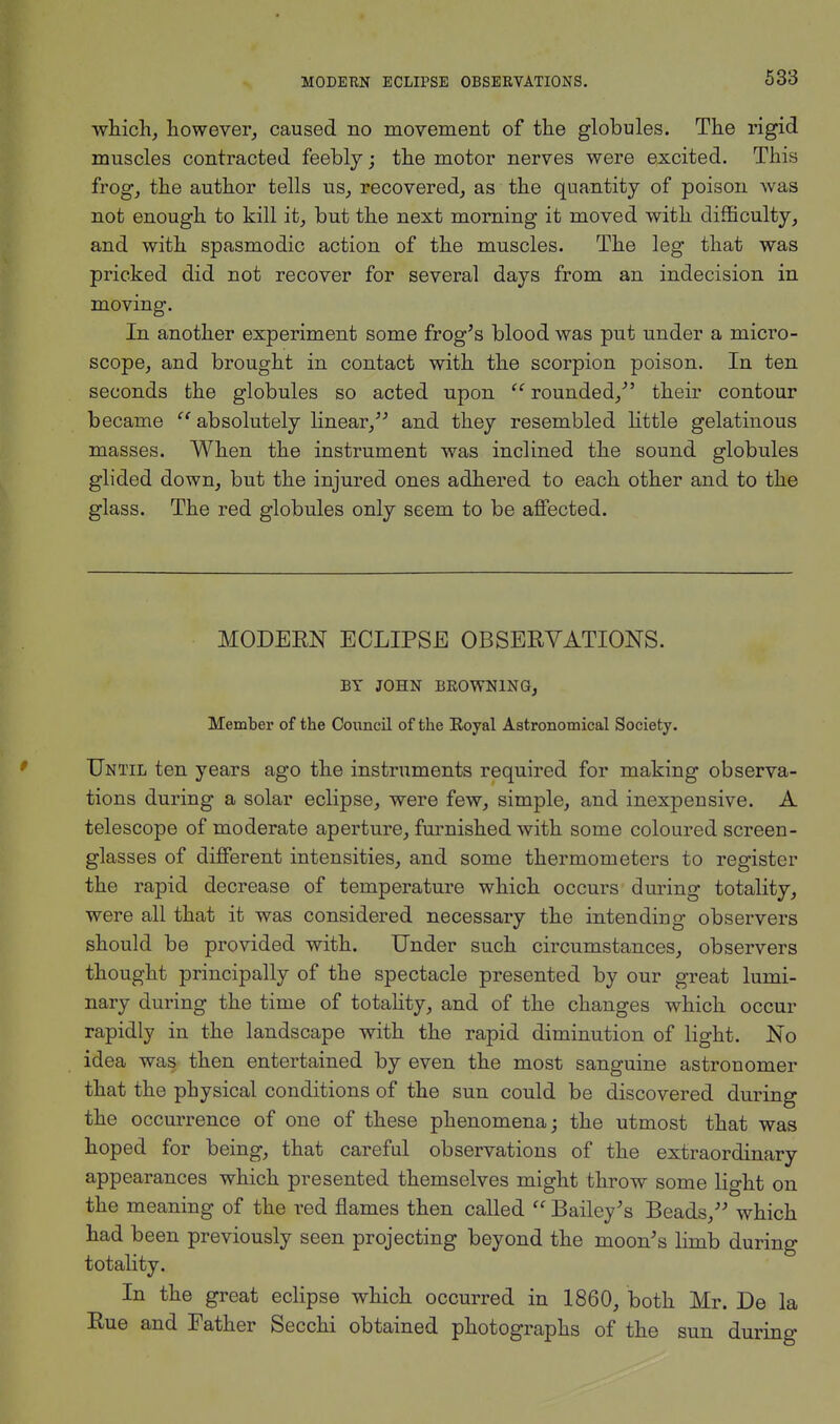 which, however, caused no movement of the globules. The rigid muscles contracted feebly; the motor nerves were excited. This frog, the author tells us, recovered, as the quantity of poison was not enough to kill it, but the next morning it moved with difficulty, and with spasmodic action of the muscles. The leg that was pricked did not recover for several days from an indecision in moving. In another experiment some frog's blood was put under a micro- scope, and brought in contact with the scorpion poison. In ten seconds the globules so acted upon  rounded/' their contour became  absolutely linear, and they resembled little gelatinous masses. When the instrument was inclined the sound globules glided down, but the injured ones adhered to each other and to the glass. The red globules only seem to be affected. MODERN ECLIPSE OBSERVATIONS. BY JOHN BROWNING, Member of the Council of the Eoyal Astronomical Society. Until ten years ago the instruments required for making observa- tions during a solar eclipse, were few, simple, and inexpensive. A telescope of moderate aperture, furnished with some coloured screen- glasses of different intensities, and some thermometers to register the rapid decrease of temperature which occurs during totality, were all that it was considered necessary the intending observers should be provided with. Under such circumstances, observers thought principally of the spectacle presented by our great lumi- nary during the time of totality, and of the changes which occur rapidly in the landscape with the rapid diminution of light. No idea was then entertained by even the most sanguine astronomer that the physical conditions of the sun could be discovered during the occurrence of one of these phenomena; the utmost that was hoped for being, that careful observations of the extraordinary appearances which presented themselves might throw some light on the meaning of the red flames then called  Bailey's Beads/' which had been previously seen projecting beyond the moon's limb during totality. In the great eclipse which occurred in 1860, both Mr. De la Rue and Father Secchi obtained photographs of the sun during