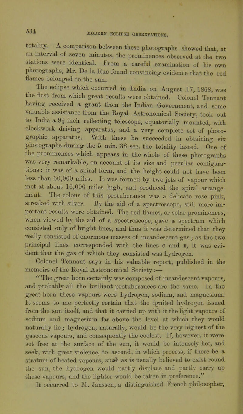 totality. A comparison between these photographs showed that, at an interval of seven minutes, the prominences observed at the two stations were identical. From a careful examination of his own photographs, Mr. De la Rue found convincing evidence that the red flames belonged to the sun. The eclipse which occurred in India on August 17, 1868, was the first from which great results were obtained. Colonel Tennant having received a grant from the Indian Government, and some valuable assistance from the Royal Astronomical Society, took out to India a 9± inch reflecting telescope, equatorially mounted, with clockwork driving apparatus, and a very complete set of photo- graphic apparatus. With these he succeeded in obtaining six photographs during the 5 min. 38 sec. the totality lasted. One of the prominences which appears in the whole of these photographs was very remarkable, on account of its size and peculiar configura- tions : it was of a spiral form, and the height could not have been less than 60,000 miles. It was formed by two jets of vapour which met at about 16,000 miles high, and produced the spiral arrange- ment. The colour of this protuberance was a delicate rose pink, streaked with silver. By the aid of a spectroscope, still more im- portant results were obtained. The red flames, or solar prominences, when viewed by the aid of a spectroscope, gave a spectrum which consisted only of bright lines, and thus it was determined that they really consisted of enormous masses of incandescent gas; as the two principal lines corresponded with the lines c and f, it was evi- dent that the gas of which they consisted was hydrogen. Colonel Tennant says in his valuable report, published in the memoirs of the Royal Astronomical Society:— The great horn certainly was composed of incandescent vapours, and probably all the brilliant protuberances are the same. In the great horn these vapours were hydrogen, sodium, and magnesium. It seems to me perfectly certain that the ignited hydrogen issued from the sun itself, and that it carried up with it the light vapours of sodium and magnesium far above the level at which they would naturally lie ; hydrogen, naturally, would be the very highest of the gaseous vapours, and consequently the coolest. If, however, it were set free at the surface of the sun, it would be intensely hot, and seek, with great violence, to ascend, in which process, if there be a stratum of heated vapours, auah as is usually believed to exist round the sun, the hydrogen would partly displace and partly carry up these vapours, and the lighter would be taken in preference. It occurred to M. Janssen, a distinguished French philosopher,