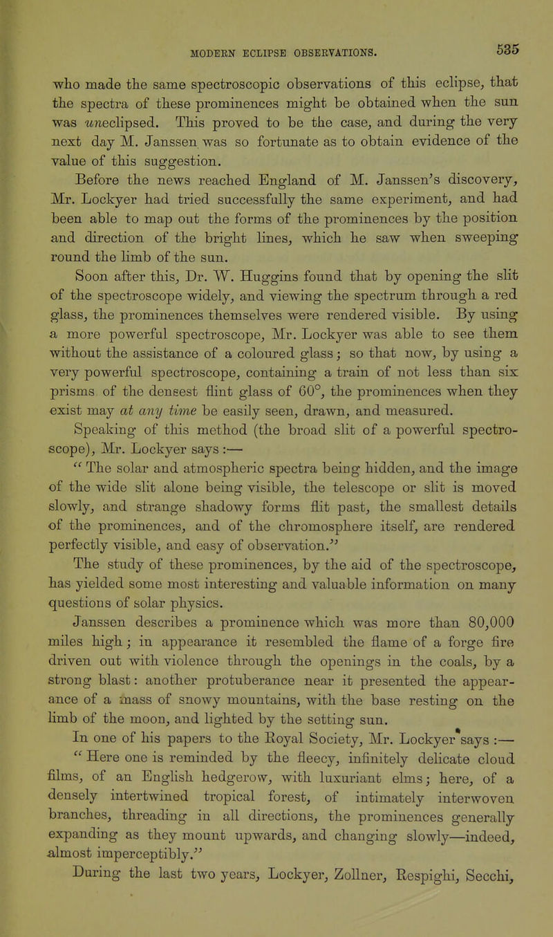 who made the same spectroscopic observations of this eclipse, that the spectra of these prominences might be obtained when the sun was wneclipsed. This proved to be the case, and during the very next day M. Janssen was so fortunate as to obtain evidence of the value of this suggestion. Before the news reached England of M. Janssen's discovery, Mr. Lockyer had tried successfully the same experiment, and had been able to map out the forms of the prominences by the position and direction of the bright lines, which he saw when sweeping round the limb of the sun. Soon after this, Dr. W. Huggins found that by opening the slit of the spectroscope widely, and viewing the spectrum through a red glass, the prominences themselves were rendered visible. By using a more powerful spectroscope, Mr. Lockyer was able to see them without the assistance of a coloured glass; so that now, by using a very powerful spectroscope, containing a train of not less than six prisms of the densest flint glass of 60°, the prominences when they exist may at any time be easily seen, drawn, and measured. Speaking of this method (the broad slit of a powerful spectro- scope), Mr. Lockyer says :—  The solar and atmospheric spectra being hidden, and the image of the wide slit alone being visible, the telescope or slit is moved slowly, and strange shadowy forms flit past, the smallest details of the prominences, and of the chromosphere itself, are rendered perfectly visible, and easy of observation/' The study of these prominences, by the aid of the spectroscope, has yielded some most interesting and valuable information on many questions of solar physics. Janssen describes a prominence which was more than 80,000 miles high; in appearance it resembled the flame of a forge fire driven out with violence through the openings in the coals, by a strong blast: another protuberance near it presented the appear- ance of a mass of snowy mountains, with the base resting on the limb of the moon, and lighted by the setting sun. In one of his papers to the Royal Society, Mr. Lockyer says :—  Here one is reminded by the fleecy, infinitely delicate cloud films, of an English hedgerow, with luxuriant elms; here, of a densely intertwined tropical forest, of intimately interwoven branches, threading in all directions, the prominences generally expanding as they mount upwards, and changing slowly—indeed, almost imperceptibly. During the last two years, Lockyer, Zollner, Respigki, Secchi,