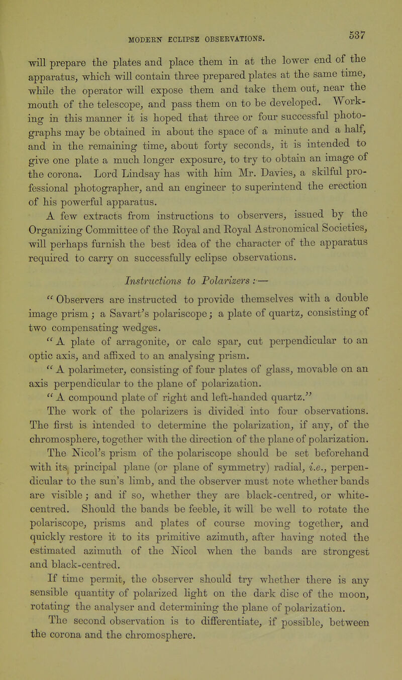 will prepare the plates and place them in at the lower end of the apparatus, which will contain three prepared plates at the same time, while the operator will expose them and take them out, near the mouth of the telescope, and pass them on to be developed. Work- ing in this manner it is hoped that three or four successful photo- graphs may be obtained in about the space of a minute and a half, and in the remaining time, about forty seconds, it is intended to give one plate a much longer exposure, to try to obtain an image of the corona. Lord Lindsay has with him Mr. Davies, a skilful pro- fessional photographer, and an engineer to superintend the erection of his powerful apparatus. A few extracts from instructions to observers, issued by the Organizing Committee of the Eoyal and Koyal Astronomical Societies, will perhaps furnish the best idea of the character of the apparatus required to carry on successfully eclipse observations. Instructions to Polarizers :—  Observers are instructed to provide themselves with a double image prism ; a Savart's polariscope; a plate of quartz, consisting of two compensating wedges.  A plate of arragonite, or calc spar, cut perpendicular to an optic axis, and affixed to an analysing prism.  A polarimeter, consisting of four plates of glass, movable on an axis perpendicular to the plane of polarization.  A compound plate of right and left-handed quartz/-' The work of the polarizers is divided into four observations. The first is intended to determine the polarization, if any, of the chromosphere, together with the direction of the plane of polarization. The Moor's prism of the polariscope should be set beforehand with its principal plane (or plane of symmetry) radial, i.e., perpen- dicular to the sun's limb, and the observer must note whether bands are visible; and if so, whether they are black-centred, or white- centred. Should the bands be feeble, it will be well to rotate the polariscope, prisms aud plates of course moving together, and quickly restore it to its primitive azimuth, after having noted the estimated azimuth of the Nicol when the bands are strongest and black-centred. If time permit, the observer should try whether there is any sensible quantity of polarized light on the dark disc of the moon, rotating the analyser and determining the plane of polarization. The second observation is to differentiate, if possible, between the corona and the chromosphere.