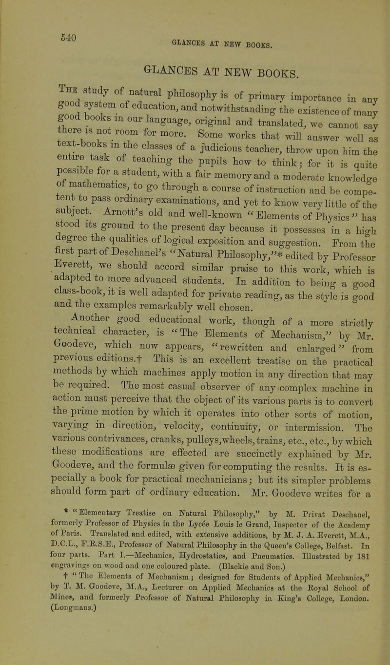 GLANCES AT NEW BOOKS. GLANCES AT NEW BOOKS. The study of natural philosophy is of primary importance in any good system of education, and notwithstanding the existence of many good books m our language, original and translated, we cannot say there is not room for more. Some works that will answer well as text-books m the classes of a judicious teacher, throw upon him the entire task of teaching the pupils how to think; for it is quite possible for a student, with a fair memory and a moderate knowledge of mathematics, to go through a course of instruction and be compe- tent to pass ordinary examinations, and yet to know very little of the subject. Arnott's old and well-known « Elements of Physics » has stood its ground to the present day because it possesses in a high degree the qualities of logical exposition and suggestion. From the first part of Deschanel's -Natural Philosophy,-* edited by Professor Everett, we should accord similar praise to this work, which is adapted to more advanced students. In addition to being a good class-book, it is well adapted for private reading, as the style is good and the examples remarkably well chosen. Another good educational work, though of a more strictly technical character, is The Elements of Mechanism/' by Mr. Goodeve, which now appears, rewritten and enlarged» from previous editions.f This is an excellent treatise on the practical methods by which machines apply motion in any direction that may be required. The most casual observer of any complex machine in action must perceive that the object of its various parts is to convert the prime motion by which it operates into other sorts of motion, varying in direction, velocity, continuity, or intermission. The various contrivances, cranks, pulleys,wheels, trains, etc., etc., by which these modifications are effected are succinctly explained by Mr. Goodeve, and the formulse given for computing the results. It is es- pecially a book for practical mechanicians; but its simpler problems should form part of ordinary education. Mr. Goodeve writes for a * Elementary Treatise on Natural Philosophy, by M. Prirat Desehanel, formerly Professor of Physics in the Lycee Louis le Grand, Inspector of the Academy of Paris. Translated and edited, with extensive additions, by M. J. A. Everett, M.A., D.C.L., E.E.S.E., Professor of Natural Philosophy in the Queen's College, Belfast. In four parts. Part I.—Mechanics, Hydrostatics, and Pneumatics. Illustrated by 181 engravings on wood and one coloured plate. (Blackie and Son.) t  The Elements of Mechanism; designed for Students of Applied Mechanics, by T. M. Cfoodeve, M.A., Lecturer on Applied Mechanics at the Eoyal School of Mines, and formerly Professor of Natural Philosophy in King's College, London.