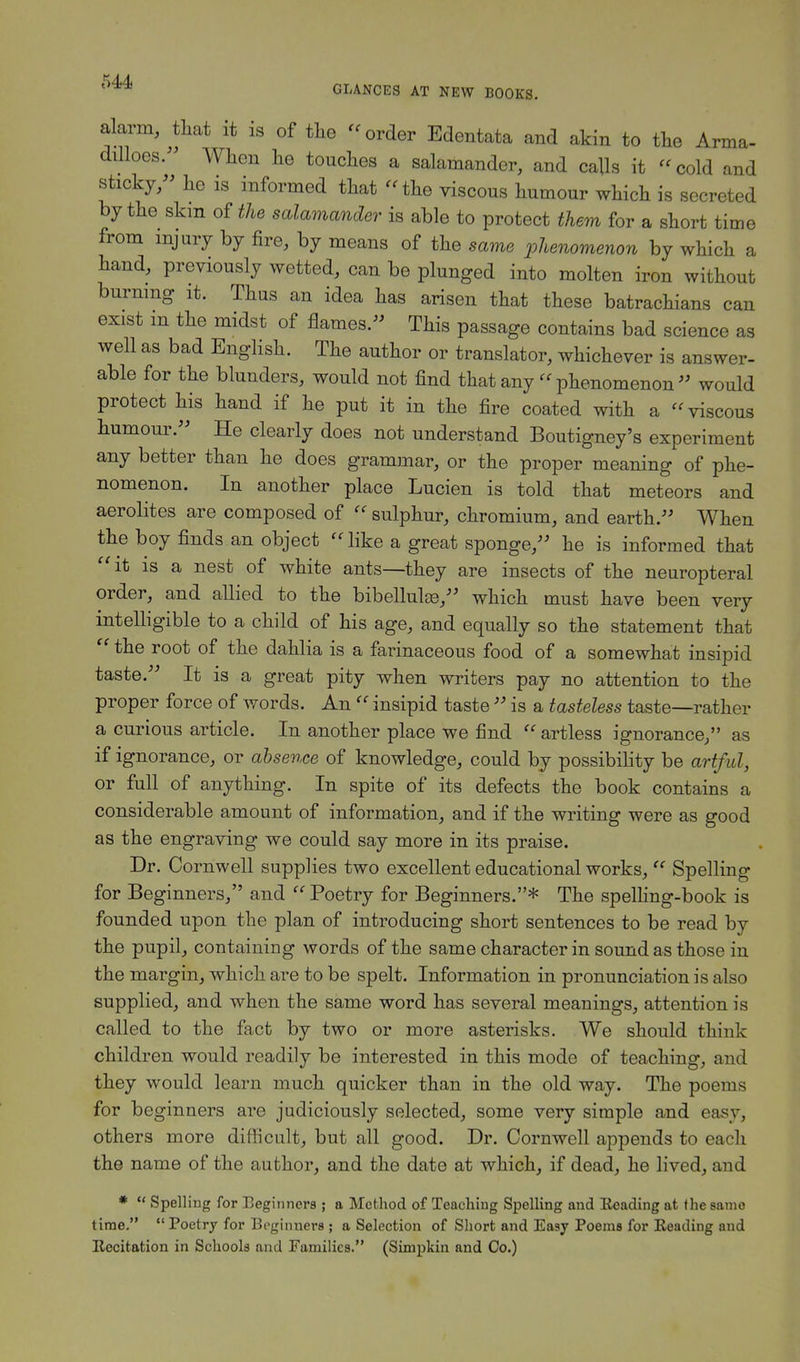 alarm, that it is of the -order Edentata and akin to the Arma- dilloes. When he touches a salamander, and calls it -cold and sticky, he is informed that - the viscous humour which is secreted by the skin of the salamander is able to protect them for a short time from injury by fire, by means of the same phenomenon by which a hand, previously wetted, can be plunged into molten iron without burning it. Thus an idea has arisen that these batrachians can exist m the midst of flames.- This passage contains bad science as well as bad English. The author or translator, whichever is answer- able for the blunders, would not find that any « phenomenon  would protect his hand if he put it in the fire coated with a viscous humour. He clearly does not understand Boutigney's experiment any better than he does grammar, or the proper meaning of phe- nomenon. In another place Lucien is told that meteors and aerolites are composed of - sulphur, chromium, and earth. When the boy finds an object  like a great sponge, he is informed that it is a nest of white ants—they are insects of the neuropteral order, and allied to the bibellulas, which must have been very intelligible to a child of his age, and equally so the statement that  the root of the dahlia is a farinaceous food of a somewhat insipid taste. It is a great pity when writers pay no attention to the proper force of words. An  insipid taste  is a tasteless taste—rather a curious article. In another place we find  artless ignorance, as if ignorance, or absence of knowledge, could by possibility be artful, or full of anything. In spite of its defects the book contains a considerable amount of information, and if the writing were as good as the engraving we could say more in its praise. Dr. Cornwell supplies two excellent educational works,  Spelling for Beginners, and  Poetry for Beginners.* The spelling-book is founded upon the plan of introducing short sentences to be read by the pupil, containing words of the same character in sound as those in the margin, which are to be spelt. Information in pronunciation is also supplied, and when the same word has several meanings, attention is called to the fact by two or more asterisks. We should think children would readily be interested in this mode of teaching, and they would learn much quicker than in the old way. The poems for beginners are judiciously selected, some very simple and easy, others more difficult, but all good. Dr. Cornwell appends to each the name of the author, and the date at which, if dead, he lived, and *  Spelling for Beginners ; a Method of Teaching Spelling and Reading at the same time.  Poetry for Beginners ; a Selection of Short and Easy Poems for Reading and Recitation in Schools and Families. (Simpkin and Co.)