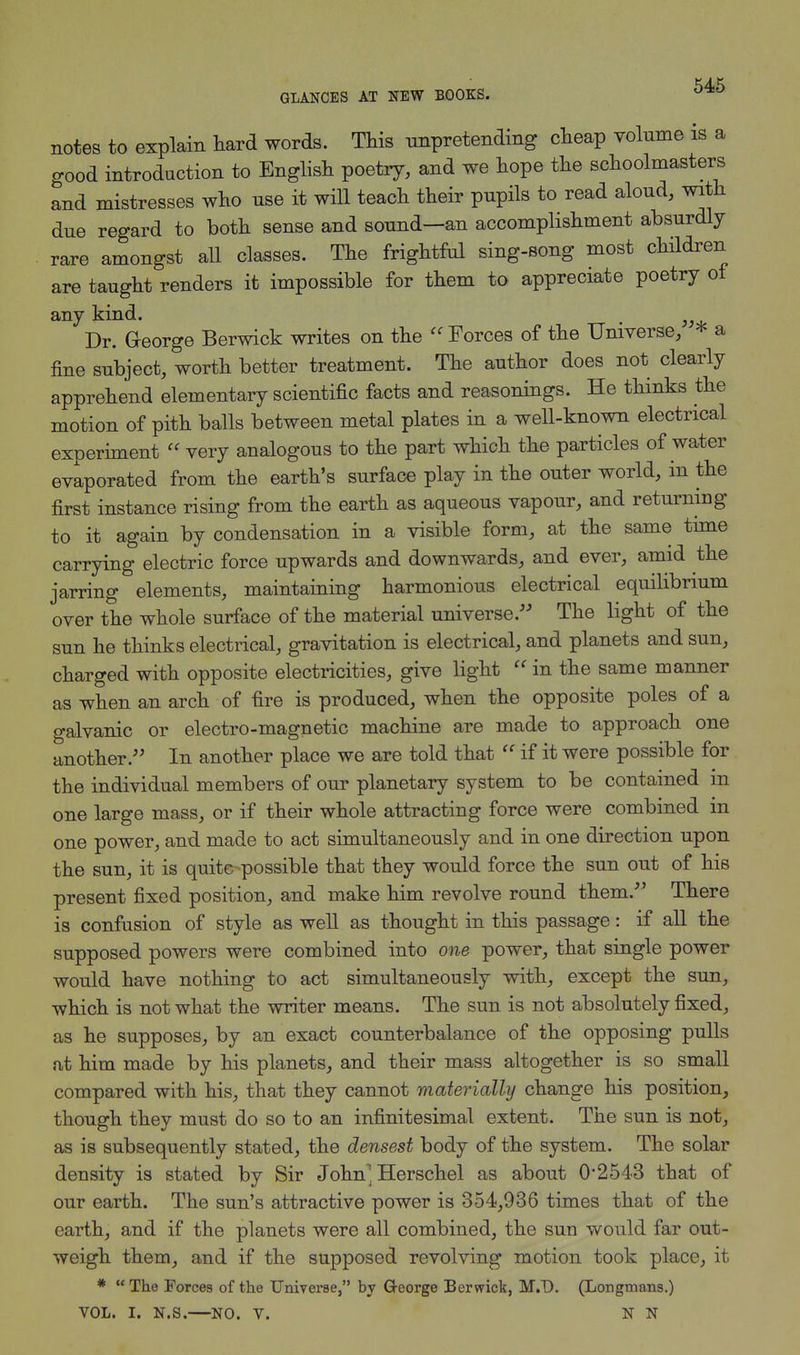 notes to explain hard words. This unpretending cheap volume is a good introduction to English poetry, and we hope the schoolmasters and mistresses who use it will teach their pupils to read aloud, with due regard to both sense and sound—an accomplishment absurdly rare amongst all classes. The frightful sing-song most children are taught renders it impossible for them to appreciate poetry of any kind. Dr. George Berwick writes on the  Forces of the Universe, * a fine subject, worth better treatment. The author does not clearly apprehend elementary scientific facts and reasonings. He thinks the motion of pith balls between metal plates in a well-known electrical experiment very analogous to the part which the particles of water evaporated from the earth's surface play in the outer world, in the first instance rising from the earth as aqueous vapour, and returning to it again by condensation in a visible form, at the same time carrying electric force upwards and downwards, and ever, amid the jarring elements, maintaining harmonious electrical equilibrium over the whole surface of the material universe. The light of the sun he thinks electrical, gravitation is electrical, and planets and sun, charged with opposite electricities, give light  in the same manner as when an arch of fire is produced, when the opposite poles of a galvanic or electro-magnetic machine are made to approach one another. In another place we are told that  if it were possible for the individual members of our planetary system to be contained in one large mass, or if their whole attracting force were combined in one power, and made to act simultaneously and in one direction upon the sun, it is quite possible that they would force the sun out of his present fixed position, and make him revolve round them. There is confusion of style as well as thought in this passage: if all the supposed powers were combined into one power, that single power would have nothing to act simultaneously with, except the sun, which is not what the writer means. The sun is not absolutely fixed, as he supposes, by an exact counterbalance of the opposing pulls at him made by his planets, and their mass altogether is so small compared with his, that they cannot materially change his position, though they must do so to an infinitesimal extent. The sun is not, as is subsequently stated, the densest body of the system. The solar density is stated by Sir John; Herschel as about 02543 that of our earth. The sun's attractive power is 354,936 times that of the earth, and if the planets were all combined, the sun would far out- weigh them, and if the supposed revolving motion took place, it *  The Forces of the Universe, by G-eorge Berwick, M.D. (Longmans.) VOL. I. N.S.—NO. V. N N