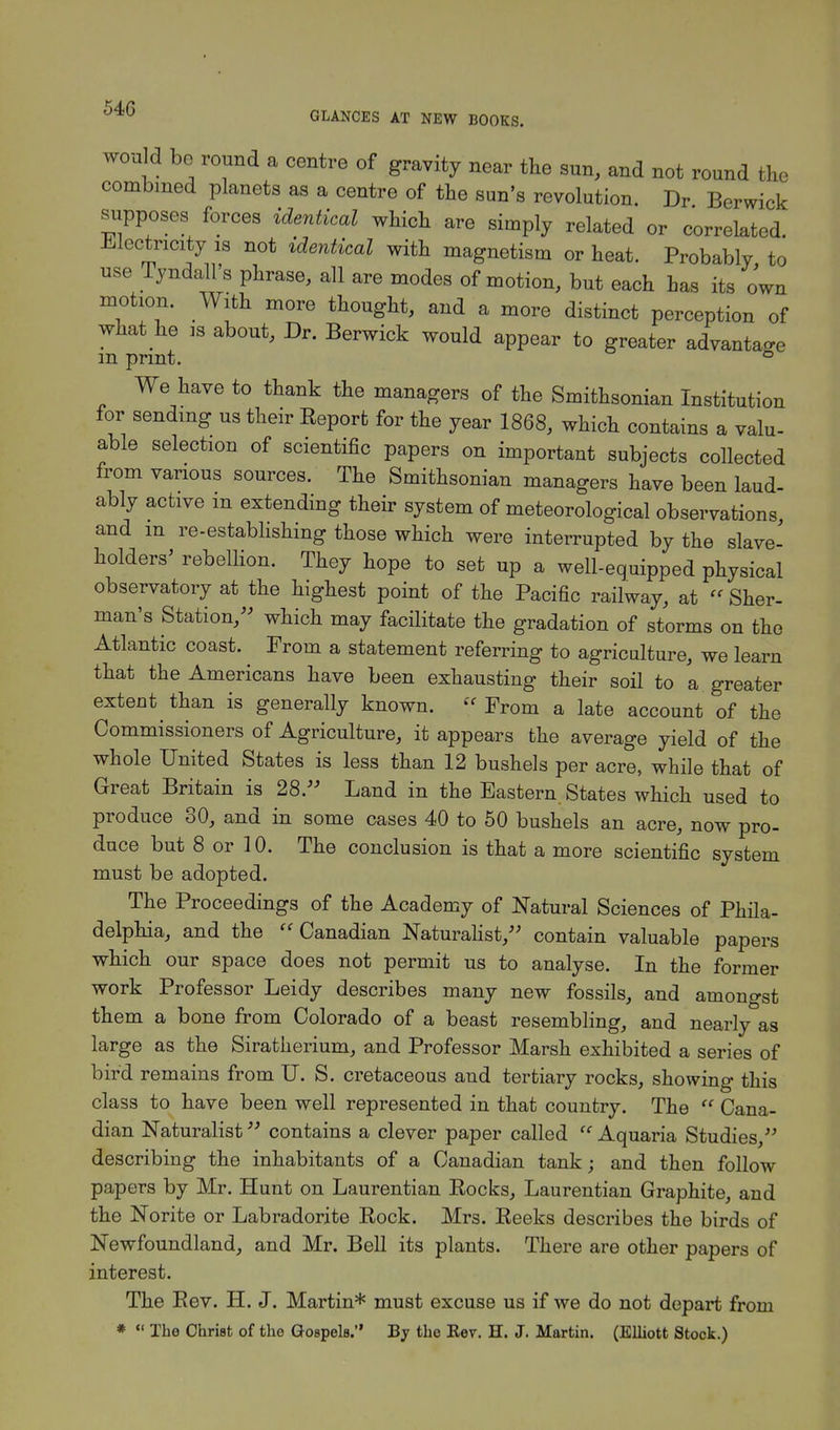 GLANCES AT NEW BOOKS. would be round a centre of gravity near the sun, and not round the combined planets as a centre of the sun's revolution. Dr Berwick supposes forces identical which are simply related or correlated Electricity is not identical with magnetism or heat. Probably to use Tyndall's phrase, all are modes of motion, but each has its own motion. With more thought, and a more distinct perception of what he is about, Dr. Berwick would appear to greater advantage m print. ° We have to thank the managers of the Smithsonian Institution for sending us their Report for the year 1868, which contains a valu- able selection of scientific papers on important subjects collected from various sources. The Smithsonian managers have been laud- ably active m extending their system of meteorological observations, and m re-establishing those which were interrupted by the slave- holders' rebellion. They hope to set up a well-equipped physical observatory at the highest point of the Pacific railway, at « Sher- man's Station, which may facilitate the gradation of storms on the Atlantic coast. From a statement referring to agriculture, we learn that the Americans have been exhausting their soil to a greater extent than is generally known.  From a late account of the Commissioners of Agriculture, it appears the average yield of the whole United States is less than 12 bushels per acre, while that of Great Britain is 28. Land in the Eastern States which used to produce 30, and in some cases 40 to 50 bushels an acre, now pro- duce but 8 or 10. The conclusion is that a more scientific system must be adopted. The Proceedings of the Academy of Natural Sciences of Phila- delphia, and the  Canadian Naturalist, contain valuable papers which our space does not permit us to analyse. In the former work Professor Leidy describes many new fossils, and amongst them a bone from Colorado of a beast resembling, and nearly as large as the Siratlierium, and Professor Marsh exhibited a series of bird remains from U. S. cretaceous and tertiary rocks, showing this class to have been well represented in that country. The  Cana- dian Naturalist contains a clever paper called  Aquaria Studies, describing the inhabitants of a Canadian tank; and then follow papers by Mr. Hunt on Laurentian Rocks, Laurentian Graphite, and the Norite or Labradorite Rock. Mrs. Reeks describes the birds of Newfoundland, and Mr. Bell its plants. There are other papers of interest. The Rev. H. J. Martin* must excuse us if we do not depart from *  The Christ of the Gospels. By the Eev. H. J. Martin. (Elliott Stock.)
