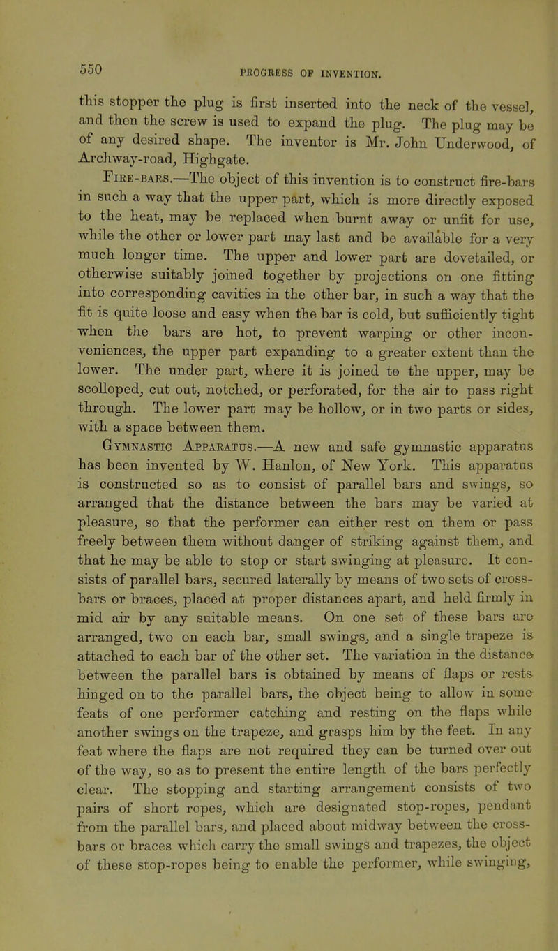this stopper the plug is first inserted into the neck of the vessel, and then the screw is used to expand the plug. The plug may be of any desired shape. The inventor is Mr. John Underwood, of Archway-road, Highgate. Fire-bars.—The object of this invention is to construct fire-bars in such a way that the upper part, which is more directly exposed to the heat, may be replaced when burnt away or unfit for use, while the other or lower part may last and be available for a very much longer time. The upper and lower part are dovetailed, or otherwise suitably joined together by projections on one fitting into corresponding cavities in the other bar, in such a way that the fit is quite loose and easy when the bar is cold, but sufficiently tight when the bars are hot, to prevent wa,rping or other incon- veniences, the upper part expanding to a greater extent than the lower. The under part, where it is joined te the upper, may be scolloped, cut out, notched, or perforated, for the air to pass right through. The lower part may be hollow, or in two parts or sides, with a space between them. Gymnastic Apparatus.—A new and safe gymnastic apparatus has been invented by W. Hanlon, of New York. This apparatus is constructed so as to consist of parallel bars and swings, so arranged that the distance between the bars may be varied at pleasure, so that the performer can either rest on them or pass freely between them without danger of striking against them, and that he may be able to stop or start swinging at pleasure. It con- sists of parallel bars, secured laterally by means of two sets of cross- bars or braces, placed at proper distances apart, and held firmly in mid air by any suitable means. On one set of these bars are arranged, two on each bar, small swings, and a single trapeze is attached to each bar of the other set. The variation in the distance between the parallel bars is obtained by means of flaps or rests hinged on to the parallel bars, the object being to allow in some feats of one performer catching and resting on the flaps while another swings on the trapeze, and grasps him by the feet. In any feat where the flaps are not required they can be turned over out of the way, so as to present the entire length of the bars perfectly clear. The stopping and starting arrangement consists of two pairs of short ropes, which are designated stop-ropes, pendant from the parallel bars, and placed about midway between the cross- bars or braces which carry the small swings and trapezes, the object of these stop-ropes being to enable the performer, while swinging,