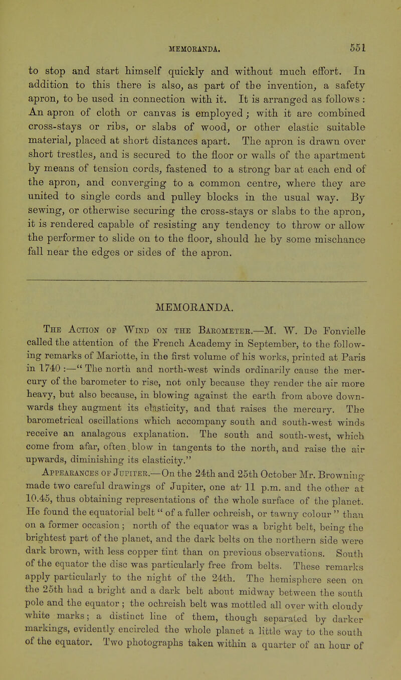 to stop and start himself quickly and without much effort. In addition to this there is also, as part of the invention, a safety- apron, to be used in connection with it. It is arranged as follows : An apron of cloth or canvas is employed ; with it are combined cross-stays or ribs, or slabs of wood, or other elastic suitable material, placed at short distances apart. The apron is drawn over short trestles, and is secured to the floor or walls of the apartment by means of tension cords, fastened to a strong bar at each end of the apron, and converging to a common centre, where they are united to single cords and pulley blocks in the usual way. By sewing, or otherwise securing the cross-stays or slabs to the apron, it is rendered capable of resisting any tendency to throw or allow the performer to slide on to the floor, should he by some mischance fall near the edges or sides of the apron. MEMORANDA. The Action of Wind on the Barometer.—M. W. Be Fonvielle called the attention of the French Academy in September, to the follow- ing remarks of Mariotte, in the first volume of his works, printed at Paris in 1740 :— The north and north-west winds ordinarily cause the mer- cury of the barometer to rise, not only because they render the air more heavy, but also because, in blowing against the earth from above down- wards they augment its elasticity, and that raises the mercury. The barometrical oscillations which accompany south and south-west winds receive an analagous explanation. The south and south-west, which come from afar, often , blow in tangents to the north, and raise the air upwards, diminishing its elasticity. Appearances op Jupiter.—On the 24th and 25th October Mr. Browning made two careful drawings of Jupiter, one at- 11 p.m. and the other at 10.45, thus obtaining representations of the whole surface of the planet. He found the equatorial belt of a fuller ochreish, or tawny colour than on a former occasion; north of the equator was a bright belt, being the brightest part of the planet, and the dark belts on the northern side were dark brown, with less copper tint than on previous observations. South of the equator the disc was particularly free from belts. These remarks apply particularly to the night of the 24th. The hemisphere seen on the 25th had a bright and a dark belt about midway between the south pole and the equator ; the ochreish belt was mottled all over with cloudy white marks; a distinct line of them, though separated by darker markings, evidently encircled the whole planet a little way to the south of the equator. Two photographs taken within a quarter of an hour of