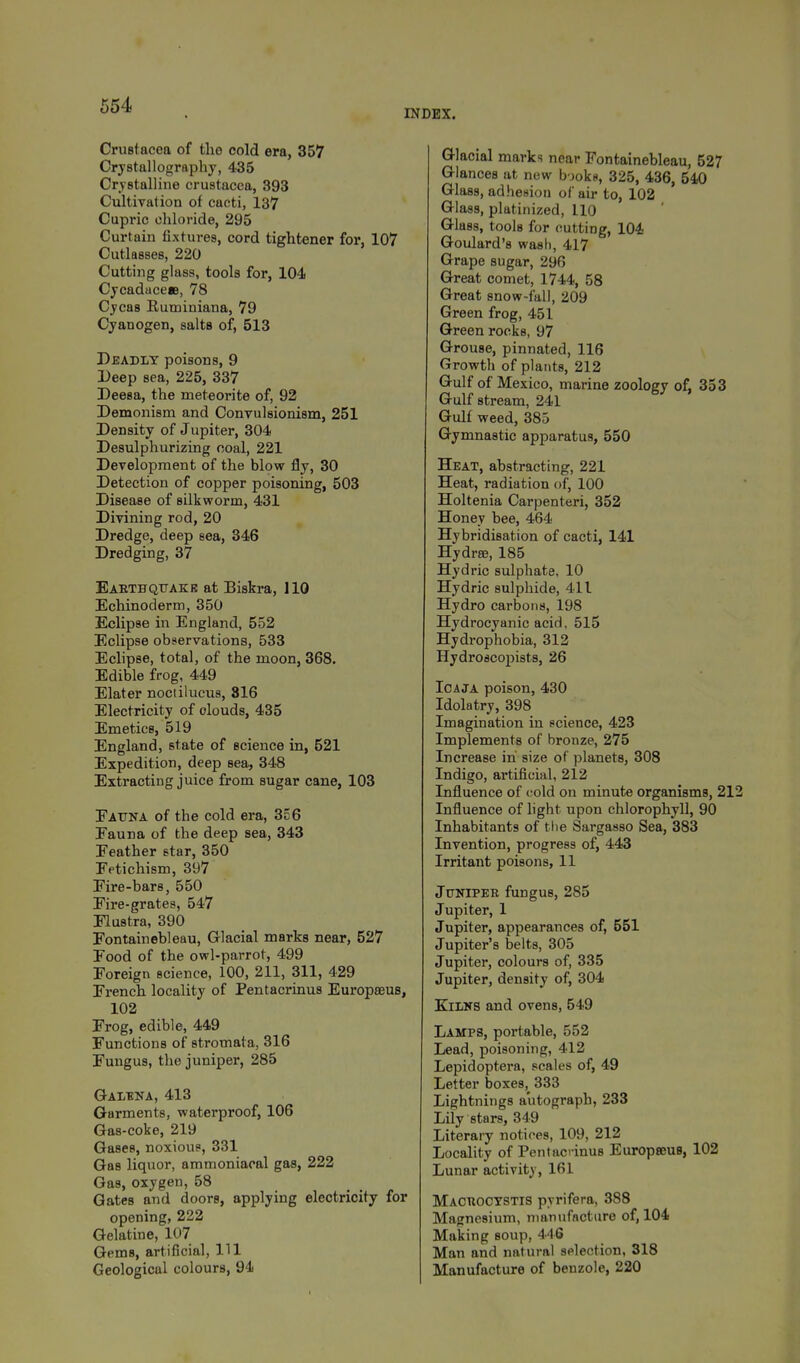 INDEX. Crustacoa of the cold era, 357 Crystallography, 435 Crystalline Crustacea, 393 Cultivation of cacti, 137 Cupric chloride, 295 Curtain fixtures, cord tightener for, 107 Cutlasses, 220 Cutting glass, tools for, 104 Cycadacee, 78 Cycas Ruminiana, 79 Cyanogen, salts of, 513 Deadly poisons, 9 Deep sea, 225, 337 Deesa, the meteorite of, 92 Demonism and Convulsionism, 251 Density of Jupiter, 304 Desulphurizing coal, 221 Development of the blow fly, 30 Detection of copper poisoning, 503 Disease of silkworm, 431 Divining rod, 20 Dredge, deep sea, 346 Dredging, 37 Earthquake at Biskra, 110 Echinoderm, 350 Eclipse in England, 552 Eclipse observations, 533 Eclipse, total, of the moon, 368. Edible frog, 449 Elater noctilucus, 816 Electricity of olouds, 435 Emetics, 519 England, state of science in, 521 Expedition, deep sea, 348 Extracting juice from sugar cane, 103 Fauna of the cold era, 356 Fauna of the deep sea, 343 Feather star, 350 Fetichism, 397 Fire-bars, 550 Fire-grates, 547 Flustra, 390 Fontainebleau, Glacial marks near, 527 Food of the owl-parrot, 499 Foreign science, 100, 211, 311, 429 French locality of Pentacrinus Europaeus, 102 Frog, edible, 449 Functions of stromata, 316 Fungus, the juniper, 285 Galena, 413 Garments, waterproof, 106 Gas-coke, 219 Gases, noxious, 331 Gas liquor, ammoniacal gas, 222 Gas, oxygen, 58 Gates and doors, applying electricity for opening, 222 Gelatine, 107 Gems, artificial, HI Geological colours, 94 Glacial marks near Fontainebleau, 527 Glances at new books, 325, 436, 540 Glass, adhesion of air to, 102 Glass, platinized, 110 Glass, tools for cutting, 104 Goulard's wash, 417 Grape sugar, 296 Great comet, 1744, 58 Great snow-fall, 209 Green frog, 451 Green rocks, 97 Grouse, pinnated, 116 Growth of plants, 212 Gulf of Mexico, marine zoology of, 353 Gulf stream, 241 Gulf weed, 385 Gymnastic apparatus, 550 Heat, abstracting, 221 Heat, radiation of, 100 Holtenia Carpenteri, 352 Honey bee, 464 Hybridisation of cacti, 141 Hydra?, 185 Hydric sulphate, 10 Hydric sulphide, 411 Hydro carbons, 198 Hydrocyanic acid, 515 Hydrophobia, 312 Hydroscopists, 26 Icaja poison, 430 Idolatry, 398 Imagination in science, 423 Implements of bronze, 275 Increase in size of planets, 308 Indigo, artificial, 212 Influence of cold on minute organisms, 212 Influence of light upon chlorophyll, 90 Inhabitants of the Sargasso Sea, 383 Invention, progress of, 443 Irritant poisons, 11 Jonipeb fungus, 285 Jupiter, 1 Jupiter, appearances of, 551 Jupiter's belts, 305 Jupiter, colours of, 335 Jupiter, density of, 304 Kilns and ovens, 549 Lamps, portable, 552 Lead, poisoning, 412 Lepidoptera, scales of, 49 Letter boxes, 333 Lightnings autograph, 233 Lily stars, 349 Literary notices, 109, 212 Locality of Pentacrinus Europseue, 102 Lunar activity, 161 Mactiocxstis pyrifera, 388 Magnesium, manufacture of, 104 Making soup, 446 Man and natural selection, 318 Manufacture of benzole, 220