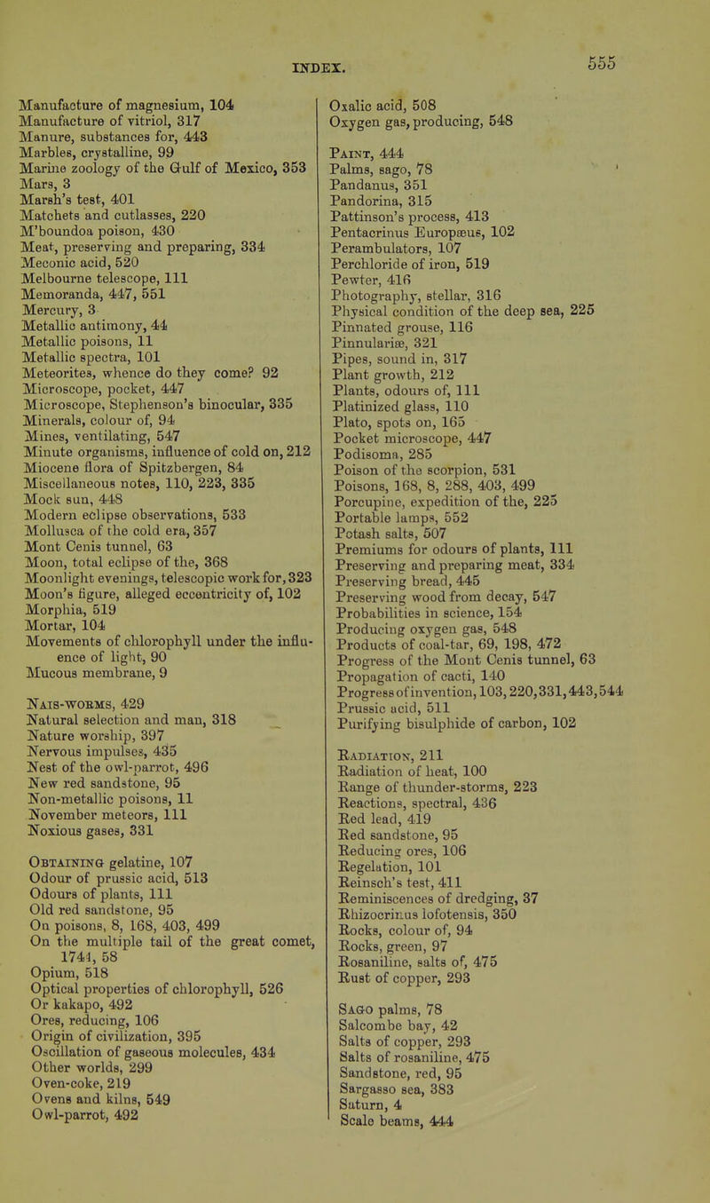 Manufacture of magnesium, 104 Manufacture of vitriol, 317 Manure, substances for, 443 Marbles, crystalline, 99 Marine zoology of the Oulf of Mexico, 353 Mars, 3 Marsh's test, 401 Matchets and cutlasses, 220 M'boundoa poison, 430 Meat, preserving and preparing, 334 Meconic acid, 520 Melbourne telescope, 111 Memoranda, 447, 551 Mercury, 3 Metallic antimony, 44 Metallic poisons, 11 Metallic spectra, 101 Meteorites, whence do they come? 92 Microscope, pocket, 447 Microscope, Stephenson's binocular, 335 Minerals, colour of, 94 Mines, ventilating, 547 Minute organisms, influence of cold on, 212 Miocene flora of Spitzbergen, 84 Miscellaneous notes, 110, 223, 335 Mock sun, 448 Modern eclipse observations, 533 Mollusca of the cold era, 357 Mont Cenis tunnel, 63 Moon, total eclipse of the, 368 Moonlight evenings, telescopic work for, 323 Moon's figure, alleged eccentricity of, 102 Morphia, 519 Mortar, 104 Movements of chlorophyll under the influ- ence of light, 90 Mucous membrane, 9 Nais-wobms, 429 Natural selection and man, 318 Nature worship, 397 Nervous impulses, 435 Nest of the owl-parrot, 496 New red sandstone, 95 Non-metallic poisons, 11 November meteors, 111 Noxious gases, 331 Obtaining gelatine, 107 Odour of prussic acid, 513 Odours of plants, 111 Old red sandstone, 95 On poisons, 8, 168, 403, 499 On the multiple tail of the great comet, 1744, 58 Opium, 518 Optical properties of chlorophyll, 526 Or kakapo, 492 Ores, reducing, 106 Origin of civilization, 395 Oscillation of gaseous molecules, 434 Other worlds, 299 Oven-coke, 219 Ovens and kilns, 549 Owl-parrot, 492 Oxalic acid, 508 Oxygen gas, producing, 548 Paint, 444 Palms, sago, 78 Pandanus, 351 Pandorina, 315 Pattinson's process, 413 Pentacrinus Europteus, 102 Perambulators, 107 Perchloride of iron, 519 Pewter, 416 Photography, stellar, 316 Physical condition of the deep sea, 225 Pinnated grouse, 116 Pinnularise, 321 Pipes, sound in, 317 Plant growth, 212 Plants, odours of, 111 Platinized glass, 110 Plato, spots on, 165 Pocket microscope, 447 Podisoma, 285 Poison of the scorpion, 531 Poisons, 168, 8, 288, 403, 499 Porcupine, expedition of the, 225 Portable lamps, 552 Potash salts, 507 Premiums for odours of plants, 111 Preserving and preparing meat, 334 Preserving bread, 445 Preserving wood from decay, 547 Probabilities in science, 154 Producing oxygen gas, 548 Products of coal-tar, 69, 198, 472 Progress of the Mont Cenis tunnel, 63 Propagation of cacti, 140 Progress ofinvention, 103,220,331,443,544 Prussic acid, 511 Purifying bisulphide of carbon, 102 Radiation, 211 Radiation of heat, 100 Range of thunder-storms, 223 Reactions, spectral, 436 Red lead, 419 Red sandstone, 95 Reducing ores, 106 Regelation, 101 Reinsch's test, 411 Reminiscences of dredging, 37 Rhizocrinus iofotensis, 350 Rocks, colour of, 94 Rocks, green, 97 Rosaniline, salts of, 475 Rust of copper, 293 Sago palms, 78 Salcombe bay, 42 Salts of copper, 293 Salts of rosaniline, 475 Sandstone, red, 95 Sargasso sea, 383 Saturn, 4 Scale beams, 444