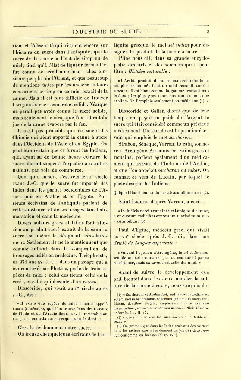 sion et l'obscurité qui régnent encore sur l'histoire du sucre dans l'antiquité, que le sucre de la canne à l'état de sirop ou de miel, ainsi qu'à l'état de liqueur fermentée, fut connu de très-bonne heure chez plu- sieurs peuples de l'Orient, et que beaucoup de mentions faites par les anciens auteurs concernent ce sirop ou ce miel extrait de la canne. Mais il est plus difficile de trouver l'origine du sucre concret et solide. Néarque ne paraît pas avoir connu le sucre solide, mais seulement le sirop que l'on retirait du jus de la canne évaporé par le feu. Il n'est pas probable que ce soient les Chinois qui aient apporté la canne à sucre dans l'Occident de l'Asie et en Egypte. On peut être certain que ce furent les Indiens, qui, ayant su de bonne heure extraire le sucre, durent songer à l'expédier aux autres nations, par voie de commerce. Quoi qu'il en soit, c'est vers le iii^ siècle avant J.-C. que le sucre fut importé des Indes dans les parties occidentales de l'A- sie, puis en Arabie et en Égypte. Plu- sieurs écrivains de l'antiquité parlent de cette substance et de ses usages dans l'ali- mentation et dans la médecine. Divers auteurs grecs et latins font allu- sion au produit sucré extrait de la canne à sucre, ou même le désignent très-claire- ment. Seulement ils ne le mentionnent que comme entrant dans la composition de breuvages usités en médecine. Théophraste, né 371 ans av. J.-C, dans un passage qui a été conservé par Photius, parle de trois es- pèces de miel : celui des fleurs, celui de la rosée, et celui qui découle d'un roseau. Dioscoride, qui vivait au i siècle après J.-C, dit : « Il existe une espèce de miel concret appelé Bucre (S'iccharon), que l'on trouve dans des roseaux de l'Inde et de l'Arabie Heureuse. 11 ressemble au sel par sa consistance et craque sous la dent, n C'est là évidemment notre sucre. On trouve chez quelques écrivains de l'an- tiquité grecque, le mot sel indien pour dé- signer le produit de la canne à sucre. Pline nous dit, dans sa grande encyclo- î pédie des arts et des sciences qui a pour titre : Histoire nahirelle : « L'Arabie produit du sucre, mais celui des Indes est plus renommé. C'est un miel recueilli sur des roseaux. Il est blanc comme la gomme, cassant sous la dent; les plus gros morceaux sont comme une. aveline. On l'emploie seulement en médecine (t). » Dioscoride et Galien disent que de leur temps on payait au poids de l'argent le sucre qui était considéré comme un précieux médicament. Dioscoride est le premier éci' vain qui emploie le mot saccharon. Strabon, Sénèque, Varron, Lncain, son ne- veu, Archigène, Arrianus, écrivains grecs et romains, parlent également d'un médica- ment qui arrivait de l'Inde ou dé l'Arabie, et que l'on appelait saccharon ou sakar. On I connaît ce vers de Lucain, par lequel le I poète désigne les Indiens : j Quique bibunt tenera dulces ab arundine succos (2). j Saint Isidore, d'après Varron, a écrit : « In Indicis nasci arundines calamique dicuntui-, « ex quorum radicibus expressum suavissimum suc- « eu m bibunt (3). » Paul d'Égine, médecin grec, qui vivait au vu* siècle après J.-C, dit, dans son Traité de Linguœ asperitate : « Suivant l'opinion d'Archigône, le sel indien res- semble au sel ordinaire par sa couleur et par sa consistance, mais sa saveur est celle du miel. » Avant de suivre le développement que prit bientôt dans les deux mondes la cul- ture de la canne à sucre, nous croyons de- (1) « Saccharum et Arabia fert, sed landatius India : est autera mel in arundinibus collectum, gunimium modo can- didum, dentibus fragile, amplissimnm nucis avellanaî magnitudine ; ad medicinse tantùm usum. » (Plinii Histona naturalis, lib. If, n.) (2) « Ceux qui boivent les sucs sucrés d'un faible ro- seau, ù (3) On prétend que dans les Indes croissent des roseaux dont les racines exprimées donnent un jus très-doux, que l'on consomme en boisson (cliap. xvii).