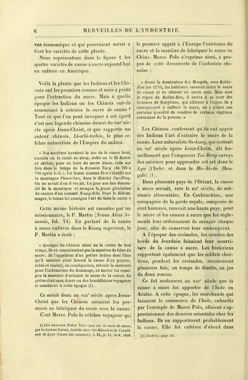 ^ MERVEILLES DE -vue économique et qui pourraient servir à i]\er les variétés de cette plante. Nous représentons dans la figure 1 les quatre variétés de canne à sucre aujourd'hui en culture en Amérique. Voilà la plante que les Indiens et les Chi- nois ont les premiers connue et mise à profit pour l'extraction du sucre. 3Iais à quelle époque les Indiens ou les Chinois ont-ils commencé à extraire le sucre de canne ? Tout ce que l'on peut invoquer à cet égard c'est une légende chinoise datant du viii'' siè- cle après Jésus-Christ, et que rapporte un auteur chinois, Li-schi-tschin, le plus cé- lèbre naturaliste de l'Empire du milieu. « Nos ancêtres buvaient le suc de la canne bvut, ensuite on le cuisit en sirop, enfin on le fit durcir et sécher, pour en faire du sucre blanc. Cela eut lieu dans le tenaps de la dynastie Tang (de 766 à 790 après J.-C). Un bonze nommé Tscu s'établit sur la montagne Plan-srhan, dans le district Sui-Ning. On ne savait d'où il venait. Un jour son âne descen- dit de la montagne et ravagea la jeune plantation 4e cannes d'un nommé Noang-Schi. Pour le dédom- imager, le bonze lui enseigna l'art de faire le sucre. » Cette même histoire est racontée par un missionnaire, le P. Martin [Novus Atlas Si- nensis, fol. 74). En parlant de la canne à sucre cultivée dans le Kiang supérieur, le P. Martin a écrit : « Quoique les Chinois aient eu la canne de tout temps, ils ne connaissaient pas la manière de faire du sucre; ils l'apprirent d'un prêtre indien dont l'âne qu'il montait avait brouté la canne d'un paysan; celui-ci voulait, en conséquence, retenir la monture pour l'indemniser du dommage, ce moine lui ensei- gna la manière d'extraire le sucre de la canne. Ce prêtre était sans doute un des bouddhistes voyageurs si nombreux à cette époque (t). Ce serait donc au viu' siècle après Jésus- Christ que les Chinois auraient les pre- miers su fabriquer du sucre avec la canne. C'est Marco Polo le célèbre voyageur qui 1) Cité dans une Notice historique sur le sucre de canne, par le docteur Lonet, insérée dans les Mémoires de l'acadé- mie de Lyon (classe des sciences), t. IX, p. 11, in-8, 1869. L'INDUSTRIE. le premier apprit à l'Europe l'existence du sucre et la manière de fabriquer le sucre en Chine. Marco Polo s'exprime ainsi, à pro- pos de cette découverte de l'industrie chi- noise : « Avant la domination des Mongols, sous Kublai- Kan (en 1270), les habitants savaient cuire le sucre de canne et en obtenir un sucre noir. Mais sous le règne de Kublai-Kan, il arriva à sa cour des hommes de Babylonie, qui allèrent à Ungue. Us y enseignèrent à raffiner le sucre, en y jetant une certaine quantité de cendres de certains végétaux contenant de la potasse. » Les Chinois confessent qu'ils ont appris des Indiens l'art d'extraire le sucre de la canne. Leurnaturaliste.S'M-y^;Mn^,qui écrivait au \if siècle après Jésus-Christ, dit for- mellement que l'empereur Tai- Ueng envoya des ouvriers pour apprendre cet art dans le Lyii (l'Inde) et dans le Mo-ki-to (Ben- gale) (1). Dans plusieurs pays de l'Orient, la canne à sucre servait, vers le xif siècle, de sub- stance alimentaire. En Cochinchine, une compagnie de la garde royale, composée de cent hommes, recevait une haute paye, pour le sucre et les cannes à sucre que les règle- ments leur ordonnaient de manger chaque jour, afin de conserver leur embonpoint. A l'époque des croisades, les ermites des bords du Jourdain faisaient leur nourri- ture de la canne à sucre. Les historiens rapportent également que les soldats chré- tiens, pendant les croisades, recoururent plusieurs fois, en temps de disette, au jus du doux roseau. Ce fut seulement au xni° siècle que la canne à sucre fut apportée de l'Inde en Arabie. A cette époque, les marchands qui faisaient le commerce de l'Inde, enhardis par l'exemple de Marco Polo, allaient s'ap- provisionner des denrées orientales chez les Indiens. Ils en rapportèrent probablement la canne. Elle fut cultivée d'abord dans (I) Ibidem, page 10.