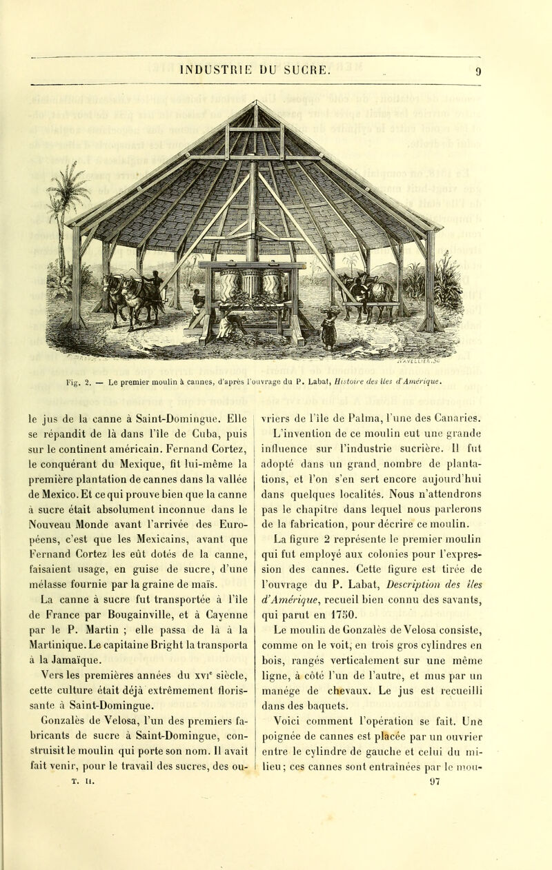 le jus de la canne à Saint-Domingue. Elle i se répandit de là dans l'île de Cuba, puis 1 sur le continent américain. Fernand Cortez, le conquérant du Mexique, fit lui-même la première plantation de cannes dans la vallée de Mexico. Et ce qui prouve bien que la canne à sucre était absolument inconnue dans le Nouveau Monde avant l'arrivée des Euro- péens, c'est que les Mexicains, avant que Fernand Cortez les eût dotés de la canne, faisaient usage, en guise de sucre, d'une mélasse fournie par la graine de maïs. La canne à sucre fut transportée à l'île de France par Bougainville, et à Cayenne par le P. Martin ; elle passa de là à la Martinique. Le capitaine Bright la transporta à la Jamaïque. Vers les premières années du xvi' siècle, cette culture était déjà extrêmement floris- sante à Saint-Domingue. Gonzalès de Velosa, l'un des premiers fa- bricants de sucre à Saint-Domingue, con- struisit le moulin qui porte son nom. Il avait fait venir, pour le travail des sucres, des ou- T. u. vriers de l'île de Palma, Tune des Canaries. L'invention de ce moulin eut une grande influence sur l'industrie sucrière. Il fut adopté dans un grand nombre de planta- tions, et l'on s'en sert encore aujourd'hui dans quelques localités. Nous n'attendrons pas le chapitre dans lequel nous parlerons de la fabrication, pour décrire ce moulin. La figure 2 représente le premier moulin qui fut employé aux colonies pour l'expres- sion des cannes. Cette figure est tirée de l'ouvrage du P. Labat, Description des lies d'Amérique, recueil bien connu des savants, qui parut en 17S0. Le moulin de Gonzalès de Velosa consiste, comme on le voit, en trois gi'os cylindres en bois, rangés verticalement sur une même ligne, à côté l'un de l'autre, et mus par un manège de chevaux. Le jus est recueilli dans des baquets. Voici comment l'opération se fait. Une poignée de cannes est placée par un ouvrier entre le cylindre de gauche et celui du mi- lieu; ces cannes sont entraînées par le nioa- 97