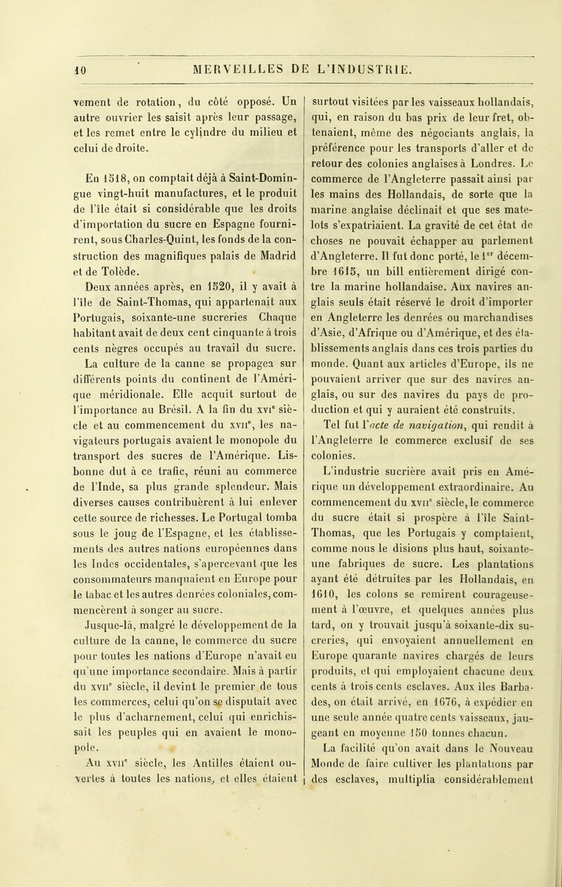 vement de rotation, du côté opposé. Un autre ouvrier les saisit après leur passage, et les remet entre le cylindre du milieu et celui de droite. Eq 1S18, on comptait déjà à Saint-Domin- gue vingt-huit manufactures, et le produit de l'île était si considérable que les droits d'importation du sucre en Espagne fourni- rent, sous Charles-Quint, les fonds de la con- struction des magnifiques palais de Madrid et de Tolède. Deux années après, en 1520, il y avait à l'île de Saint-Thomas, qui appartenait aux Portugais, soixante-une sucreries Chaque habitant avait de deux cent cinquante à trois cents nègres occupés au travail du sucre. La culture de la canne se propagea sur différents points du continent de l'Améri- que méridionale. Elle acquit surtout de l'importance au Brésil. A la fin du xvi siè- cle et au commencement du xvii% les na- vigateurs portugais avaient le monopole du transport des sucres de l'Amérique. Lis- bonne dut à ce trafic, réuni au commerce de l'Inde, sa plus grande splendeur. Mais diverses causes contribuèrent à lui enlever cette source de richesses. Le Portugal tomba sous le joug de l'Espagne, et les établisse- ments des autres nations européennes dans les Indes occidentales, s'apercevant que les consommateurs manquaient en Europe pour le tabac et les autres denrées coloniales, com- mencèrent à songer au sucre. Jusque-là, malgré le développement de la culture de la canne, le commerce du sucre pour toutes les nations d'Europe n'avait eu qu'une importance secondaire. Mais à partir du XVII* siècle, il devint le premier de tous les commerces, celui qu'on se disputait avec le plus d'acharnement, celui qui enrichis- sait les peuples qui en avaient le mono- pole. Au XVII' siècle, les Antilles étaient ou- vertes à toutes les nations^ et elles étaient surtout visitées par les vaisseaux hollandais, qui, en raison du bas prix de leur fret, ob- tenaient, même des négociants anglais, la préférence pour les transports d'aller et de retour des colonies anglaises à Londres. Le commerce de l'Angleterre passait ainsi par les mains des Hollandais, de sorte que la marine anglaise déclinait et que ses mate- lots s'expatriaient. La gravité de cet état de choses ne pouvait échapper au parlement d'Angleterre. Il fut donc porté, le 1 décem- bre J615, un bill entièrement dirigé con- tre la marine hollandaise. Aux navires an- glais seuls était réservé le droit d'importer en Angleterre les denrées ou marchandises d'Asie, d'Afrique ou d'Amérique, et des éta- blissements anglais dans ces trois parties du monde. Quant aux articles d'Europe, ils ne pouvaient arriver que sur des navires an- glais, ou sur des navires du pays de pro- duction et qui y auraient été construits. Tel fut Vacte de navigation, qui rendit à l'Angleterre le commerce exclusif de ses colonies. L'industrie sucrière avait pris en Amé- rique un développement extraordinaire. Au commencement du xvii'' siècle, le commerce du sucre était si prospère à l'île Saint- Thomas, que les Portugais y comptaient» comme nous le disions plus haut, soixante- une fabriques de sucre. Les plantations ayant été détruites par les Hollandais, en 1610, les colons se remirent courageuse- ment à l'œuvre, et quelques années plus tard, on y trouvait jusqu'à soixante-dix su- creries, qui envoyaient annuellement en Europe quarante navires chargés de leurs produits, et qui employaient chacune deux cents à trois cents esclaves. Aux îles Barba- des, on était arrivé, en 1676, à expédier en une seule année quatre cents vaisseaux, jau- geant en moyenne 150 tonnes chacun. La facilité qu'on avait dans le Nouveau Monde de faire cultiver les plantations par I des esclaves, multiplia considérablement