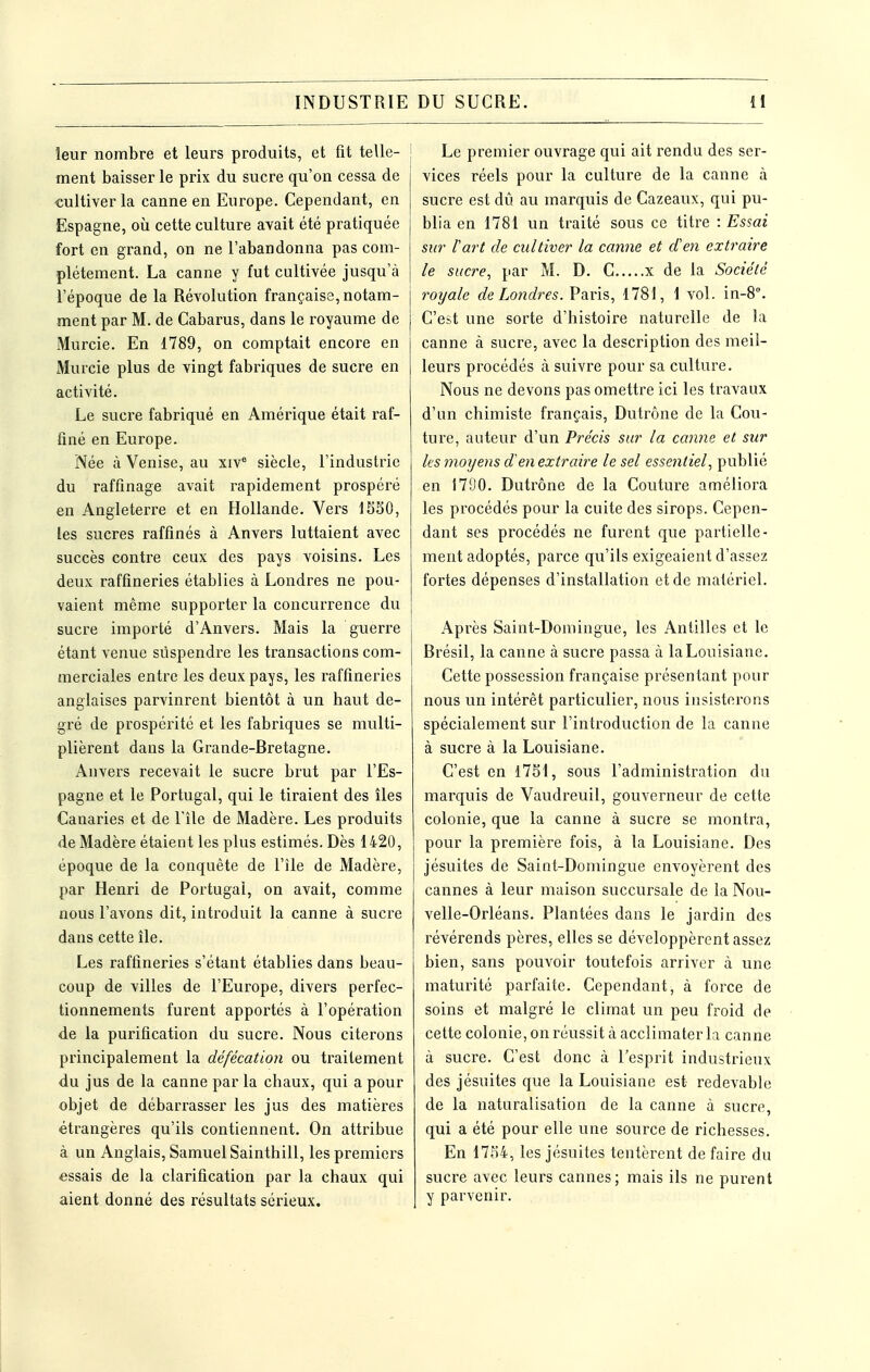 leur nombre et leurs produits, et fit telle- ment baisser le prix du sucre qu'on cessa de cultiver la canne en Europe. Cependant, en Espagne, où cette culture avait été pratiquée fort en grand, on ne l'abandonna pas com- plètement. La canne y fut cultivée jusqu'à l'époque de la Révolution française, notam- ment par M. de Cabarus, dans le royaume de Murcie. En 1789, on comptait encore en Murcie plus de vingt fabriques de sucre en activité. Le sucre fabriqué en Amérique était raf- finé en Europe. Née à Venise, au xiv° siècle, l'industrie du raffinage avait rapidement prospéré en Angleterre et en Hollande. Vers 15S0, les sucres raffinés à Anvers luttaient avec succès contre ceux des pays voisins. Les deux raffineries établies à Londres ne pou- vaient même supporter la concurrence du sucre importé d'Anvers. Mais la guerre étant venue suspendre les transactions com- merciales entre les deux pays, les raffineries anglaises parvinrent bientôt à un haut de- gré de prospérité et les fabriques se multi- plièrent dans la Grande-Bretagne. Anvers recevait le sucre brut par l'Es- pagne et le Portugal, qui le tiraient des îles Canaries et de l'île de Madère. Les produits de Madère étaient les plus estimés. Dès 1420, époque de la conquête de l'île de Madère, par Henri de Portugal, on avait, comme nous l'avons dit, introduit la canne à sucre dans cette île. Les raffineries s'étant établies dans beau- coup de villes de l'Europe, divers perfec- tionnements furent apportés à l'opération de la purification du sucre. Nous citerons principalement la défécation ou traitement du jus de la canne par la chaux, qui a pour objet de débarrasser les jus des matières étrangères qu'ils contiennent. On attribue à un Anglais, Samuel Sainthill, les premiers essais de la clarification par la chaux qui aient donné des résultats sérieux. Le premier ouvrage qui ait rendu des ser- vices réels pour la culture de la canne à sucre est dû au marquis de Cazeaux, qui pu- blia en 1781 un traité sous ce titre : Essai sur l'art de cultiver la canne et d'en extraire le sucre, par M. D. C x de la Société roijale de Londres. Paris, 1781, 1 vol. in-8. C'est une sorte d'histoire naturelle de la canne à sucre, avec la description des meil- leurs procédés à suivre pour sa culture. Nous ne devons pas omettre ici les travaux d'un chimiste français, Dutrône de la Cou- ture, auteur d'un Précis sur la canne et sur les moxjens d'en extraire le sel essentiel, publié en 17D0. Dutrône de la Couture améliora les procédés pour la cuite des sirops. Cepen- dant ses procédés ne furent que partielle- ment adoptés, parce qu'ils exigeaient d'assez fortes dépenses d'installation et de matériel. Après Saint-Domingue, les Antilles et le Brésil, la canne à sucre passa à la Louisiane. Cette possession française présentant pour nous un intérêt particulier, nous insisterons spécialement sur l'introduction de la canne à sucre à la Louisiane. C'est en 1751, sous l'administration du marquis de Vaudreuil, gouverneur de cette colonie, que la canne à sucre se montra, pour la première fois, à la Louisiane. Des jésuites de Saint-Domingue envoyèrent des cannes à leur maison succursale de la Nou- velle-Orléans. Plantées dans le jardin des révérends pères, elles se développèrent assez bien, sans pouvoir toutefois arriver à une maturité parfaite. Cependant, à force de soins et malgré le climat un peu froid de cette colonie, on réussit à acclimater la canne à sucre. C'est donc à l'esprit industrieux des jésuites que la Louisiane est redevable de la naturalisation de la canne à sucre, qui a été pour elle une source de richesses. En 1754, les jésuites tentèrent de faire du sucre avec leurs cannes; mais ils ne purent y parvenir.