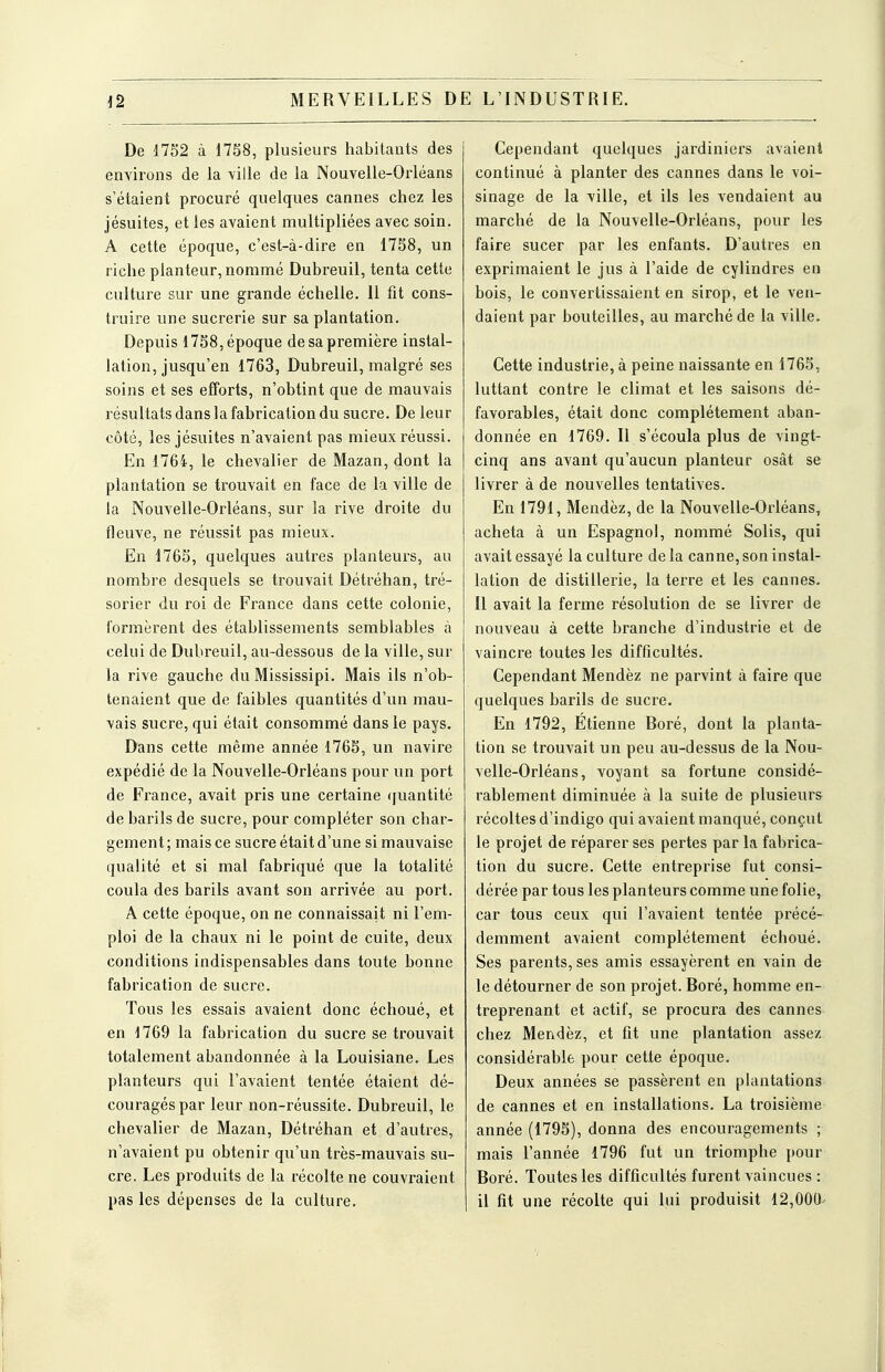 De 1732 à 17S8, plusieurs habitants des environs de la ville de la Nouvelle-Orléans s'étaient procuré quelques cannes chez les jésuites, et les avaient multipliées avec soin. A cette époque, c'est-à-dire en 1758, un riche planteur, nommé Dubreuil, tenta cette culture sur une grande échelle. 11 fit cons- truire une sucrerie sur sa plantation. Depuis 1758, époque de sa première instal- lation, jusqu'en 1763, Dubreuil, malgré ses soins et ses efforts, n'obtint que de mauvais résultats dans la fabrication du sucre. De leur côté, les jésuites n'avaient pas mieux réussi. En 1764, le chevalier de Mazan, dont la plantation se trouvait en face de la ville de la Nouvelle-Orléans, sur la rive droite du fleuve, ne réussit pas mieux. En 1765, quelques autres planteui's, au nombre desquels se trouvait Détréhan, tré- sorier du roi de France dans cette colonie, formèrent des établissements semblables à celui de Dubreuil, au-dessous de la ville, sur la rive gauche du Mississipi. Mais ils n'ob- tenaient que de faibles quantités d'un mau- vais sucre, qui était consommé dans le pays. Dans cette même année 1765, un navire expédié de la Nouvelle-Orléans pour un port de France, avait pris une certaine ([uantité de barils de sucre, pour compléter son char- gement ; mais ce sucre était d'une si mauvaise qualité et si mal fabriqué que la totalité coula des barils avant son arrivée au port. A cette époque, on ne connaissait ni l'em- ploi de la chaux ni le point de cuite, deux conditions indispensables dans toute bonne fabrication de sucre. Tous les essais avaient donc échoué, et en 1769 la fabrication du sucre se trouvait totalement abandonnée à la Louisiane. Les planteurs qui l'avaient tentée étaient dé- couragés par leur non-réussite. Dubreuil, le chevalier de Mazan, Détréhan et d'autres, n'avaient pu obtenir qu'un très-mauvais su- cre. Les produits de la récolte ne couvraient pas les dépenses de la culture. Cependant quelques jardiniers avaient continué à planter des cannes dans le voi- sinage de la ville, et ils les vendaient au marché de la Nouvelle-Orléans, pour les faire sucer par les enfants. D'autres en exprimaient le jus à l'aide de cylindres en bois, le convertissaient en sirop, et le ven- daient par bouteilles, au marché de la ville. Cette industrie, à peine naissante en 1765, luttant contre le climat et les saisons dé- favorables, était donc complètement aban- donnée en 1769. Il s'écoula plus de vingt- cinq ans avant qu'aucun planteur osât se livrer à de nouvelles tentatives. En 1791, Mendèz, de la Nouvelle-Orléans, acheta à un Espagnol, nommé Solis, qui avait essayé la culture de la canne, son instal- lation de distillerie, la terre et les cannes. Il avait la ferme résolution de se livrer de nouveau à cette branche d'industrie et de vaincre toutes les difficultés. Cependant Mendèz ne parvint à faire que quelques barils de sucre. En 1792, Etienne Boré, dont la planta- tion se trouvait un peu au-dessus de la Nou- velle-Orléans, voyant sa fortune considé- rablement diminuée à la suite de plusieurs récoltes d'indigo qui avaient manqué, conçut le projet de réparer ses pertes par la fabrica- tion du sucre. Cette entreprise fut consi- dérée par tous les planteurs comme une folie, car tous ceux qui l'avaient tentée précé- demment avaient complètement échoué. Ses parents, ses amis essayèrent en vain de le détourner de son projet. Boré, homme en- treprenant et actif, se procura des cannes chez Mendèz, et fit une plantation assez considérable pour cette époque. Deux années se passèrent en plantations de cannes et en installations. La troisième année (1795), donna des encouragements ; mais l'année 1796 fut un triomphe pour Boré. Toutes les difficultés furent vaincues : il fit une récolte qui lui produisit 12,000^