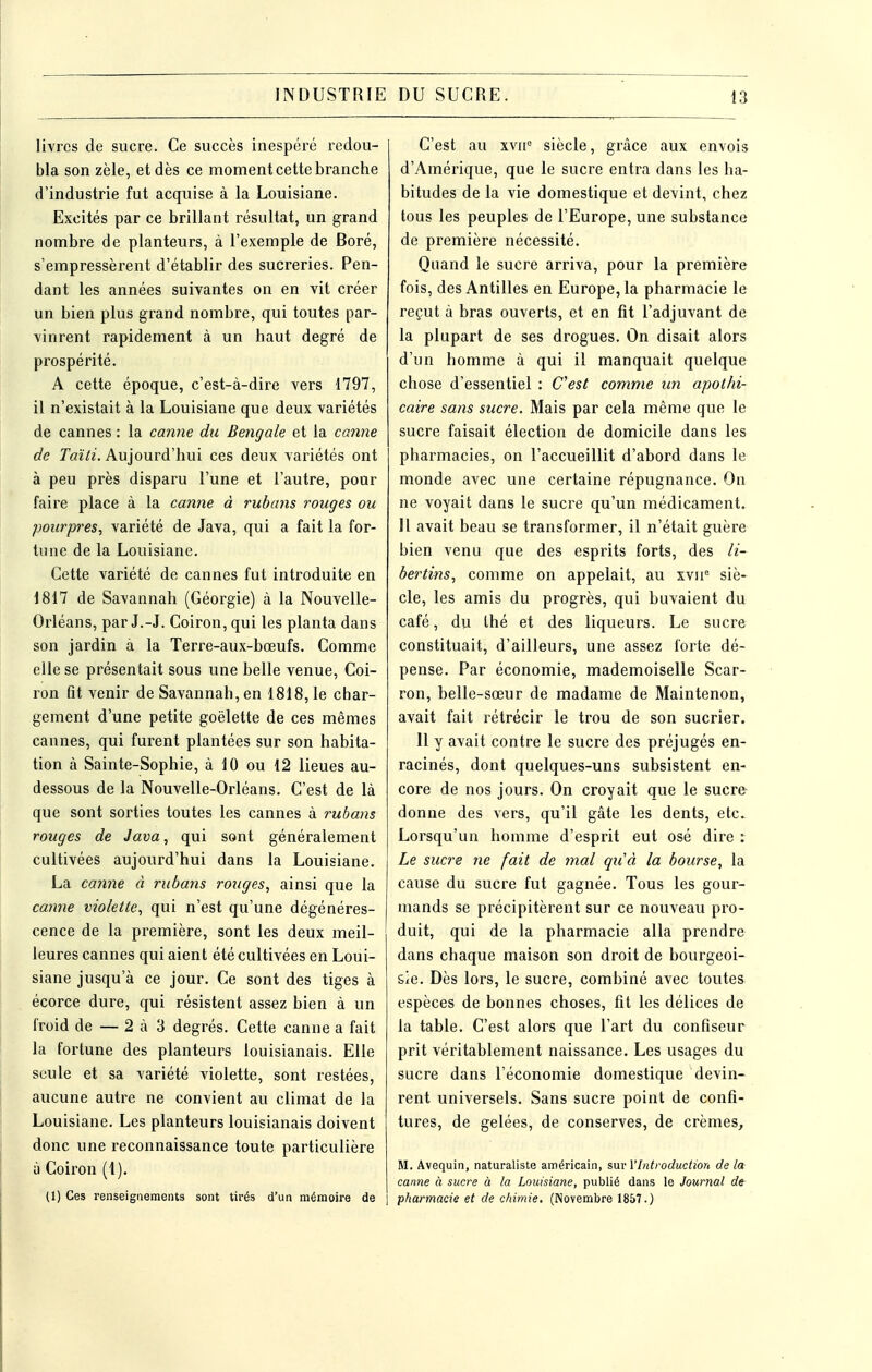 livres de sucre. Ce succès inespéré redou- bla son zèle, et dès ce moment cette branche d'industrie fut acquise à la Louisiane. Excités par ce brillant résultat, un grand nombre de planteurs, à l'exemple de Boré, s'empressèrent d'établir des sucreries. Pen- dant les années suivantes on en vit créer un bien plus grand nombi'e, qui toutes par- vinrent rapidement à un haut degré de prospérité. A cette époque, c'est-à-dire vers 1797, il n'existait à la Louisiane que deux variétés de cannes : la canne du Bengale et la canne de rai72. Aujourd'hui ces deux variétés ont à peu près disparu l'une et l'autre, pour faire place à la camie à rubaiis rouges ou pourpres, variété de Java, qui a fait la for- tune de la Louisiane. Cette variété de cannes fut introduite en 1817 de Savannah (Géorgie) à la Nouvelle- Orléans, par J.-J. Coiron, qui les planta dans son jardin à la Terre-aux-bœufs. Comme elle se présentait sous une belle venue, Coi- ron fît venir de Savannah, en 1818, le char- gement d'une petite goélette de ces mêmes cannes, qui furent plantées sur son habita- tion à Sainte-Sophie, à 10 ou 12 lieues au- dessous de la Nouvelle-Orléans. C'est de là que sont sorties toutes les cannes à rubans rouges de Java, qui sont généralement cultivées aujourd'hui dans la Louisiane. La canne à rubans rouges, ainsi que la canne violette, qui n'est qu'une dégénéres- cence de la première, sont les deux meil- leures cannes qui aient été cultivées en Loui- siane jusqu'à ce jour. Ce sont des tiges à écorce dure, qui résistent assez bien à un froid de — 2 à 3 degrés. Cette canne a fait la fortune des planteurs louisianais. Elle seule et sa variété violette, sont restées, aucune autre ne convient au climat de la Louisiane. Les planteurs louisianais doivent donc une reconnaissance toute particulière à Coiron (1). (1) Ces renseignements sont tirés d'un mémoire de | C'est au xvu° siècle, grâce aux envois d'Amérique, que le sucre entra dans les ha- bitudes de la vie domestique et devint, chez tous les peuples de l'Europe, une substance de première nécessité. Quand le sucre arriva, pour la première fois, des Antilles en Europe, la pharmacie le reçut à bras ouverts, et en fit l'adjuvant de la plupart de ses drogues. On disait alors d'un homme à qui il manquait quelque chose d'essentiel : Cest comme un apothi- caire sans sucre. Mais par cela même que le sucre faisait élection de domicile dans les pharmacies, on l'accueillit d'abord dans le monde avec une certaine répugnance. On ne voyait dans le sucre qu'un médicament. Il avait beau se transformer, il n'était guère bien venu que des esprits forts, des li- bertins, comme on appelait, au xvii^ siè- cle, les amis du progrès, qui buvaient du café, du thé et des liqueurs. Le sucre constituait, d'ailleurs, une assez forte dé- pense. Par économie, mademoiselle Scar- ron, belle-sœur de madame de Maintenon, avait fait rétrécir le trou de son sucrier. 11 y avait contre le sucre des préjugés en- racinés, dont quelques-uns subsistent en- core de nos jours. On croyait que le sucre donne des vers, qu'il gâte les dents, etc. Lorsqu'un homme d'esprit eut osé dire : Le sucre ne fait de mal quà la bourse, la cause du sucre fut gagnée. Tous les gour- mands se précipitèrent sur ce nouveau pro- duit, qui de la pharmacie alla prendre dans chaque maison son droit de bourgeoi- sie. Dès lors, le sucre, combiné avec toutes espèces de bonnes choses, fit les délices de la table. C'est alors que l'art du confiseur prit véritablement naissance. Les usages du sucre dans l'économie domestique devin- rent universels. Sans sucre point de confi- tures, de gelées, de conserves, de crèmes, M. Avequin, naturaliste américain, snv l'Introduction delà canne à sucre à la Louisiane, publié dans le Journal de pharmacie et de chimie. (iNovembre 1857.)