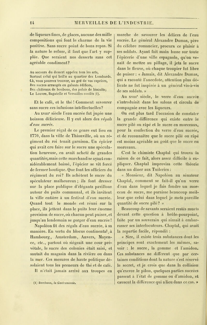 . j -de liqueurs fines, de glaces, aucune des mille compositions qui font le charme de la vie positive. Sans sucre point de bons repas. Si la nature le refuse, il faut que l'art y sup- plée. Que seraient nos desserts sans cet agréable condiment? Au secours du dessert appelez tous les arts, Surtout celui qui brille au quartier des Lombards. Là, vous pourrez trouver, au gré de vos caprices, Des sucres arrangés en galants édifices, Des châteaux de bonbons, des palais de biscuits; Le Louvre, Bagatelle et Versailles confits (1). Et le café, et le thé ! Comment savourer -sans sucre ces infusions intellectuelles? Au xviir siècle l'eau sucrée fut jugée une boisson délicieuse. Il y eut alors des régals demi sucrée. Le premier régal de ce genre eut lieu en Î770, dans la ville de Thionville, oii un ré- giment du roi tenait garnison. Un épicier qui avait cru faire sur le sucre une spécula- tion heureuse, en avait acheté de grandes quantités; mais cette marchandise ayant con- sidérablement baissé, l'épicier se vit forcé de fermer boutique. Que font les officiers du régiment du roi? Ils achètent le sucre du spéculateur malheureux ; ils font dresser sur la place publique d'élégants pavillons autour du puits communal, et ils invitent la ville entière à un festival d'eau sucrée. Quand tout le monde est réuni sur la place, ils jettent dans le puits leur énorme provision de sucre, où chacun peut puiser, et jusqu'au lendemain se gorger d'eau sucrée ! Napoléon fit des régals d'eau sucrée, à sa manière. En vertu du blocus continental,à Hambourg, Amsterdam, Anvers, Mayen- ce, etc., partout oii siégeait une cour pré- vôtale, le sucre des colonies était saisi, et sautait du magasin dans la rivière ou dans la mer. Ces mesures de haute politique dé- solaient tous les preneurs de thé et de café. Il n'était jamais arrivé aux troupes en (1) Berclioux, la Gastronomie. marche de savourer les délices de l'eau ; sucrée. Le général Alexandre Dumas, père du célèbre romancier, procura ce plaisir à ses soldats. Ayant fait main basse sur toute l'épicerie d'une ville espagnole, qu'on ve- nait de mettre au pillage, il jeta le sucre i dans le fleuve, oij chaque troupier fut libre i de puiser : « Jamais, dit Alexandre Dumas, i qui a raconté l'anecdote, attention plus dé- i licate ne fut inspirée à un général vis-à-vis i de ses soldats. » Au xvni° siècle, le verre d'eau sucrée s'introduisit dans les salons et circula de I compagnie avec les liqueurs. \ On eut plus tard l'occasion de constater ' la grande différence qui existe entre le ■ sucre pilé ou râpé et le sucre en morceaux, j pour la confection du verre d'eau sucrée, et de reconnaître que le sucre pilé ou râpé j est moins agréable au goût que le sucre en morceaux. ; C'est le chimiste Chaptal qui trouva la i raison de ce fait, alors assez difficile à ex- ■ pliquer. Chaptal improvisa cette théorie j dans un dîner aux Tuileries : 1 « Monsieur, dit Napoléon au sénateur Chaptal, comment se fait-il qu'un verre d'eau dans lequel je fais fondre un mor- ceau de sucre, me paraisse beaucoup meil- j leur que celui dans lequel je mets pareille ; quantité de sucre pilé? » j Beaucoup de savants seraient restés muels devant cette question à brûle-pourpoint, faite par un souverain qui aimait à embar- rasser ses interlocuteurs. Chaptal, qui avait la repartie facile, répondit : 1 « Sire, il existe trois substances dont les principes sont exactement les mêmes, sa- voir : le sucre, la gomme et l'amidon. Ces substances ne diffèrent que par cer- taines conditions dont la nature s'est réservé le secret, et je crois que dans la collision qu'exerce le pilon, quelques parties sucrées passent à l'état de gomme ou d'amidon, et causent la différence qui a lieu dans ce cas. »