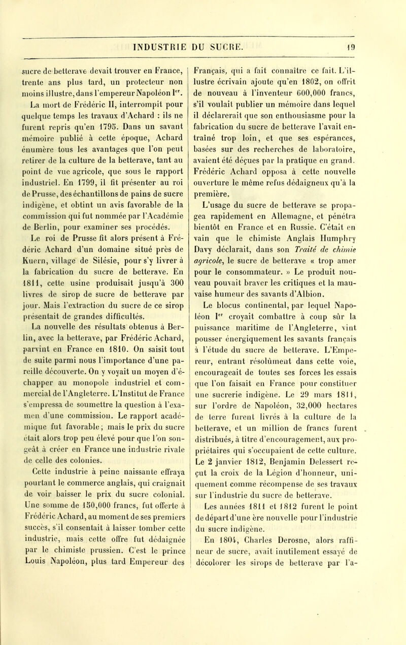 sucre de betterave devait trouver en France, trente ans plus tard, un protecteur non moins illustre, dans l'empereur Napoléon 1. La mort de Frédéric II, interrompit pour quelque temps les travaux d'Achard : ils ne furent repris qu'en 1795. Dans un savant mémoire publié à cette époque, Achard énumère tous les avantages que l'on peut retirer de la culture de la betterave, tant au point de vue agricole, que sous le rapport industriel. En 1799, il fit présenter au roi de Prusse, des échantillons de pains de sucre indigène, et obtint un avis favorable de la commission qui fut nommée par l'Académie de Berlin, pour examiner ses procédés. Le roi de Prusse fit alors présent à Fré- déric Achard d'un domaine situé près de Kuern, village de Silésie, pour s'y livrer à la fabrication du sucre de betterave. En 1811, cette usine produisait jusqu'à 300 livres de sirop de sucre de betterave par jour. Mais l'extraction du sucre de ce sirop présentait de grandes difficultés. La nouvelle des résultats obtenus à Ber- lin, avec la betterave, par Frédéric Achard, parvint en France en 1810. On saisit tout de suite parmi nous l'importance d'une pa- reille découverte. On y voyait un moyen d'é- chapper au monopole industriel et com- mercial de l'Angleterre. L'Institut de France s'empressa de soumettre la question à l'exa- men d'une commission. Le rapport acadé- mique fut favorable ; mais le prix du sucre était alors trop peu élevé pour que l'on son- geât à créer en France une industrie rivale de celle des colonies. Cette industrie à peine naissante effraya pourtant le commerce anglais, qui craignait de voir baisser le prix du sucre colonial. Une somme de 130,000 francs, fut offerte à Frédéric Achard, au moment de ses premiers succès, s'il consentait à laisser tomber cette industrie, mais cette offre fut dédaignée par le chimiste prussien. C'est le prince Louis Napoléon, plus tard Empereur des Français, qui a fait connaître ce fait. L'il- lustre écrivain ajoute qu'en 1802, on offrit de nouveau à l'inventeur 600,000 francs, s'il voulait publier un mémoire dans lequel il déclarerait que son enthousiasme pour la fabrication du sucre de betterave l'avait en- traîné trop loin, et que ses espérances, basées sur des recherches de laboratoire, avaient été déçues par la pratique en grand. Frédéric Achard opposa à cette nouvelle ouverture le même refus dédaigneux qu'à la première. L'usage du sucre de betterave se propa- gea rapidement en Allemagne, et pénétra bientôt en France et en Russie. C'était en vain que le chimiste Anglais Humphry Davy déclarait, dans son Traité de chimie agricole^ le sucre de betterave « trop amer pour le consommateur. » Le produit nou- veau pouvait braver les critiques et la mau- vaise humeur des savants d'Albion. Le blocus continental, par lequel Napo- léon I croyait combattre à coup sûr la puissance maritime de l'Angleterre, vint pousser énergiquement les savants français à l'étude du sucre de betterave. L'Empe- reur, entrant résolument dans cette voie, encourageait de toutes ses forces les essais que l'on faisait en France pour constituer j une sucrerie indigène. Le 29 mars 1811, sur l'ordre de Napoléon, 32,000 hectares de terre furent livrés à la culture de la betterave, et un million de francs furent distribués^ à titre d'encouragement, aux pro- priétaires qui s'occupaient de cette culture. Le 2 janvier 18l2, Benjamin Delessert re- çut la croix de la Légion d'honneur, uni- quement comme récompense de ses travaux sur l'industrie du suci'e de betterave. Les années 1811 et 1812 furent le point de départ d'une ère nouvelle pour l'industrie du sucre indigène. En 1804, Charles Derosne, alors raffi- neur de sucre, avait inutilement essayé de décolorer les sirops de betterave par l'a-