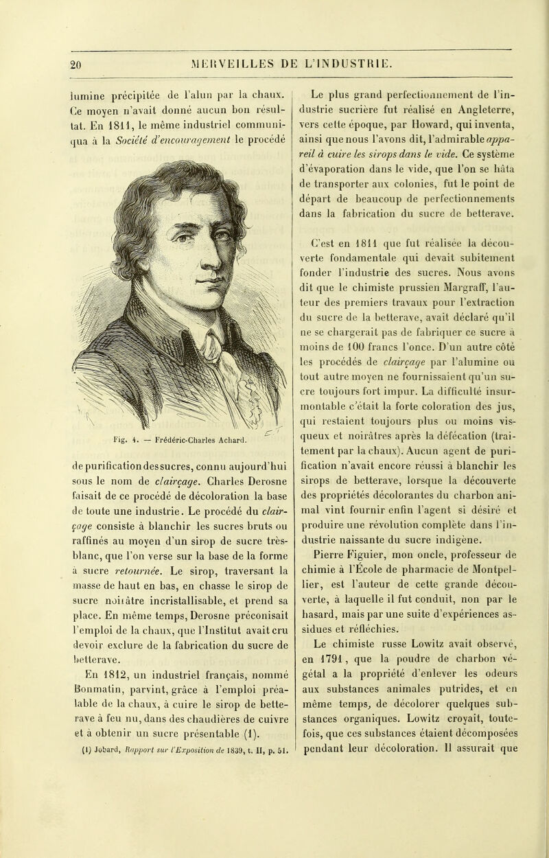 lumine précipitée de l'alun par la chaux. Ce moyen n'avait donné aucun bon résul- tat. En 1811, le même industriel communi- qua à la Société d'encouragement le procédé I-jg. ^. — Trédéric-Charles Achard. de purification des sucres, connu aujourd'hui sous le nom de clairçage. Charles Derosne faisait de ce procédé de décoloration la base de toute une industrie. Le procédé du clair- çage consiste à blanchir les sucres bruts ou raffinés au moyen d'un sirop de sucre très- blanc, que l'on verse sur la base de la forme à sucre retournée. Le sirop, traversant la masse de haut en bas, en chasse le sirop de sucre noiiâtre incristallisable, et prend sa place. En même temps, Derosne préconisait l'emploi de la chaux, que l'Institut avait cru devoir exclure de la fabrication du sucre de lietterave. En 1812, un industriel français, nommé Bonmatin, parvint, grâce à l'emploi préa- lable de la chaux, à cuire le sirop de bette- rave à feu nu, dans des chaudières de cuivre et à obtenir un sucre présentable (1). (1) Jobard, Rapport sur l'Exposition de 1839, t. II, p. 51. Le plus grand perfectionnement de l'in- dustrie sucrière fut réalisé en Angleterre, vers cette époque, par Howard, qui inventa, ainsi que nous l'avons dit, l'admirable reil à cuire les sirops dans le vide. Ce système d'évaporation dans le vide, que l'on se hâta de transporter aux colonies, fut le point de départ de beaucoup de perfectionnements dans la fabrication du sucre de betterave. C'est en 1811 que fut réalisée la décou- verte fondamentale qui devait subitement fonder l'industrie des sucres. Nous avons dit que le chimiste prussien Margraff, l'au- teur des premiers travaux pour l'extraction du sucre de la betterave, avait déclaré qu'il ne se chargerait pas de fabriquer ce sucre à moins de 100 francs l'once. D'un autre côté les procédés de clairçage par l'alumine ou tout autre moyen ne fournissaient qu'un su- cre toujours fort impur. La difficulté insur- montable c'était la forte coloration des jus, qui restaient toujours plus ou moins vis- queux et noirâtres après la défécation (trai- tement par la chaux). Aucun agent de puri- fication n'avait encore réussi à blanchir les sirops de betterave, lorsque la découverte des propriétés décolorantes du charbon ani- mal vint fournir enfin l'agent si désiré et produire une révolution complète dans l'in- dustrie naissante du sucre indigène. Pierre Figuier, mon oncle, professeur de chimie à l'École de pharmacie de Montpel- lier, est l'auteur de cette grande décou- verte, à laquelle il fut conduit, non par le hasard, mais par une suite d'expériences as- sidues et réfléchies. Le chimiste russe Lowitz avait observé, en 1791, que la poudre de charbon vé- gétal a la propriété d'enlever les odeurs aux substances animales putrides, et en même temps^ de décolorer quelques sub- stances organiques. Lowitz croyait, toute- fois, que ces substances étaient décomposées pendant leur décoloration. 11 assurait que