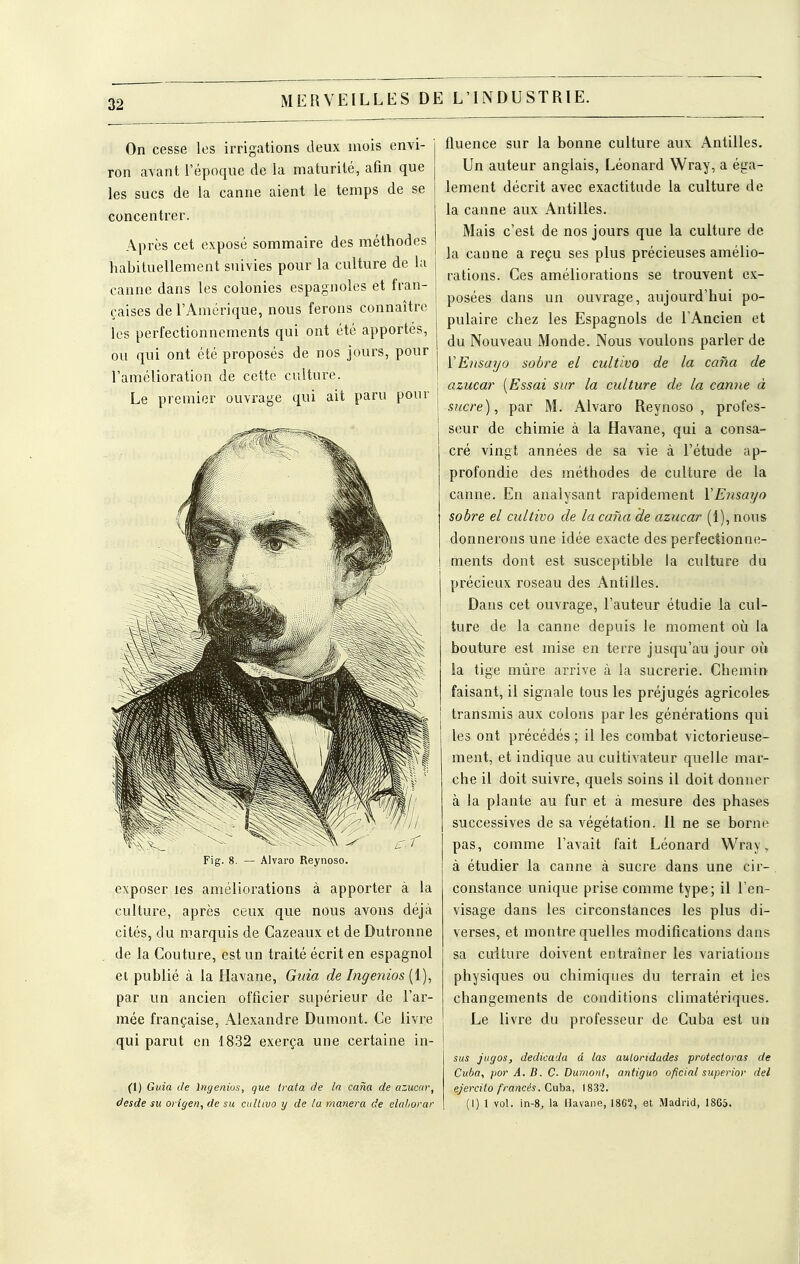 On cesse les irrigations deux mois envi- ron avant l'époque de la maturité, afin que les sucs de la canne aient le temps de se concentrer. Après cet exposé sommaire des méthodes habituellement suivies pour la culture de la j canne dans les colonies espagnoles et fran- j çaises de l'Amérique, nous ferons connaître les perfectionnements qui ont été apportés, ou qui ont été proposés de nos jours, pour l'amélioration de cette culture. Le premier ouvrage qui ait paru pour \ Fig. 8. — Alvaro Reynoso. exposer les améliorations à apporter à la culture, après ceux que nous avons déjà cités, du marquis de Cazeaux et de Dutronne de la Couture, est un traité écrit en espagnol ei publié à la Havane, Giiia de Ingenios (1), par un ancien officier supérieur de l'ar- mée française, Alexandre Dumont. Ce livre qui parut en 1832 exerça une certaine in- (1) Guia de Ingenios, que {rata de la caria de azucar, desde su origen^ de su caltivo y de la manera de eluhorar fluence sur la bonne culture aux Antilles. Un auteur anglais, Léonard Wray, a éga- lement décrit avec exactitude la culture de la canne aux Antilles. Mais c'est de nos jours que la culture de la catine a reçu ses plus précieuses amélio- rations. Ces améliorations se trouvent ex- posées dans un ouvrage, aujourd'hui po- pulaire chez les Espagnols de l'Ancien et du Nouveau Monde. Nous voulons parler de ÏEnsayo sobre el cultiva de la cana de azucar [Essai sur la culture de la carme à sucre), par M. Alvaro Reynoso, profes- seur de chimie à la Havane, qui a consa- cré vingt années de sa vie à l'étude ap- profondie des méthodes de culture de la canne. En analysant rapidement VEnsayo sobre el cultiva de la cana de azucar (1), nous donnerons une idée exacte des perfectionne- ments dont est susceptible la culture du précieux roseau des Antilles. Dans cet ouvrage, l'auteur étudie la cul- ture de la canne depuis le moment où la bouture est mise en terre jusqu'au jour où la tige mûre arrive à la sucrerie. Chemin faisant, il signale tous les préjugés agricoles, transmis aux colons par les générations qui les ont précédés ; il les combat victorieuse- ment, et indique au cultivateur quelle mar- che il doit suivre, quels soins il doit donner à la plante au fur et à mesure des phases successives de sa végétation. Il ne se borne pas, comme l'avait fait Léonard Wray, à étudier la canne à sucre dans une cir- constance unique prise comme type; il l'en- visage dans les circonstances les plus di- verses, et montre quelles modifications dans sa culture doivent entraîner les variations physiques ou chimiques du terrain et les changements de conditions climatériques. Le livre du professeur de Cuba est un sus jtigos, dedkada d las auloridades protectorat de Cuba, par A.B. C. Dumont, antiguo oficial superior del ejercito francés. Cuba, 1832. (1) 1 vol. in-8, la Havane, I8G2, et Madrid, 1865.