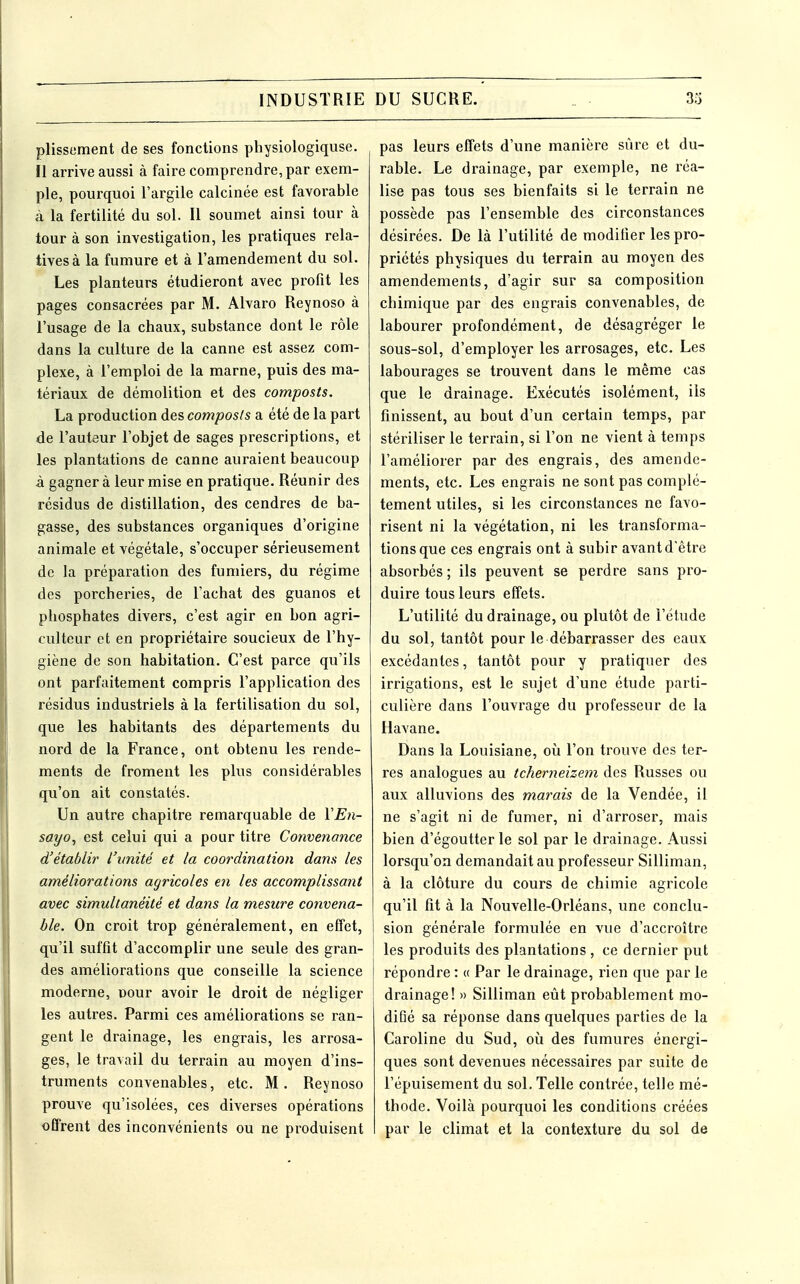 plissement de ses fonctions physiologiquse. Il arrive aussi à faire comprendre, par exem- ple, pourquoi l'argile calcinée est favorable à la fertilité du sol. Il soumet ainsi tour à tour à son investigation, les pratiques rela- tives à la fumure et à l'amendement du sol. Les planteurs étudieront avec profit les pages consacrées par M. Alvaro Reynoso à l'usage de la chaux, substance dont le rôle dans la culture de la canne est assez com- plexe, à l'emploi de la marne, puis des ma- tériaux de démolition et des composts. La production des composts a été de la part de l'auteur l'objet de sages prescriptions, et les plantations de canne auraient beaucoup à gagner à leur mise en pratique. Réunir des résidus de distillation, des cendres de ba- gasse, des substances organiques d'origine animale et végétale, s'occuper sérieusement de la préparation des fumiers, du régime des porcheries, de l'achat des guanos et pliosphates divers, c'est agir en bon agri- culteur et en propriétaire soucieux de l'hy- giène de son habitation. C'est parce qu'ils ont parfaitement compris l'application des résidus industriels à la fertilisation du sol, que les habitants des départements du nord de la France, ont obtenu les rende- ments de froment les plus considérables qu'on ait constatés. Un autre chapitre remarquable de YEn- sayo, est celui qui a pour titre Convenance d'établir l'unité et la coordination dam les améliorations agricoles en les accomplissant avec simultanéité et dans la mesure convena- ble. On croit trop généralement, en effet, qu'il suffit d'accomplir une seule des gran- des améliorations que conseille la science moderne, uour avoir le droit de négliger les autres. Parmi ces améliorations se ran- gent le drainage, les engrais, les arrosa- ges, le travail du terrain au moyen d'ins- truments convenables, etc. M. Reynoso prouve qu'isolées, ces diverses opérations offrent des inconvénients ou ne produisent pas leurs effets d'une manière sûre et du- rable. Le drainage, par exemple, ne réa- lise pas tous ses bienfaits si le terrain ne possède pas l'ensemble des circonstances désirées. De là l'utilité de modifier les pro- priétés physiques du terrain au moyen des amendements, d'agir sur sa composition chimique par des engrais convenables, de labourer profondément, de désagréger le sous-sol, d'employer les arrosages, etc. Les labourages se trouvent dans le même cas que le drainage. Exécutés isolément, ils finissent, au bout d'un certain temps, par stériliser le terrain, si l'on ne vient à temps l'améliorer par des engrais, des amende- ments, etc. Les engrais ne sont pas complè- tement utiles, si les circonstances ne favo- risent ni la végétation, ni les transforma- tions que ces engrais ont à subir avant d'être absorbés ; ils peuvent se perdre sans pro- duire tous leurs effets. L'utilité du drainage, ou plutôt de l'étude du sol, tantôt pour le débarrasser des eaux excédantes, tantôt pour y pratiquer des irrigations, est le sujet d'une étude parti- culière dans l'ouvrage du professeur de la Havane. Dans la Louisiane, où l'on trouve des ter- res analogues au tcherneizem des Russes ou aux alluvions des marais de la Vendée, il ne s'agit ni de fumer, ni d'arroser, mais bien d'égoutter le sol par le drainage. Aussi lorsqu'on demandait au professeur Silliman, à la clôture du cours de chimie agricole qu'il fit à la Nouvelle-Orléans, une conclu- sion générale formulée en vue d'accroître les produits des plantations , ce dernier put répondre : « Par le drainage, rien que par le drainage! » Silliman eût probablement mo- difié sa réponse dans quelques parties de la Caroline du Sud, oii des fumures énergi- ques sont devenues nécessaires par suite de l'épuisement du sol. Telle contrée, telle mé- thode. Voilà pourquoi les conditions créées par le climat et la contexture du sol de