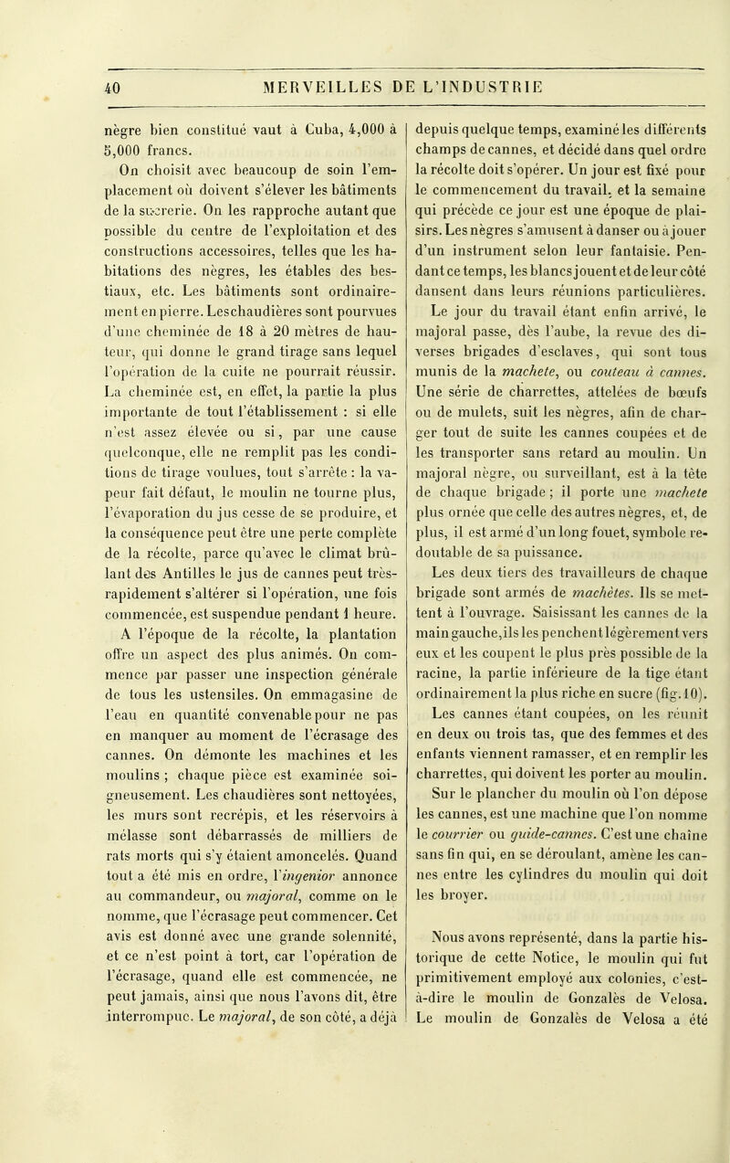 nègre bien constitué vaut à Cuba, 4,000 à 5,000 francs. On choisit avec beaucoup de soin l'em- placement où doivent s'élever les bâtiments de la si>crerie. On les rapproche autant que possible du centre de l'exploitation et des constructions accessoires, telles que les ha- bitations des nègres, les étables des bes- tiaux, etc. Les bâtiments sont ordinaire- ment en pierre. Leschaudières sont pourvues d'une cheminée de 18 à 20 mètres de hau- teur, qui donne le grand tirage sans lequel l'opération de la cuite ne pourrait réussir. La cheminée est, en effet, la partie la plus importante de tout l'établissement : si elle n'est assez élevée ou si, par une cause quelconque, elle ne remplit pas les condi- tions de tirage voulues, tout s'arrête : la va- peur fait défaut, le moulin ne tourne plus, l'évaporation du jus cesse de se produire, et la conséquence peut être une perte complète de la récolte, parce qu'avec le climat brû- lant des Antilles le jus de cannes peut très- rapidement s'altérer si l'opération, une fois commencée, est suspendue pendant 1 heure. A l'époque de la récolte, la plantation offre un aspect des plus animés. On com- mence par passer une inspection générale de tous les ustensiles. On emmagasine de l'eau en quantité convenable pour ne pas en manquer au moment de l'écrasage des cannes. On démonte les machines et les moulins ; chaque pièce est examinée soi- gneusement. Les chaudières sont nettoyées, les murs sont recrépis, et les réservoirs à mélasse sont débarrassés de milliers de rats morts qui s'y étaient amoncelés. Quand tout a été mis en ordre, Yingenior annonce au commandeur, ou majorai, comme on le nomme, que l'écrasage peut commencer. Cet avis est donné avec une grande solennité, et ce n'est point à tort, car l'opération de l'écrasage, quand elle est commencée, ne peut jamais, ainsi que nous l'avons dit, être interrompue. Le majorai^ de son côté, a déjà depuis quelque temps, examiné les différents champs de cannes, et décidé dans quel ordre la récolte doit s'opérer. Un jour est fixé pour le commencement du travail, et la semaine qui précède ce jour est une époque de plai- sirs. Les nègres s'amusent à danser ou à jouer d'un instrument selon leur fantaisie. Pen- dant ce temps, les blancs jouent et de leur côté dansent dans leurs réunions particulières. Le jour du travail étant enfin arrivé, le majorai passe, dès l'aube, la revue des di- verses brigades d'esclaves, qui sont tous munis de la machete, ou couteau à cannes. Une série de charrettes, attelées de bœufs ou de mulets, suit les nègres, afin de char- ger tout de suite les cannes coupées et de les transporter sans retard au moulin. Un majorai nègre, ou surveillant, est à la tête de chaque brigade ; il porte une mâche te plus ornée que celle des autres nègres, et, de plus, il est armé d'un long fouet, symbole re- doutable de sa puissance. Les deux tiers des travailleurs de chaque brigade sont armés de machètes. Ils se met- tent à l'ouvrage. Saisissant les cannes de la main gauche,ils les penchent légèrement vers eux et les coupent le plus près possible de la racine, la partie inférieure de la tige étant ordinairement la plus riche en sucre (fig. 10). Les cannes étant coupées, on les réunit en deux ou trois tas, que des femmes et des enfants viennent ramasser, et en remplir les charrettes, qui doivent les porter au moulin. Sur le plancher du moulin où l'on dépose les cannes, est une machine que l'on nomme le courrier ou guide-cannes. C'est une chaîne sans fin qui, en se déroulant, amène les can- nes entre les cylindres du moulin qui doit les broyer. Nous avons représenté, dans la partie his- torique de cette Notice, le moulin qui fut primitivement employé aux colonies, c'est- à-dire le moulin de Gonzalès de Velosa. Le moulin de Gonzalès de Velosa a été