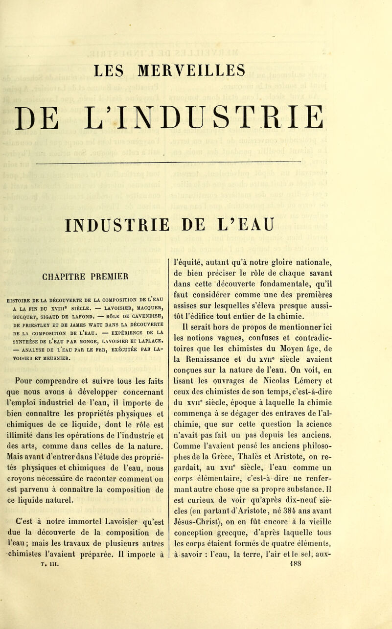 DE L'INDUSTRIE INDUSTRIE DE L'EAU CHAPITRE PREMIER HISTOIRE DE LA DÉCOUVERTE DE LA COMPOSITION DE L'EAU A LA FIN DO XVIIIe SIÈCLE. — LAVOISIER, MACQUER, BUCQUET, SIGAUD DE LAFOND. — RÔLE DE CAVENDISH, DE PRIESTLEY ET DE JAMES WATT DANS LA DÉCOUVERTE DE LA COMPOSITION DE l'eAU. — EXPÉRIENCE DE LA SYNTHÈSE DE L'EAU PAR MONGE, LAVOISIER ET LAPLACE. — ANALYSE DE L'EAU PAR LE FER, EXÉCUTÉE PAR LA- VOISIER ET MEUSNIER. Pour comprendre et suivre tous les faits que nous avons à développer concernant l'emploi industriel de l'eau, il importe de bien connaître les propriétés physiques et chimiques de ce liquide, dont le rôle est illimité dans les opérations de l'industrie et des arts, comme dans celles de la nature. Mais avant d'entrer dans l'étude des proprié- tés physiques et chimiques de l'eau, nous croyons nécessaire de raconter comment on est parvenu à connaître la composition de ce liquide naturel. C'est à notre immortel Lavoisier qu'est due la découverte de la composition de l'eau ; mais les travaux de plusieurs autres chimistes l'avaient préparée. Il importe à t. in. l'équité, autant qu'à notre gloire nationale, de bien préciser le rôle de chaque savant dans cette découverte fondamentale, qu'il faut considérer comme une des premières assises sur lesquelles s'éleva presque aussi- tôt l'édifice tout entier de la chimie. Il serait hors de propos de mentionner ici les notions vagues, confuses et contradic- toires que les chimistes du Moyen âge, de la Renaissance et du xvn8 siècle avaient conçues sur la nature de l'eau. On voit, en lisant les ouvrages de Nicolas Lémery et ceux des chimistes de son temps, c'est-à-dire du xvne siècle, époque à laquelle la chimie commença à se dégager des entraves de l'al- chimie, que sur cette question la science n'avait pas fait un pas depuis les anciens. Comme l'avaient pensé les anciens philoso- phes de la Grèce, Thalès et Aristote, on re- gardait, au xvn6 siècle, l'eau comme un corps élémentaire, c'est-à-dire ne renfer- mant autre chose que sa propre substance. Il est curieux de voir qu'après dix-neuf siè- cles (en partant d'Aristote, né 384 ans avant Jésus-Christ), on en fût encore à la vieille conception grecque, d'après laquelle tous les corps étaient formés de quatre éléments, à savoir : l'eau, la terre, l'air et le sel, aux- iSS