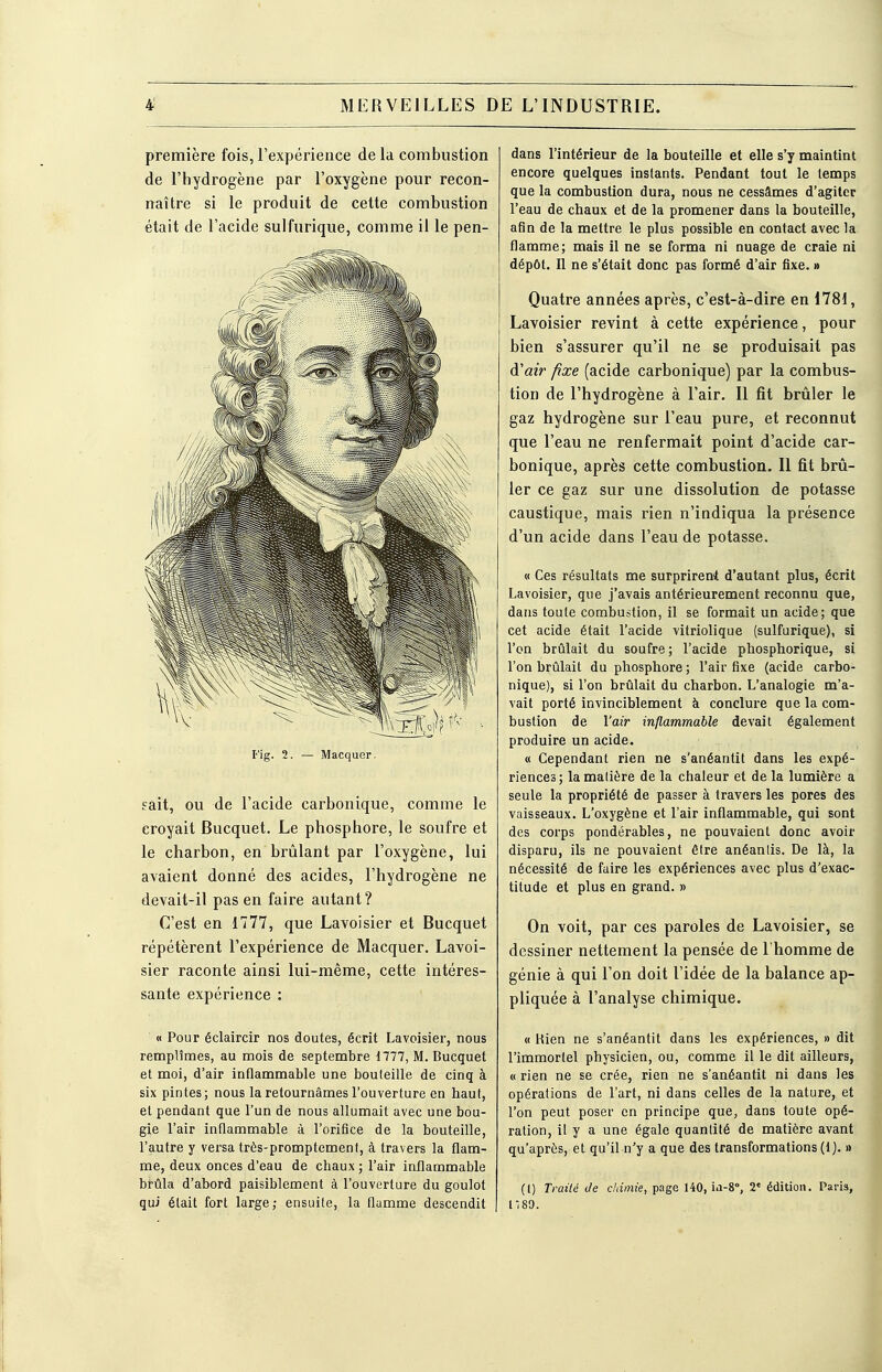 première fois, l'expérience de la combustion de l'hydrogène par l'oxygène pour recon- naître si le produit de cette combustion était de l'acide sulfurique, comme il le pen- Fig. 2. Macquer. sait, ou de l'acide carbonique, comme le croyait Bucquet. Le phosphore, le soufre et le charbon, en brûlant par l'oxygène, lui avaient donné des acides, l'hydrogène ne devait-il pas en faire autant? C'est en 1777, que Lavoisier et Bucquet répétèrent l'expérience de Macquer. Lavoi- sier raconte ainsi lui-même, cette intéres- sante expérience : « Pour éclaircir nos doutes, écrit Lavoisier, nous remplîmes, au mois de septembre 1777, M. Bucquet et moi, d'air inflammable une bouteille de cinq à six pintes; nous la retournâmes l'ouverture en haut, et pendant que l'un de nous allumait avec une bou- gie l'air inflammable à l'orifice de la bouteille, l'autre y versa très-promptement, à travers la flam- me, deux onces d'eau de chaux ; l'air inflammable brûla d'abord paisiblement à l'ouverture du goulot qui était fort large; ensuite, la flamme descendit dans l'intérieur de la bouteille et elle s'y maintint encore quelques instants. Pendant tout le temps que la combustion dura, nous ne cessâmes d'agiter l'eau de chaux et de la promener dans la bouteille, afin de la mettre le plus possible en contact avec la flamme; mais il ne se forma ni nuage de craie ni dépôt. Il ne s'était donc pas formé d'air fixe. » Quatre années après, c'est-à-dire en 1781, Lavoisier revint à cette expérience, pour bien s'assurer qu'il ne se produisait pas d'air fixe (acide carbonique) par la combus- tion de l'hydrogène à l'air. Il fit brûler le gaz hydrogène sur l'eau pure, et reconnut que l'eau ne renfermait point d'acide car- bonique, après cette combustion. Il fit brû- ler ce gaz sur une dissolution de potasse caustique, mais rien n'indiqua la présence d'un acide dans l'eau de potasse. « Ces résultats me surprirent d'autant plus, écrit Lavoisier, que j'avais antérieurement reconnu que, dans toute combustion, il se formait un acide; que cet acide était l'acide vitriolique (sulfurique), si l'on brûlait du soufre; l'acide phosphorique, si l'on brûlait du phosphore; l'air fixe (acide carbo- nique), si l'on brûlait du charbon. L'analogie m'a- vait porté invinciblement à conclure que la com- bustion de l'air inflammable devait également produire un acide. « Cependant rien ne s'anéantit dans les expé- riences; la matière de la chaleur et de la lumière a seule la propriété de passer à travers les pores des vaisseaux. L'oxygène et l'air inflammable, qui sont des corps pondérables, ne pouvaient donc avoir disparu, ils ne pouvaient être anéantis. De là, la nécessité de faire les expériences avec plus d'exac- titude et plus en grand. » On voit, par ces paroles de Lavoisier, se dessiner nettement la pensée de l'homme de génie à qui l'on doit l'idée de la balance ap- pliquée à l'analyse chimique. « Bien ne s'anéantit dans les expériences, » dit l'immortel physicien, ou, comme il le dit ailleurs, « rien ne se crée, rien ne s'anéantit ni dans les opérations de l'art, ni dans celles de la nature, et l'on peut poser en principe que, dans toute opé- ration, il y a une égale quantité de matière avant qu'après, et qu'il n'y a que des transformations (1 ). » (l) Traité Je chimie, page 140, m-80, 2« édition. Paris, 1180.