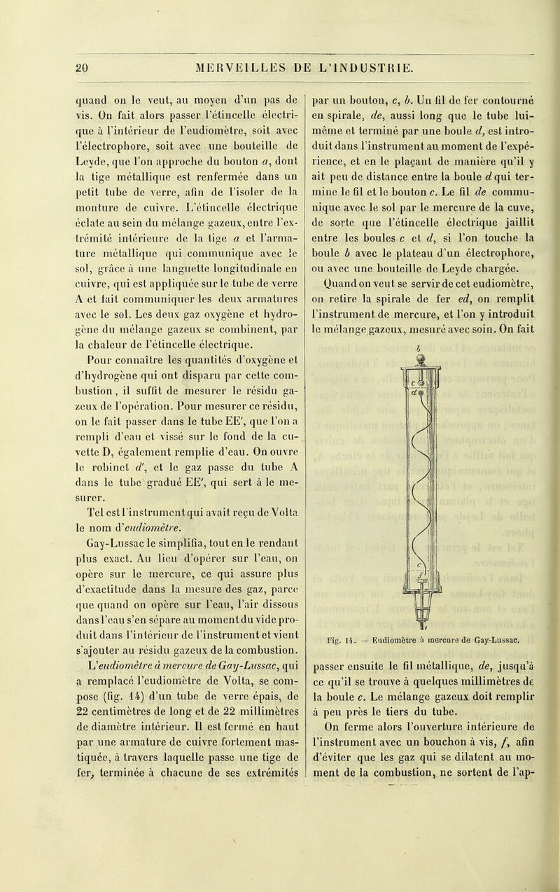 quand on le veut, au moyen d'un pas de vis. On fait alors passer l'étincelle électri- que à l'intérieur de l'eudiomètre, soit avec l'électrophore, soit avec une bouteille de Leyde, que l'on approche du bouton a, dont la tige métallique est renfermée dans un petit tube de verre, afin de l'isoler de la monture de cuivre. L'étincelle électrique éclate au sein du mélange gazeux, entre l'ex- trémité intérieure de la tige a et l'arma- ture métallique qui communique avec le sol, grâce à une languette longitudinale en cuivre, qui est appliquée sur le tube de verre A et fait communiquer les deux armatures avec le sol. Les deux gaz oxygène et hydro- gène du mélange gazeux se combinent, par la chaleur de l'étincelle électrique. Pour connaître les quantités d'oxygène et d'hydrogène qui ont disparu par cette com- bustion , il suffit de mesurer le résidu ga- zeux de l'opération. Pour mesurer ce résidu, on le fait passer dans le tube EE', que l'on a rempli d'eau et vissé sur le fond de la cu- vette D, également remplie d'eau. On ouvre le robinet d', et le gaz passe du tube A dans le tube gradué EE', qui sert à le me- surer. Tel est l'instrument qui avait reçu de Volta le nom eudiomètre. Gay-Lussac le simplifia, tout en le rendant plus exact. Au lieu d'opérer sur l'eau, on opère sur le mercure, ce qui assure plus d'exactitude dans la mesure des gaz, parce que quand on opère sur l'eau, l'air dissous dans l'eau s'en sépare au moment du vide pro- duit dans l'intérieur de l'instrument et vient s'ajouter au résidu gazeux de la combustion. U eudiomètre à mercure de Gay-Lussac, qui a remplacé l'eudiomètre de Volta, se com- pose (fig. 14) d'un tube de verre épais, de 22 centimètres de long et de 22 millimètres de diamètre intérieur. Il est fermé en haut par une armature de cuivre fortement mas- tiquée, à travers laquelle passe une tige de fer, terminée à chacune de ses extrémités par un bouton, c, b. Un fil de fer contourné en spirale, de, aussi long que le tube lui- même et terminé par une boule d, est intro- duit dans l'instrument au moment de l'expé- rience, et en le plaçant de manière qu'il y ait peu de distance entre la boule g? qui ter- mine le fil et le bouton c. Le fil de commu- nique avec le sol par le mercure de la cuve, de sorte que l'étincelle électrique jaillit entre les boules c et d, si l'on touche la boule b avec le plateau d'un électrophorc, ou avec une bouteille de Leyde chargée. Quand on veut se servir de cet eudiomètre, on retire la spirale de fer ed, on remplit l'instrument de mercure, et l'on y introduit le mélange gazeux, mesuré avec soin. On fait Fig. 14. — Eudiomètre à mercure de Gay-Lussac. passer ensuite le fil métallique, de, jusqu'à ce qu'il se trouve à quelques millimètres de la boule c. Le mélange gazeux doit remplir à peu près le tiers du tube. On ferme alors l'ouverture intérieure de l'instrument avec un bouchon à vis, /, afin d'éviter que les gaz qui se dilatent au mo- ment de la combustion, ne sortent de l'ap-