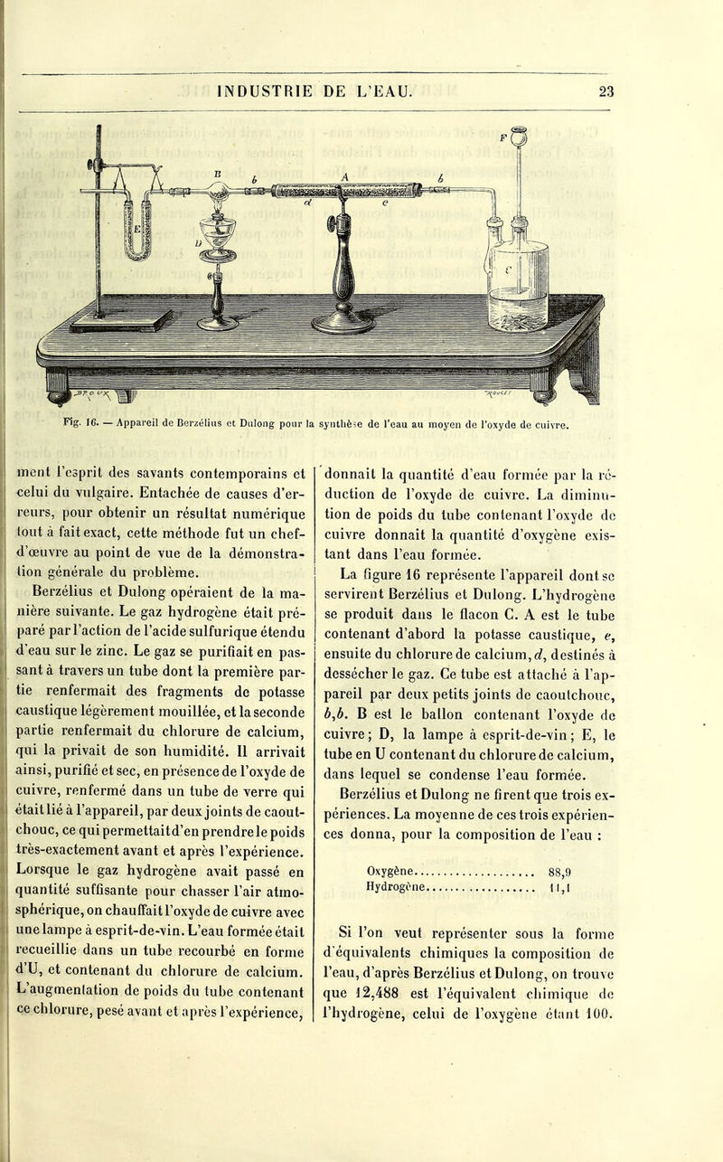 Fig. 16. — Appareil de Berzélias et Dulong pour la synthèse de l'eau au moyen de l'oxyde de cuivre. ment l'esprit des savants contemporains et celui du vulgaire. Entachée de causes d'er- reurs, pour obtenir un résultat numérique tout à fait exact, cette méthode fut un chef- d'œuvre au point de vue de la démonstra- tion générale du problème. Berzélius et Dulong opéraient de la ma- nière suivante. Le gaz hydrogène était pré- paré par l'action de l'acide sulfurique étendu d'eau sur le zinc. Le gaz se purifiait en pas- sant à travers un tube dont la première par- tie renfermait des fragments de potasse caustique légèrement mouillée, et la seconde partie renfermait du chlorure de calcium, qui la privait de son humidité. Il arrivait ainsi, purifié et sec, en présence de l'oxyde de cuivre, renfermé dans un tube de verre qui était lié à l'appareil, par deux joints de caout- chouc, ce qui permettaitd'en prendre le poids très-exactement avant et après l'expérience. Lorsque le gaz hydrogène avait passé en quantité suffisante pour chasser l'air atmo- sphérique, on chauffait l'oxyde de cuivre avec une lampe à esprit-de-vin. L'eau formée était recueillie dans un tube recourbé en forme d'U, et contenant du chlorure de calcium. L'augmenlation de poids du tube contenant ce chlorure, pesé avant et après l'expérience, donnait la quantité d'eau formée par la ré- duction de l'oxyde de cuivre. La diminu- tion de poids du tube contenant l'oxyde de cuivre donnait la quantité d'oxygène exis- tant dans l'eau formée. La figure 16 représente l'appareil dont se servirent Berzélius et Dulong. L'hydrogène se produit dans le flacon C. A est le tube contenant d'abord la potasse caustique, e, ensuite du chlorure de calcium, d, destinés à dessécher le gaz. Ce tube est attaché à l'ap- pareil par deux petits joints de caoutchouc, b,b. B est le ballon contenant l'oxyde de cuivre ; D, la lampe à esprit-de-vin ; E, le tube en U contenant du chlorure de calcium, dans lequel se condense l'eau formée. Berzélius et Dulong ne firent que trois ex- périences. La moyenne de ces trois expérien- ces donna, pour la composition de l'eau : Oxygène... Hydrogène. 88,9 11,1 Si l'on veut représenter sous la forme d'équivalents chimiques la composition de l'eau, d'après Berzélius et Dulong, on trouve que 12,488 est l'équivalent chimique de l'hydrogène, celui de l'oxygène étant 100.