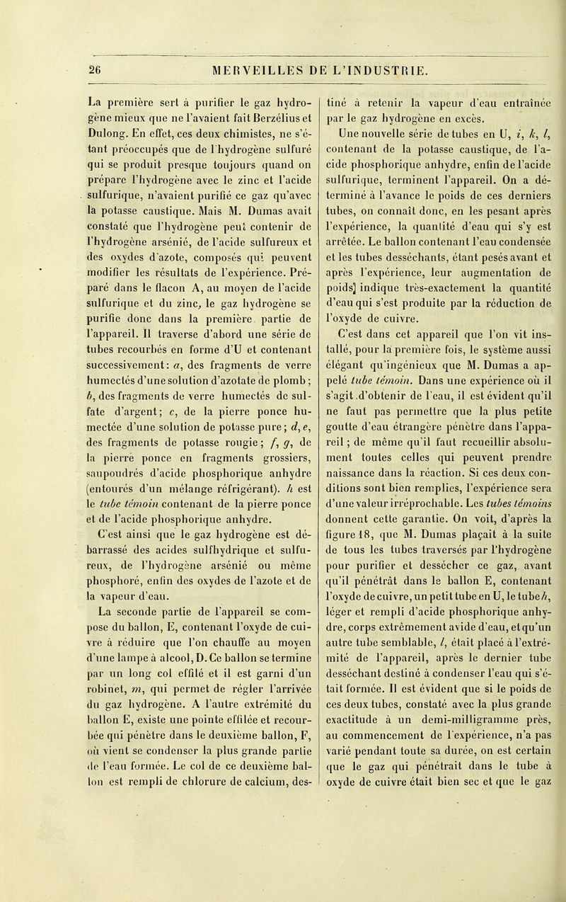 La première sert à purifier le gaz hydro- gène mieux que ne l'avaient fait Berzélius et Dulong. En effet, ces deux chimistes, ne s'é- tant préoccupés que de l'hydrogène sulfuré qui se produit presque toujours quand on prépare l'hydrogène avec le zinc et l'acide sulfurique, n'avaient purifié ce gaz qu'avec la potasse caustique. Mais M. Dumas avait constaté que l'hydrogène peut contenir de l'hydrogène arsénié, de l'acide sulfureux et dès oxydes d'azote, composés qui peuvent modifier les résultats de l'expérience. Pré- paré dans le flacon A, au moyen de l'acide sulfurique et du zinc, le gaz hydrogène se purifie donc dans la première partie de l'appareil. Il traverse d'abord une série de tubes recourbés en forme d'U et contenant successivement: «, des fragments de verre humectés d'une solution d'azotate de plomb ; b, des fragments de verre humectés de sul- fate d'argent ; c, de la pierre ponce hu- mectée d'une solution de potasse pure; d, e, des fragments de potasse rougie ; /, g, de la pierre ponce en fragments grossiers, saupoudrés d'acide phosphorique anhydre (entourés d'un mélange réfrigérant), h est le tube témoin contenant de la pierre ponce et de l'acide phospborique anhydre. C'est ainsi que le gaz hydrogène est dé- barrassé des acides sulfhydrique et sulfu- reux, de l'bydrogène arsénié ou même phosphoré, enfin des oxydes de l'azote et de la vapeur d'eau. La seconde partie de l'appareil se com- pose du ballon, E, contenant l'oxyde de cui- vre à réduire que l'on chauffe au moyen d'une lampe à alcool, D. Ce ballon se termine par un long col effilé et il est garni d'un robinet, m, qui permet de régler l'arrivée du gaz hydrogène. A l'autre extrémité du ballon E, existe une pointe effilée et recour- bée qui pénètre dans le deuxième ballon, F, où vient se condenser la plus grande partie de l'eau formée. Le col de ce deuxième bal- lon est rempli de chlorure de calcium, des- tiné à retenir la vapeur d'eau entraînée par le gaz hydrogène en excès. Une nouvelle série de tubes en U, i, k, l, contenant de la potasse caustique, de l'a- cide phosphorique anhydre, enfin de l'acide sulfurique, terminent l'appareil. On a dé- terminé à l'avance le poids de ces derniers tubes, on connaît donc, en les pesant après l'expérience, la quanlité d'eau qui s'y est arrêtée. Le ballon contenant l'eau condensée et les tubes desséchants, étant pesés avant et après l'expérience, leur augmentation de poids] indique très-exactement la quantité d'eau qui s'est produite par la réduction de l'oxyde de cuivre. C'est dans cet appareil que l'on vit ins- tallé, pour la première fois, le système aussi élégant qu'ingénieux que M. Dumas a ap- pelé tube témoin. Dans une expérience où il s'agit .d'obtenir de l'eau, il est évident qu'il ne faut pas permettre que la plus petite goutte d'eau étrangère pénètre dans l'appa- reil ; de même qu'il faut recueillir absolu- ment toutes celles qui peuvent prendre naissance dans la réaction. Si ces deux con- ditions sont bien remplies, l'expérience sera d'une valeur irréprochable. Les tubes témoins donnent cette garantie. On voit, d'après la figure 18, que M. Dumas plaçait à la suite de tous les tubes traversés par l'hydrogène pour purifier et dessécher ce gaz, avant qu'il pénétrât dans le ballon E, contenant l'oxyde de cuivre, un petit tube en U, le tube/;, léger et rempli d'acide phosphorique anhy- dre, corps extrêmement avide d'eau, etqu'un autre tube semblable, /, était placé à l'extré- mité de l'appareil, après le dernier tube desséchant destiné à condenser l'eau qui s'é- tait formée. Il est évident que si le poids de ces deux tubes, constaté avec la plus grande exactitude à un demi-milligramme près, au commencement de l'expérience, n'a pas varié pendant toute sa durée, on est certain que le gaz qui pénétrait dans le tube à oxyde de cuivre était bien sec et que le gaz