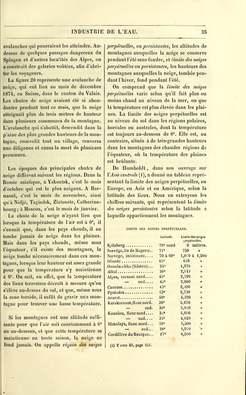 avalanches qui pourraient les atteindre. Au- dessus de quelques passages dangereux du Splugen et d'autres localités des Alpes, on a construit des galeries voûtées, afin d'abri- ter les voyageurs. La figure 20 représente une avalanche de ; neige, qui eut lieu au mois de décembre 1874, en Suisse, dans le canton du Valais. i Les chutes de neige avaient été si abon- dantes pendant tout ce mois, que la neige atteignait plus de trois mètres de hauteur dans plusieurs communes de la montagne. L'avalanche qui s'abattit, descendit dans la p7aine des plus grandes hauteurs de la mon- tagne, ensevelit tout un village, renversa une diligence et causa la mort de plusieurs personnes. Les époques des principales chutes de neige diffèrent suivant les régions. Dans la Russie asiatique, à Yakoutsk, c'est le mois d'octobre qui est le plus neigeux. A Bar- naoul, c'est le mois de novembre, ainsi qu'à Nidjé, Tagiedsk, Zlaiouste, Catherine- bourg; à Moscou, c'est le mois de janvier. La chute de la neige n'ayant lieu que lorsque la température de l'air est à 0°, il s'ensuit que, dans les pays chauds, il ne tombe jamais de neige dans les plaines. ! Mais dans les pays chauds, môme sous | l'équateur, s'il existe des montagnes, la | neige tombe nécessairement dans ces mon- j tagnes, lorsque leur hauteur est assez grande pour que la température s'y maintienne à 0°. On sait, en effet, que la température ! des lieux terrestres décroît à mesure qu'on J s'élève au-dessus du sol, et que, même sous | la zone torride, il suffit de gravir une mon- j tagne pour trouver une basse température. Si les montagnes ont une altitude suffi- ! santé pour que l'air soit constamment à 0° ou au-dessous, et que cette température se maintienne en toute saison, la neige ne fond jamais. On appelle région des neiges perpétuelles, on persistantes, les altitudes de montagnes auxquelles la neige se conserve pendant l'été sans fondre, et limite des neiges perpétuelles ou persistantes, les hauteurs des montagnes auxquelles la neige, tombée pen- dant l'hiver, fond pendant l'été. On comprend que la limite des neiges perpétuelles varie selon qu'il fait plus ou moins chaud au niveau de la mer, ou que la température est plus élevée dans les plai- nes. La limite des neiges perpétuelles est au niveau du sol dans les régions polaires» boréales ou australes, dont la température est toujours au-dessous de 0°. Elle est, au contraire, située à de très-grandes hauteurs dans les montagnes des chaudes régions de l'équateur, où la température des plaines est brûlante. De Humboldt, dans son ouvrage sur l'Asie centrale ( 1 ), xi donné un tableau repré- sentant la limite des neiges perpétuelles, en Europe, en Asie et en Amérique, selon la latitude des lieux. Nous en extrayons les chiffres suivants, qui représentent la limite des neiges persistantes selon la latitude à laquelle appartiennent les montagnes. LIMITE DES NEIGES PERPÉTUELLES. Latitude. Limite des neiges perpétuelles. 79° nord 0 mètres. Norvège, île de Magerœ.. 71» 7b0 » Norvège, intérieure.... 70 à 60° 1,070 à 1,560. 65° 039 Ounalaschka (Sibérie)... 51° 1,970 50° 2,143 Alpes, versant nord.... 45» 2,700 — sud 45° 2,800 » 43» 2,300 43° 2,730 40 4,320 Karakoroum,flanc nord. 36° 5,670 — sud. 3G» 5,920 Kuenlen, flanc nord.... 3u» 4,600 — sud 35» 4,820 Himalaya, flanc nord... 29» 5,300 — sud... 28» 4,940 Cordillère du Mexique... 17» 4,500 » (1) T ome III, page 251.