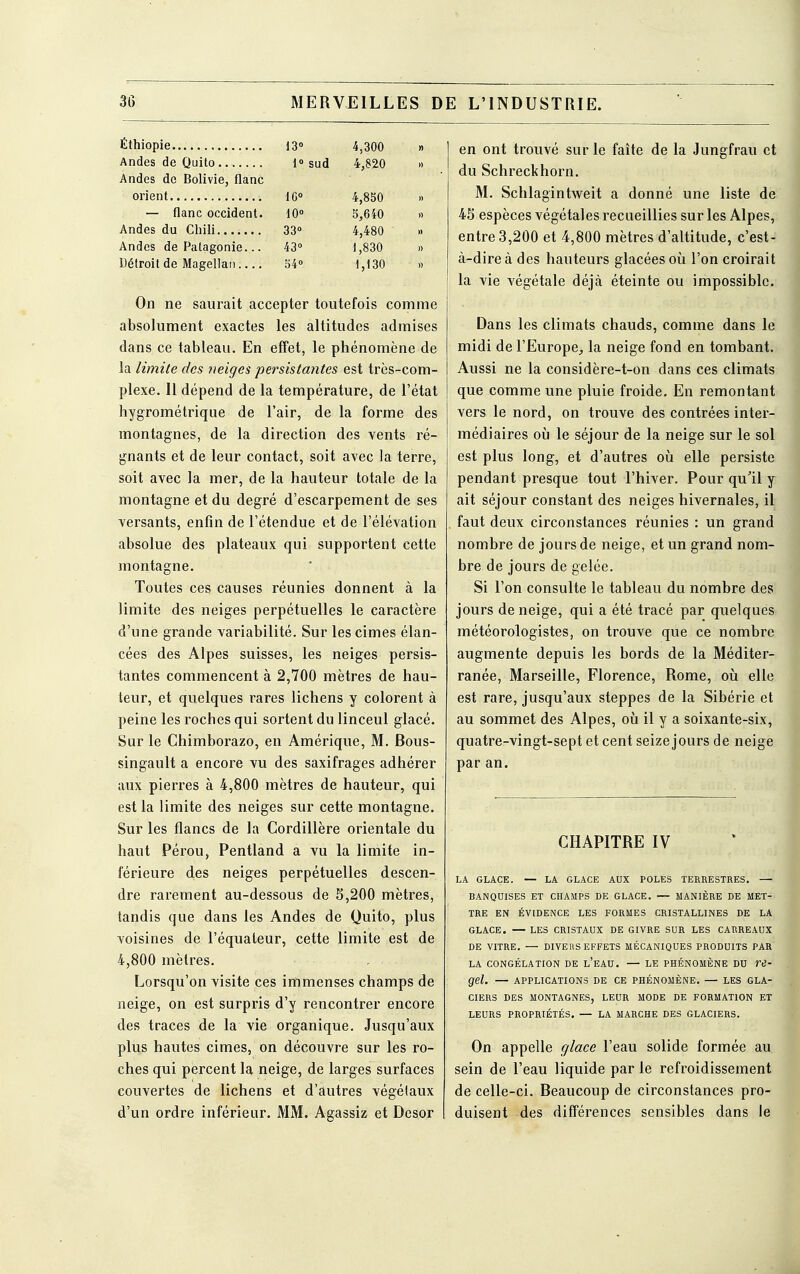 Éthiopie 13° 4,300 » Andes de Quito 1° sud 4,820 » Andes de Bolivie, flanc orient 10° 4,850 » — flanc occident. 10° 5,640 » Andes du Chili 33° 4,480 » Andes de Patagonie... 43° 1,830 » Détroit de Magellan 54° 1,130 » On ne saurait accepter toutefois comme absolument exactes les altitudes admises dans ce tableau. En effet, le phénomène de la limite des neiges persistantes est très-com- plexe. 11 dépend de la température, de l'état hygrométrique de l'air, de la forme des montagnes, de la direction des vents ré- gnants et de leur contact, soit avec la terre, soit avec la mer, de la hauteur totale de la montagne et du degré d'escarpement de ses versants, enfin de l'étendue et de l'élévation absolue des plateaux qui supportent cette montagne. Toutes ces causes réunies donnent à la limite des neiges perpétuelles le caractère d'une grande variabilité. Sur les cimes élan- cées des Alpes suisses, les neiges persis- tantes commencent à 2,700 mètres de hau- teur, et quelques rares lichens y colorent à peine les roches qui sortent du linceul glacé. Sur le Chimborazo, en Amérique, M. Bous- singault a encore vu des saxifrages adhérer aux pierres à 4,800 mètres de hauteur, qui est la limite des neiges sur cette montagne. Sur les flancs de la Cordillère orientale du haut Pérou, Pentland a vu la limite in- férieure des neiges perpétuelles descen- dre rarement au-dessous de 5,200 mètres, tandis que dans les Andes de Quito, plus voisines de l'équaleur, cette limite est de 4,800 mètres. Lorsqu'on visite ces immenses champs de neige, on est surpris d'y rencontrer encore des traces de la vie organique. Jusqu'aux plus hautes cimes, on découvre sur les ro- ches qui percent la neige, de larges surfaces couvertes de lichens et d'autres végétaux d'un ordre inférieur. MM. Agassiz et Dcsor en ont trouvé sur le faîte de la Jungfrau et du Schreckhorn. M. Schlagintweit a donné une liste de 45 espèces végétales recueillies sur les Alpes, entre 3,200 et 4,800 mètres d'altitude, c'est- à-dire à des hauteurs glacées où l'on croirait la vie végétale déjà éteinte ou impossible. Dans les climats chauds, comme dans le midi de l'Europe, la neige fond en tombant. Aussi ne la considère-t-on dans ces climats que comme une pluie froide. En remontant vers le nord, on trouve des contrées inter- médiaires où le séjour de la neige sur le sol est plus long, et d'autres où elle persiste pendant presque tout l'hiver. Pour qu'il y ait séjour constant des neiges hivernales, il faut deux circonstances réunies : un grand nombre de jours de neige, et un grand nom- bre de jours de gelée. Si l'on consulte le tableau du nombre des jours de neige, qui a été tracé par quelques météorologistes, on trouve que ce nombre augmente depuis les bords de la Méditer- ranée, Marseille, Florence, Rome, où elle est rare, jusqu'aux steppes de la Sibérie et au sommet des Alpes, où il y a soixante-six, quatre-vingt-sept et cent seize jours de neige par an. CHAPITRE IV LA GLACE. — LA GLACE AUX POLES TERRESTRES. — BANQUISES ET CHAMPS DE GLACE. — MANIÈRE DE MET- TRE EN ÉVIDENCE LES FORMES CRISTALLINES DE LA GLACE. — LES CRISTAUX DE GIVRE SUR LES CARREAUX DE VITRE. — DIVERS EFFETS MÉCANIQUES PRODUITS PAR LA CONGÉLATION DE L'EAU. — LE PHÉNOMÈNE DU re- gel. — APPLICATIONS DE CE PHÉNOMÈNE. — LES GLA- CIERS DES MONTAGNES, LEUR MODE DE FORMATION ET LEURS PROPRIÉTÉS. — LA MARCHE DES GLACIERS. On appelle glace l'eau solide formée au sein de l'eau liquide par le refroidissement de celle-ci. Beaucoup de circonstances pro- duisent des différences sensibles dans le