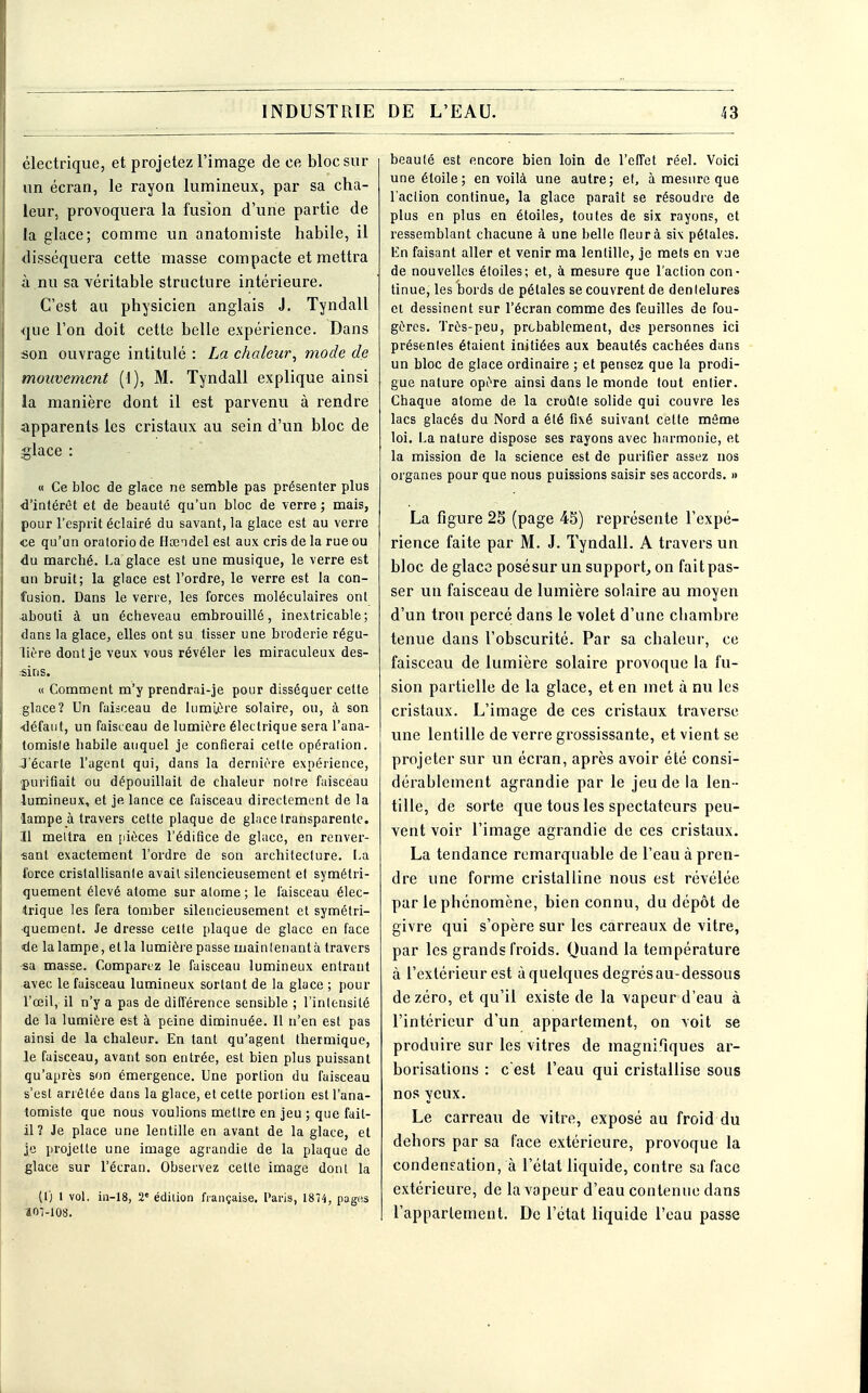 électrique, et projetez l'image de ce bloc sur un écran, le rayon lumineux, par sa cha- leur, provoquera la fusion d'une partie de la glace; comme un anatomiste habile, il disséquera cette masse compacte et mettra à nu sa véritable structure intérieure. C'est au physicien anglais J. Tyndall que l'on doit cette belle expérience. Dans son ouvrage intitulé : La chaleur, mode de mouvement (1), M. Tyndall explique ainsi la manière dont il est parvenu à rendre apparents les cristaux au sein d'un bloc de glace : « Ce bloc de glace ne semble pas présenter plus d'intérêt et de beauté qu'un bloc de verre ; mais, pour l'esprit éclairé du savant, la glace est au verre «e qu'un oratorio de Hœndel est aux cris de la rue ou du marché. La glace est une musique, le verre est un bruit; la glace est l'ordre, le verre est la con- fusion. Dans le verre, les forces moléculaires ont abouti à un écheveau embrouillé, inextricable; dans la glace, elles ont su tisser une broderie régu- lière dont je veux vous révéler les miraculeux des- sins. « Comment m'y prendrai-je pour disséquer cette glace? Un faisceau de lumière solaire, ou, à son défaut, un faisceau de lumière électrique sera l'ana- tomisle habile auquel je confierai celte opéralion. J'écarte l'agent qui, dans la dernière expérience, purifiait ou dépouillait de chaleur noire faisceau 4umineux, et je lance ce faisceau directement de la lampe à travers cette plaque de glace transparente. Il mettra en pièces l'édifice de glace, en renver- sant exactement l'ordre de son architecture. La force cristallisante avait silencieusement et symétri- quement élevé atome sur alome ; le faisceau élec- trique les fera tomber silencieusement et symétri- quement. Je dresse cette plaque de glace en face de lalampe, etla lumiôrepasse maintenant à travers sa masse. Comparez le faisceau lumineux entrant avec le faisceau lumineux sortant de la glace ; pour l'œil, il n'y a pas de différence sensible ; l'intensité de la lumière est à peine diminuée. Il n'en est pas ainsi de la chaleur. En tant qu'agent thermique, le faisceau, avant son entrée, est bien plus puissant qu'après son émergence. Une portion du faisceau s'est arrêtée dans la glace, et celte portion est l'ana- tomiste que nous voulions metlre en jeu ; que fail- li? Je place une lentille en avant de la glace, et je projette une image agrandie de la plaque de glace sur l'écran. Observez celte image dont la (I) 1 vol. in-18, 2e édition française, Paris, 1874, pages aoi-ios. beauté est encore bien loin de l'effet réel. Voici une étoile; en voilà une autre; et, à mesure que l'action continue, la glace paraît se résoudre de plus en plus en étoiles, toutes de six rayons, et ressemblant chacune à une belle (leur à six pétales. En faisant aller et venir ma lentille, je mets en vue de nouvelles étoiles; et, à mesure que l'action con- tinue, les bords de pétales se couvrent de dentelures et dessinent sur l'écran comme des feuilles de fou- gères. Très-peu, probablement, des personnes ici présentes étaient initiées aux beautés cachées dans un bloc de glace ordinaire ; et pensez que la prodi- gue nature opère ainsi dans le monde tout entier. Chaque alome de la croûte solide qui couvre les lacs glacés du Nord a été fixé suivant cette même loi. La nature dispose ses rayons avec harmonie, et la mission de la science est de purifier assez nos organes pour que nous puissions saisir ses accords. » La figure 25 (page 45) représente l'expé- rience faite par M. J. Tyndall. A travers un bloc de glace posésur un support, on fait pas- ser un faisceau de lumière solaire au moyen d'un trou percé dans le volet d'une chambre tenue dans l'obscurité. Par sa chaleur, ce faisceau de lumière solaire provoque la fu- sion partielle de la glace, et en met à nu les cristaux. L'image de ces cristaux traverse une lentille de verre grossissante, et vient se projeter sur un écran, après avoir été consi- dérablement agrandie par le jeu de la len - tille, de sorte que tous les spectateurs peu- vent voir l'image agrandie de ces cristaux. La tendance remarquable de l'eau à pren- dre une forme cristalline nous est révélée par le phénomène, bien connu, du dépôt de givre qui s'opère sur les carreaux de vitre, par les grands froids. Quand la température à l'extérieur est à quelques degrés au-dessous de zéro, et qu'il existe de la vapeur d'eau à l'intérieur d'un appartement, on voit se produire sur les vitres de magnifiques ar- borisations : c'est l'eau qui cristallise sous nos yeux. Le carreau de vitre, exposé au froid du dehors par sa face extérieure, provoque la condensation, à l'état liquide, contre sa face extérieure, de la vapeur d'eau contenue dans l'appartement. De l'état liquide l'eau passe